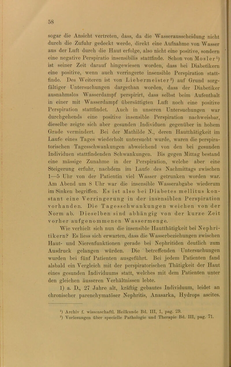 sogar die Ansicht vertreten, dass, da die Wasserausscheidung nicht durch die Zufuhr gedeckt werde, direkt eine Aufnalinie von Wasser aus der Luft durch die Haut erfolge, also nicht eine positive, sondern eine negative Perspiratio insensibilis stattfinde. Schon von Mos 1er ist seiner Zeit darauf hingewiesen worden, dass hei Diabetikern eine positive, wenn auch verringerte insensible Perspiration statt- finde. Des Weiteren ist von Li Obermeister^) auf Grund sorg- fältiger Untersuchungen dargethan worden, dass der Diabetiker ausnahmslos Wasserdampf perspirirt, dass selbst beim Aufenthalt in einer mit Wasserdampf übersättigten Luft noch eine positive Perspiration stattfindet. Auch in unseren Untersuchungen war durchgeliends eine positive insensible Perspiration nachweisbar, dieselbe zeigte sich aber gesunden Individuen gegenüber in hohem Grade vermindert. Bei der Mathilde N., deren Hautthätigkeit im Laufe eines Tages wiederholt untersucht wurde, waren die perspira- torischen Tagesschwankungen abweichend von den bei gesunden Individuen stattfindenden Schwankungen. Bis gegen Mittag bestand eine mässige Zunahme in der Perspiration, welche aber eine Steigerung erfuhr, nachdem im Laufe des Nachmittags zwischen 1—5 Uhr von der Patientin viel Wasser getrunken worden war. Am Abend um 8 Uhr war die insensible Wasserabgabe wiederum im Sinken begriffen. Es ist also bei Diabetes mellitus kon- stant eine Verringerung in der insensiblen Perspiration vorhanden. Die Tagesschwankungen weichen von der Norm ab. Dieselben sind abhängig von der kurze Zeit vorher aufgenommenen Wasser menge. Wie verhielt sich nun die insensible Hautthätigkeit bei Nephri- tikern? Es liess sich erwarten, dass die Wasserbeziehungen zwischen Haut- und Nierenfunktionen gerade bei Nephritiden deutlich zum Ausdruck gelangen würden. Die ' betreffenden Untersuchungen wm’den bei fünf Patienten ausgeführt. Bei jedem Patienten fand alsbald ein Vergleich mit der perspiratorischen Thätigkeit der Haut eines gesunden Individuums statt, welches mit dem Patienten unter den gleichen äusseren Verhältnissen lebte. 1) a. D., 27 Jahre alt, kräftig gebautes Individuum, leidet an chronischer parenchymatöser Nephritis, Anasarka, Hydrops ascites. *) Archiv f. •wissciischaftl. Heilkundo 1hl. III, 1, png. ‘29. ‘0 Vorlesungen über specielle Pathologie und Therapie Hd. III, pag. /l.