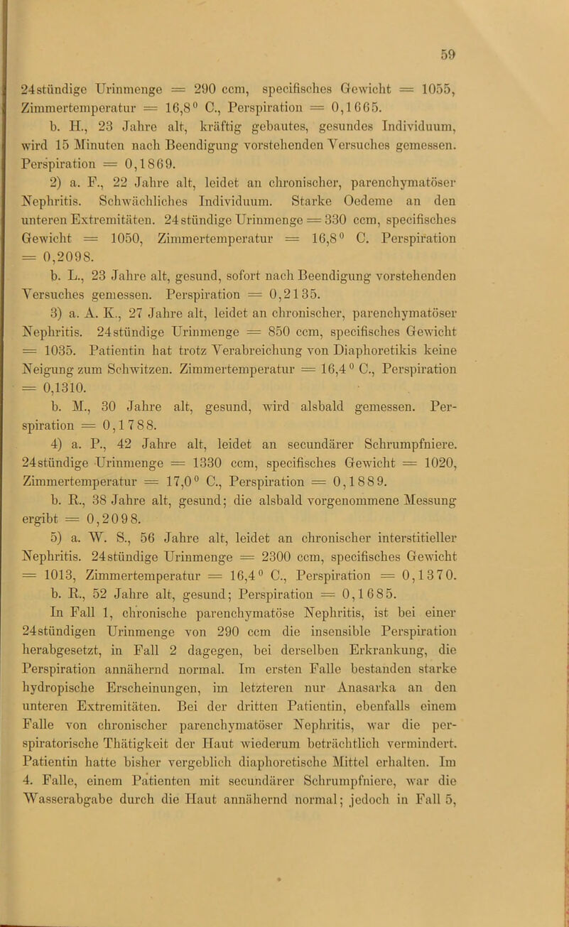 24stündige Uvinmenge = 290 ccm, specifisches Gewicht = 1055, Zimmertemperatur = 16,8® C., Perspiration = 0,1665. b. H., 23 Jahre alt, kräftig gebautes, gesundes Individuum, wird 15 Minuten nach Beendigung vorstehenden Versuches gemessen. Perspiration = 0,1869. 2) a. F., 22 Jahre alt, leidet an chronischer, parenchymatöser Nephritis. Schwächliches Individuum. Starke Oedeme an den unteren Extremitäten. 24 ständige Urinmenge = 330 ccm, specifisches Gewicht = 1050, Zimmertemperatur = 16,8® C. Perspiration = 0,2098. b. L., 23 Jahre alt, gesund, sofort nach Beendigung vorstehenden Versuches gemessen. Perspiration = 0,2135. 3) a. A. K., 27 Jahre alt, leidet an chronischer, parenchymatöser Nephritis. 24ständige Urinmenge = 850 ccm, specifisches Gewicht = 1035. Patientin hat trotz Verabreichung von Diaphoretikis keine Neigung zum Schwitzen. Zimmertemperatur = 16,4 ® C., Perspiration = 0,1310. h. M., 30 Jahre alt, gesund, wird alsbald gemessen. Per- spiration = 0,1 788. 4) a. P., 42 Jahre alt, leidet an secundärer Schrumpfniere. 24ständige Urinmenge = 1330 ccm, specifisches Gewicht = 1020, Zimmertemperatur = 17,0® C., Perspiration = 0,1889. h. R., 38 Jahre alt, gesund; die alsbald vorgenommene Messung ergibt = 0,20 9 8. 5) a. W. S., 56 Jahre alt, leidet an chronischer interstitieller Nephritis. 24 ständige Urinmenge = 2300 ccm, specifisches Gewicht = 1013, Zimmertemperatur = 16,4® C., Perspiration = 0,13 70. b. R., 52 Jahre alt, gesund; Perspiration = 0,16 85. In Fall 1, chronische parenchymatöse Nephritis, ist bei einer 24ständigen Urinmenge von 290 ccm die insensible Perspiration herabgesetzt, in Fall 2 dagegen, bei derselben Erkrankung, die Perspiration annähernd normal. Im ersten Falle bestanden starke hydropische Erscheinungen, im letzteren nur Anasarka an den unteren Extremitäten. Bei der dritten Patientin, ebenfalls einem Falle von chronischer parenchymatöser Nephritis, war die per- spiratorische Thätigkeit der Haut wiederum beträchtlich vermindert. Patientin hatte bisher vergeblich diaphoretische Mittel erhalten. Im 4. Falle, einem Patienten mit secundärer Schrumpfniere, war die Wasserabgabe durch die Haut annähernd normal; jedoch in Fall 5,