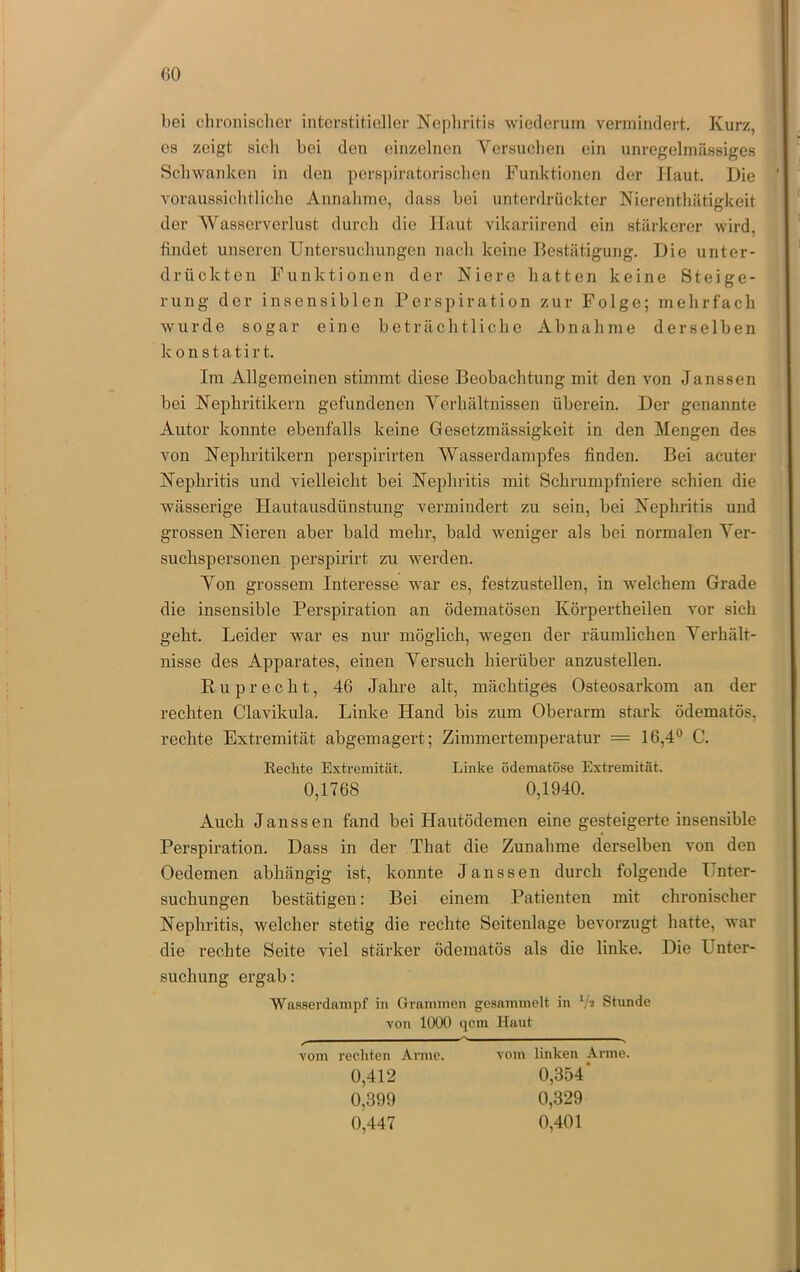 bei clii’onisclicr interstitieller Nephritis wiederum vermindert. Kurz, es zeigt sich bei den einzelnen Yersuclien ein unregelmässiges Scbwanken in den pers])iratoriscben Funktionen der Haut. Die voraussichtliche Annahme, dass bei unterdrückter Nierenthätigkeit der Wasserverlust durch die Haut vikariirend ein stärkerer wird, findet unseren Untersuchungen nach keine Destätigung. Die unter- drückten Funktionen der Niere hatten keine Steige- rung der insensiblen Perspiration zur Folge; mehrfach wurde sogar eine beträchtliche Abnahme derselben k 0 n s t a t i r t. Im Allgemeinen stimmt diese Beobachtung mit den von Janssen bei Nephritikern gefundenen Yerhältnissen überein. Der genannte Autor konnte ebenfalls keine Gesetzmässigkeit in den Mengen des von Nephritikern perspirirten Wasserdampfes finden. Bei acuter Nephritis und vielleicht bei Nephritis mit Schrumpfniere schien die wässerige Hautausdünstung vermindert zu sein, bei Nephritis und grossen Nieren aber bald mehr, bald weniger als bei normalen Yer- suchspersonen perspirirt zu werden. Yon grossem Interesse war es, festzustellen, in welchem Grade die insensible Perspiration an ödematösen Körpertheilen vor sich geht. Leider war es nur möglich, wegen der räumlichen Yerhält- nisse des Apparates, einen Yersuch hierüber anzustellen. Ruprecht, 46 Jahre alt, mächtiges Osteosarkom an der rechten Clavikula. Linke Hand bis zum Oberarm stark ödematös, rechte Extremität abgemagert; Zimmertemperatur = 16,4® C. Eeclite Extremität. Linke ödematöse Extremität. 0,1768 0,1940. Auch Janssen fand bei Hautödemen eine gesteigerte insensible Perspiration. Dass in der That die Zunahme derselben von den Oedemen abhängig ist, konnte Janssen durch folgende Unter- suchungen bestätigen: Bei einem Patienten mit chronischer Nephritis, welcher stetig die rechte Seitenlage bevorzugt hatte, war die rechte Seite viel stärker ödematös als die linke. Die Unter- suchung ergab: Wasserdampf in Grammen gesammelt in Va Stunde von 1000 qcm Haut vom recliten Arme. 0,412 0,399 0,447 vom linken Arme. 0,354’ 0,329 0,401