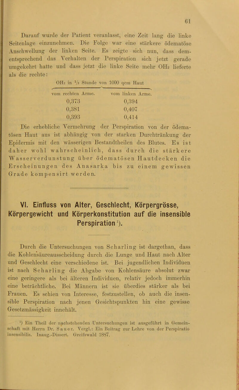 Darauf wurde der Patient veranlasst, eine Zeit lang die linke Seitenlage einzunehmen. Die Folge war eine stärkere ödematöse Anschwellung der linken Seite. Es zeigte sich nun, dass dem- entsprechend das A^erhalten der Perspiration sich jetzt gerade umgekehrt hatte und dass jetzt die linke Seite mehr OH2 lieferte als die rechte: OH-j in */2 Stunde von 1000 qcm Ilnut vom rechten Arme. 0,373 0,381 0,393 vom linken Arme. 0,394 0,407 0,414 Die erhebliche Yermehrung der Perspiration von der ödema- tösen Haut aus ist abhängig von der starken Durchtränkung der Epidermis mit den wässerigen Bestandtheilen des Blutes. Es ist daher wohl wahrscheinlich, dass durch die stärkere Wasserverdunstung über ödematösen Hautdecken die Erscheinungen des Anasarka bis zu einem gewissen Grade kompensirt werden. VI. Einfluss von Alter, Geschlecht, Körpergrösse, Körpergewicht und Körperkonstitution auf die insensible Perspiration). Durch die Untersuchungen von Scharling ist dargethan, dass die Kohlensäureausscheidung durch die Lunge und Haut nach Alter und Geschlecht eine verschiedene ist. Bei jugendlichen Individuen ist nach Scharling die Abgabe von Kohlensäure absolut zwar eine geringere als bei älteren Individuen, relativ jedoch immerhin eine beträchtliche. Bei Männern ist sie überdies stärker als bei Frauen. Es schien von Interesse, festzustellen, ob auch die insen- sible Perspiration nach jenen Gesichtspunkten hin eine gewisse Gesetzmässigkeit innehält. 0 Ein Theil der iiacli.steliendea Untersuchungen ist nusgeführt in Gemein- schaft mit Herrn Dr. Sauer. Vergl.: Ein Beitrag zur Lehre von der Perspiratio insensibilis. Inaug.-Dissert. Greifswald 18S7.