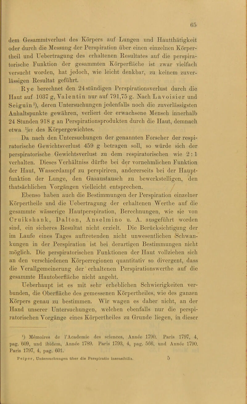 rjf) dem Gesammtverlust dos Körpers auf Lungen und Ilautthätigkeit oder durcli die Messung der Perspiration über einen einzelnen Ivörper- tlieil und Uebertragung des erhaltenen Resultates auf die perspira- toriscbe Funktion der gesammten Körperfläcbe ist zwar vielfach versucht woi'den, hat jedoch, wie leicht denkbar, zai keinem zuver- lässigen Resultat geführt, Rye berechnet den 24stündigen Perspirationsverlust durch die Haut auf 1037 g, Yalentin nur auf 791,75 g. Nach Lavoisier und Seiguin^), deren Untersuchungen jedenfalls noch die zuverlässigsten Anhaltspunkte gewähren, verliert der erwachsene Mensch innerhalb 24 Stunden 918 g an Perspirationsprodukten durch die Haut, demnach etwa des Körpergewichtes. Da nach den Untersuchungen der genannten Forscher der respi- ratorische Gewichtsverlust 459 g betragen soll, so würde sich der perspiratorische Gewichtsverlust zu dem respiratorischen wie 2: 1 verhalten. Dieses Yerhältniss dürfte bei der vornehmlichen Funktion der Haut, Wasserdampf zu perspiriren, andererseits bei der Haupt- funktion der Lunge, den Gasaustausch zu bewerkstelligen, den thatsächlichen Yorgängen vielleicht entsprechen. ^ Ebenso haben auch die Bestimmungen der Perspiration einzelner Körpertheile und die Uebertragung der erhaltenen Werthe auf die gesammte wässerige Hautperspiration, Berechnungen, wie sie von Cruikshank, Dalton, Ansei in ino u. A. ausgeführt worden sind, ein sicheres Resultat nicht erzielt. Die Berücksichtigung der im Laufe eines Tages auftretenden nicht unwesentlichen .Schwan- kungen in der Perspiration ist bei derartigen Bestimmungen nicht möglich. Die perspiratorischen Funktionen der Haut vollziehen sich an den verschiedenen Körperregionen quantitativ so divergent, dass die Yerallgemeinerung der ’ erhaltenen Perspirationswerthe auf die gesammte Hautoberfläche nicht angeht. Ueberhaupt ist es mit sehr erheblichen Schwierigkeiten ver- bunden, die Oberfläche des gemessenen Körpertheiles, wie des ganzen Körpers genau zu bestimmen. Wir wagen es daher nicht, an der Hand imserer Untersuchungen, welchen ebenfalls nur die perspi- ratorischen Yorgänge eines Körpertheiles zu Grunde liegen, in dieser *) Memoires de l’Acadeinie des Sciences, Annee 1790. Paris 1797, 4, pag. 609, und ibidem, Annee 1789. Paris 1793, 4, png. 566, und Annee 1790. Paris 1797, 4, pag. 601.
