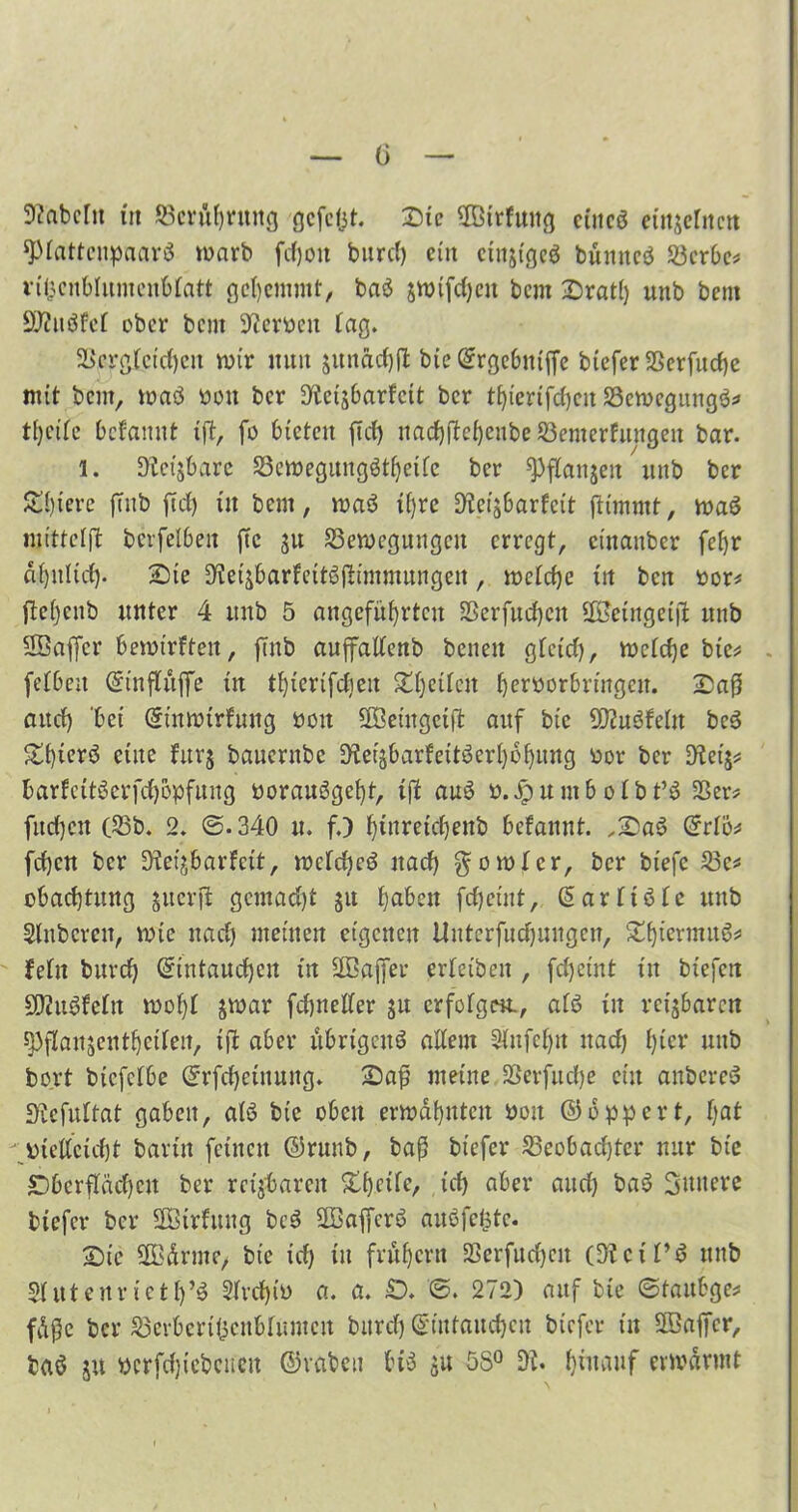 ü 9?aMu in Berührung gefegt. Die $ßtrfung eiueö eittjehten spfattenpaarö warb fd)on burd) ein ein&tgeö bünneö Wertes vifjenblumeubfatt gehemmt, baä jnrifdjcu bem Dratf) unb bem äftuöfef ober bem Diernm tag» Sßergfeid)eit wir mm junadjfl bie Ergebtttffe biefer SSerfudje mit bem, waö üou ber D^eijbarfcit ber tfjierifcheu Bewegung^* tf)cife befamtt ift, fo bieten ft cf) ttacf)fte()enbe Bemerfuugeu bar. 1. D'iet'jbarc Bewegungötheifc ber ^ffanjeit unb ber Spiere fTnb fief) itt bem, waö tf)rc Dfcijbarfeit fltimmt, waS mittcffl berfefbeit ftc ju Bewegungen erregt, etnanber fef)r ähnlich- Die SHeiäbarfeitSjümmungen, wefcf)e itt ben üor* flcf)enb unter 4 unb 5 angeführten Berfuchcn SKJeingeifl unb SBafler bewirften, ftnb auffalfenb beiten gfetd), wefefje bic* - fefbeit Etnffüffe in tf)ierifcfien Dfjcifcn beroorbrtngcit. Dafj aitcf) 'bet Einwirkung uoit Böetngeift auf bic ÜRuöfefn be3 Ztjicxö eine fur$ bauernbe Dfei^barfeitöcrhohung üor ber Dfet’s* fcarfcitöcrfchöpfuug twrauggef)t, ijl au3 ö.JpumboIbt’ö Ber* fitdjcn (Bb. 2. @.340 u. f.) hiuretd)enb bekannt. ,Da6 Erfö* fd)cn ber Dteijbarkeit, wcfcheö uad) gowfcr, ber biefe Be* obad)tung juerfi gcmad)t 51t haben fcfjeint, Earft6fc unb Slnbcrcn, wie itad) meinen eigenen Uutcrfucfjuugcii, DhwrmuS* feftt burch Eintauchen in BBajfer erfeiben , fdjeint in biefert SDfuSkcftt wof)f jwar fchneffer ju erfofgen., afö in rettbaren ^ffausenthetfen, ift aber übrigens affem Stnfehn uad) hiev unb bort biefefbe Erfchetnung. Daß meine Berfitd)e ein anbereS Dfefuftat gaben, afö bie oben erwähnten üou ©opfert, Ijat bieffcicht barin feinen ©runb, baß biefer Beobachter nur bic Oberflächen ber reijfcareit Dhcife, ich aber and) ba$ innere biefer ber SEBirfttng bcS BöaffcrS auöfcfctc. Die SSBdrme/ bte ich in frühem Berfud)eit (Dfcif’S ttitb $futenr ietfj’3 Dfvd)it> a. a. £). ©. 272) auf bte ©taubge* füßc ber Berbert^cnbfumcu bitrcf) Eintauchen biefer in SBaffcr, baö ju ttcrfdjiebeueu ©reiben bis 51t 5S° Df. hinauf erwärmt