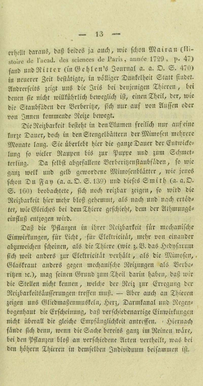 n-f)rttt tarn US, baß Ocibcö ja and), wie fdjoit SWairau (Hi- Stoirc de l’ncad. des Sciences de Paris, ann<5e 1729, p. 47) fallt) unb«Witter (tu & c1) 1 cn’$ Sourital a. a. £>. ©. 470) tu neuerer Seit beftdttgte, in »dlltgcr Smifclhcit ©taft ftubet. Hnbrcrfettö jeigt und tue 3vtö bet beseitigen gieren, bet teilen ffc nicht nnttfftfjrliclj beweglich ift, eilten Sf)ctf, ber, wie bic ©taubfäbeit ber SSerbertlje, ftd) nur auf üon Muffen ober ooit Suiten fotnntcitbe Steije bewegt. Sie SJeisbarfett behebt in bett$51umett freilich nur auf eine fnrjc rauer, bed) in ben ©tcngelbattern ber SSKtmofcit mehrere Monate laug, ©ic überlebt t)tcr bic ganje Sauer ber Gnitwfcfe* lung fo otclcr SWaupett bt'6 $ur ^uppe itnb $um ©dpiict* terlütg. Sa fclbft abgefallcite SBerberifecitftaubfdben, fo inte gaitj mell ttttb gelb geworbene SRünofcnblättcr , wie jcncö frf)ott Su %a\) (a.a.O.©.139) unb btefcö ©mtth Ca. a.D. ©. IGO) beobachtete, fiel) itocf) rettbar geigelt, fo wirb bic Slcijbarfeit l)icr mehr bloß gehemmt, afö nach unb nach ertob* tet, wtc@lctd)c$ bet bemühtere gefcf)iel>t, beut ber Slthttutitgö* ctnflCitJI endogen wirb. Saß bic ^flaujcit tu ihrer 9l.ct$barfctt für mcdjatitfdje Grinwirfungen, für Steht, für Grleftriettdt, mehr »oit etnaitbcr ab$uwcid)ctt fchetiteit, alö bte Spiere (wie j. 23. ba$ Jpcbtyfantiit ftd) wett anber$ jur ©leftricitat »erhalt, al$ bte üSKmofcn, . ©laöfraut anberö gegen mcchattifche Dtetjungen al$ 23crbc* rt'Oen ic.), mag feinen ©ritttb jitnt Shell barttt haben, baß wir bte ©teilen nid)t feunett, weldie ber üftcij jitr Erregung ber 9fctäbarfett$duffcntngcn treffen muß. — Slbcr aud) an S hie reit jeigett tttiö ($ltebmaßenmu$feln, jperj, SarmFanal unb Siegen* bogeuhaut bic ©rfdjetiutng, baß nerfdpebenarttge Qrtnmtrfuugcit nicht überall bte gleiche @mpfdngltd)fett antrejfeit. « Jpteritach fditbe ffd) beim, wenn bte ©ad)e bereite gan$ int Steinen wäre, bet beit ^Pflanjcit bloß att »erfd)tebene Slrtctt »erthcilt, waö bet ben h»hcnt Xhtercit tu bentfelbeu Snbfotbuunt betfammen tfl.
