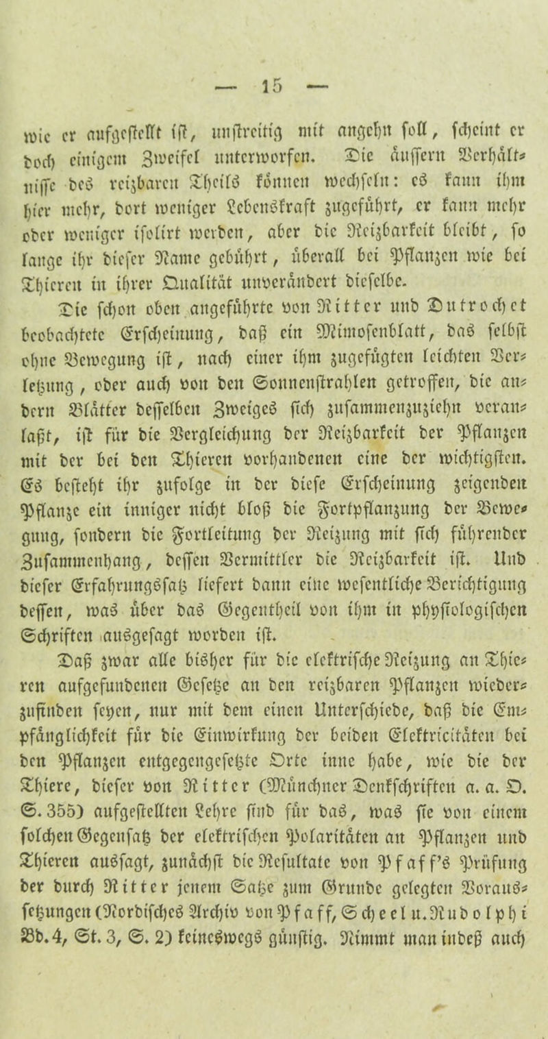 roic er anfgeßefft ff?, iniflrcitfg mit attge^tt fotl, fdjeint er fcoef) einigem Broeifel unterworfen. £tc äußern Verhaft* bcö rctjbavcn SC^cifö fäntteit wechfefit: c$ fattit ihm I)tev mehr, bort weniger Sebenöfraft $ugcfuhrt, er fann mehr ober weniger tfofirt werben, aber bic Dtcis&arfcit bfeibt, fo lange ihr biefer Stome gebührt, uberaß bei ^flanjcit wie bei SOßeren in ihrer Dualität mwcrdnbert btefclbc. £ic fei)oit oben angeführte «on Witter unb Dutrochet beobachtete ©rfcheiituug, baß ein 5ßÜmofenbfatt, ba$ fefbß ohne Bewegung iß, nach einer ihm jugefugten leichten Ver* fetsung, ober auch boit beit ©ounenßrahlen getroffen, bic am bern Vfdtter beßelbcit 3wctgcS ßcfj sufammensitsiehn beraum faßt, iß für bie Vergleichung ber Dieijbarfctt ber ^ftanjen mit ber bet beit Xhieren borhaitbenett eine ber wichtigßcit. beßefjt ihr jufofge tit bet* btefc ©rfcheinuitg jeigcnbeit ^ßattje ein imtiger nicht bloß bie gortpßanjung ber Vewe* gititg, foitbent bic gfortfettung ber Weisung mit ßd) fid) reit bet Bitfantutcithaitg, bcffcit Vermittler bic Dfeisbarfeit iß. Uitb biefer @rfahrungöfa(5 liefert battit eilte wefcntfiche ^Berichtigung beffeit, waS über baö ©egenthetl boit ihm iit phhß^fogifchcn 0d)riften aitögefagt worben iß. £)aß jwar aßc bisher für bic cfcftrifche Dickung au £f)ie* reit aufgefuitbcitett @cfe£e an beit reizbaren ^3ßanjctt wieber* jußitbeit fci)ctt, nur mit beut einen Untcrfdßebe, baß bic @tm pfdnglidßeit für bic (üriitwirfung ber beibeit ©feftricitätcu bei beit ^ßatisctt entgegengefefcte Orte tnuc fyabe, wie bic ber £fßcrc/ biefer bon Witter (Münchner ©enffchrifteit a. a. O. 0.355) aufgeßeßtcit ?e()rc ßnb für baö, wab ße boit einem fofd)ett©egenfafe ber efeftrifchen Polaritäten att ^ßanjen unb Slhteren auäfagt, suitad)ß bic Dicfuftate bon «pfaff’ö Prüfung ber bnreh Otittcr jenem 0a$e sunt ©ritttbe gelegten Vorauf? fefcungctt (9iorbtfche$ Slrdßb bon f a ff, 0 d) e e l u.dl ub o f p h« 23b. 4, 0t. 3, 0. 2) fcincgmcgS giütßig. Stimmt iitauiitbcß and)