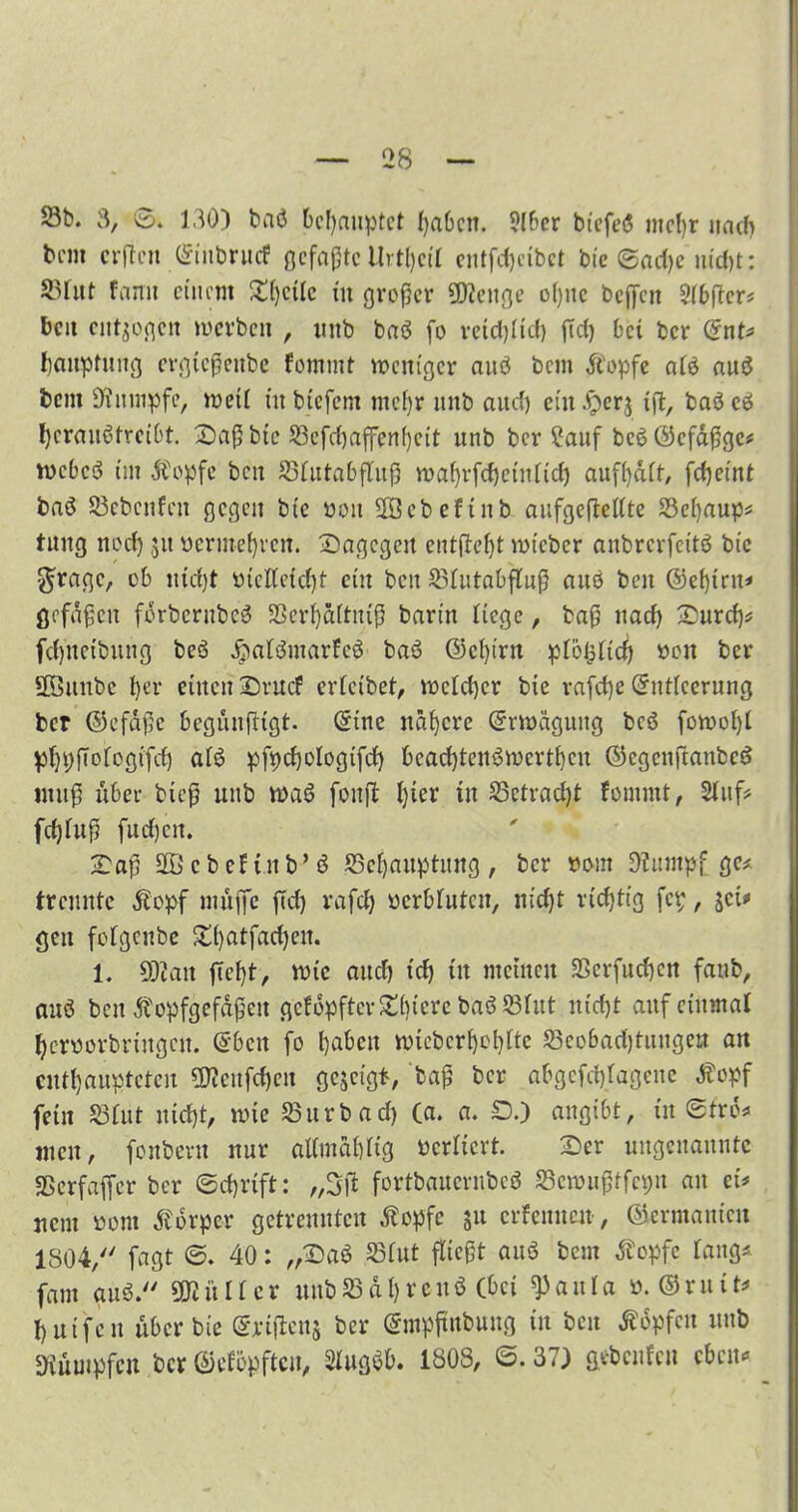 23t>. 3, ©. 130) baö behauptet haben. ?(ber biefesS mehr nacf> tem erften ©iubruef gefaßte Urtljci'I entfd)cibet bie ©ad)c uid)t: 33fut famt einem £f)ctlc in großer Selige ohne befreit Stbfrer* beit entzogen werben , uttb bas3 fo reichlich fiel) bet ber <5nU Imuptuitg ergießenbe fommt weniger auö bem ftopfe afö auö bent Kumpfe, weti tu biefent mehr ititb auef) eütJperj ifr, baö cö herauötreibt. Saßbte S3efcf)affenf)eit unb bergauf bcööcfdßge* webeö int Äopfe beit Sfutabfluß wahrfchetttltd) aufhait, fc^etnt baö Scbcnfcit gegen bic öoit SEBebeftnb aufgefrettte Sehaup* tnng neef) 311 ticrinefyvcn. Sagegen entließt wt'cber anbrerfeitö bic $ragc, ob utdjt oteKeidjt ein beit Stutabflnß ans beit @e()trn* gcfdßcit fdrbcrubeö SScrhäituiß barin Hege, baß nad) Surd)* fd)itcibnng beö d?atömarfeö baö ©ci)irn ptögtid) öon ber frömtbc l)er einen Srucf ericibet, mctd)cr bie rafd)e ©ntteerung ber ©efdße begunfrigt. ßrtne nähere ©rwägung beö fowoiji pijpßofogifd) atö pfpchologifcfr bcad)tenöwcrthcit ©egenfrattbeö muß über bieß unb waö fottfr l)ter in Sctrad)t fomtnt, Stuf* fdjfnß fud)cn. Saß fröcbefinb’ö Schauptitng, ber oont Kumpf ge* trennte Äopf niitffe ffd) rafd) oerbfnten, nid)t richtig fcp, jei* geit fofgenbe S()atfad)cit. 1. 50tait frcf)t, wie and) tdj in meinen SSerfndjcn fanb, auö ben Äopfgefdßeit gcfdpftevSi)icrc baöStut nicht auf einmal hcnwrbrtugcn. ©ben fo fabelt wicbcrhchttc Seobadfrungeu an enthaupteten $teufd)en gejeigt, baß ber af>gcfd)fageuc Äopf fein Stut nicht, wie Surb ad) (a. a. SD.) angtbt, in ©trd* men, fonbevtt nur altmahtig bertiert. Ser ungenannte SScrfafrer ber ©chrift: „3(1 fortbaucrubcö Semnßtfcpn au ei# jtent »om Körper getrennten tfopfe 31t crfenncit, ©ermanicit 1804, fagt ©. 40: „Saö Stut fließt auö bem Äopfc fang« fam auö. SKüIter unbSdt)vcuö (bei ^auta ö. ©mit* huifett über bie ©etfrenj ber ©mpfmbtutg tu ben Hopfen unb Dvuinpfcu ber ©efopften, Stugöb. 1808, 6. 37) gebeuten eben«*