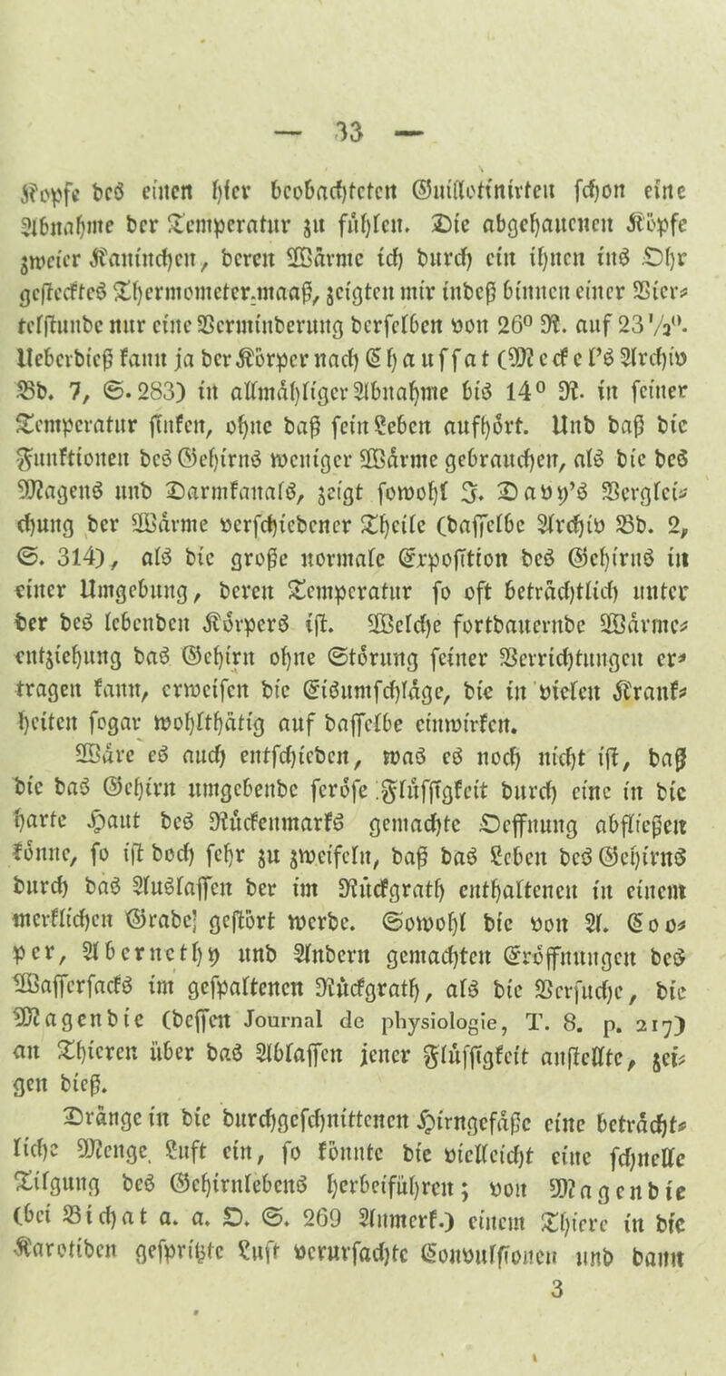 jh'pfc bc$ einen f)fev bcobacfjtctcit ©uittottnirten fcf)on eine 2Ibnaf)mc ber Temperatur 51t fühlen. Die abgehaitcunt Jtöpfe jweier Äantnchcn, bereit SBärntc tef) burcf) ein ihnen in$ £)f)r gcßccftcö Tf)crmemcter:maaß, geigten mir ittbcß binnen einer Ster# tcffhntbc nur eine Scrmütberuitg berfefben oon 26° di. auf 23Vjw. Uebcrbieß famt ja bcrÄorpcr na cf) @ fj a ttf f a t (dft ccf e r$ Sfr cf) io 25b. 7, ©.283) tu affmäf)ftgcr Slbnahnte btö 14° dt in feiner Temperatur flirten, ohne baß feütSebcit aufhört. Unb baf) btc ^mrttioueit bcö©ef)trnö weniger ÜBärtne gebrauchen, af£ btc beö 9J?ageitö unb DarmfauafS, geigt fowofjf 3. Daöp’S Scrgfet* cf)uitg ber SBärme ocrfchicbencr £f)ctfc (baffefbc Sfrcfjib Sb. 2, ©. 314), af$ btc große uormafc QfrpofTtton beö ©cf)truö iit einer Umgebung, bereit Temperatur fo oft beträchtlich unter ber beö febenbett Körpers ift. 2Bcfcf)e fortbauernbe SBärmc* cntjtehung baö ©cfjirit ohne ©tdrung feiner Verrichtungen er* tragen famt, crwctfcit btc @iöumfcf)fägc, btc in bieten JCraitf# heitcit fogar wof)ftf)ättg auf baffefbe cinmirfcrt. S3arc cö auch entfcfjtebcn, waö e$ noch nicht ift, baß btc baö ®ef)trn untgebenbe ferofe .gifitffTgf eit burcf) eine in btc harte #aut beö üiucfeumarfö gemacfjtc £)effitung abffießen fonite, fo ift boef) fcfjr ju jweifelit, baß baö Scbcn beö ©etjirnS burcf) baö SfuSfaffcit ber im 9tücfgratf) enthaltenen tu einem nterfftchen ©rabc- geffort werbe, ©owoljl bic 001t 2f. @oo* per, 2fbcrnctf)p unb Sfitbcrtt gemachten (Eröffnungen be$ tföafferfacfS im gefpaftenen Dtitcfgratf), af$ bic Vcrfuche, btc tU?agenbIC (beffett Journal de physiologie, T. 8. p. 217) au Tbtcren über baö Sfbraffen jener ftlüfjtgfett aufMtc, $ei* gen bieß. Dränge ttt bte burchgcfcf)nittcnen Jpirngcfäßc eine betracht# ftchc 9J?citge, 2uft etn, fo fomttc bic oteKctcht eine fcf)ncflc Tilgung bc3 ©cf)tntleben$ ^erbetführeit; poit 5»? a gen bte (bet Stchat a. a. D. ©. 269 Sfumcrf.) einem Tf)ierc in btc ßaretiben gefpriljtc Suft oerurfadjtc <5oiu>urftwien unb bamt