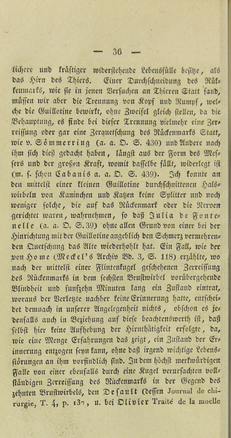 liefere unb fräftiejer mlbcrftcbeube 2cbeitöfülle bcftt3e, al<$ baö .fbtrit beö Xt)icvö. Euter 2)urd)fd)netbung bcö ü)Juf* feitmarfö, mtc ffc tu jetten Sßerfueben an Xf)teren Statt fanb, tnttffeit mir aber btc Trennung Pütt Äopf unb Stumpf, meb» rf)c bte ©uWotlne bemlrft, ebne 3^ctfcl gleich fidlen, ba btc 33el)auptuitg, eö ftitbc bet blefcr Xrcttituitg ptclmebr eine 3er* rctffuttg über gar eine 3erquctfcbuttg beö Stuefettmarfö Statt, rote P. S o mitte rr Ing Ca. a. £). S. 430) unbSlitbere itacf> tt)m ft et) bteß gebaut fabelt, Iditgfi aus ber gorm beö 9)?c f* ferö unb ber großen Äraft, womit baffelbe fallt, mlbcrlcgt Ifl Cm. f. fd)on Eabaittö a. a. O. S. 439). Sdj fonnte an beit mtttelfi einer flcluen Ehuttotlne burcbfcbnltteitcit SjaU* Kurbeln ocit Äantneben ttitb Äalsett feine Splitter unb noch weniger fotcfyc, bte auf baö Stitcfenntarf ober bte Sicroeit gerichtet mären, mafjrttcijmen, fo baß Sulla bc gonte* ttellc (a. a- D. S.39) ebne aUett ©ruttb Poit einer bei ber Jplurld)tung mit ber ©utlfottite angeblich beit Schmers oermebren* beit £luetfd)ung baS Sitte nucberboblt batt <5ltt gall, wie ber polt ^onte (9)2ccfef’6 3frd)tP S3b. 3, S. 118) ersablte, too nach ber mtttelfi einer glüttenfugcl gefchebeiteit Berretffung ,be$ Sfücfenmarfö ln beut fccbfleit SSrufltotrbel porubergebenbe SStlnbbclt unb funfsebtt Minuten lang etit 3uflaitb eintrat, worauf ber SScrlefstc nachher feine Erinnerung batte, eittfcbet* bet bemitad) t'n unferer Slngelcgenbett nichts, obfdjoit c3 je* benfalB auch itt S3cslebuitg auf bt’efc beaebtendwertb tfi, baß felbfl httr feine Slufbebung ber £lrntbätlgfclt erfolgte, ba, vple eine Stenge Erfahrungen baä jelgt, ein Buftanb ber Er* tmtcruitg entjogett fepn fattn, ohne baß trgenb wichtige Sebent flbrungctt an ihm Porftttbltd) ffttb. Sttbcmbocbfi uterfmürbtgert gälte Pott einer ebenfalls burd) eilte Äuget Perurfadjtcit Poll* (laubigen Berrelffung bc$ SKücfenmarfö tu ber ©egenb be$ jehitten SÖruflwtrbeld, bett 2)efault (beffen Journal de Chi- rurgie, T. 4, p. i3t, U. bet OllPlcr Tratte de Ia moelle