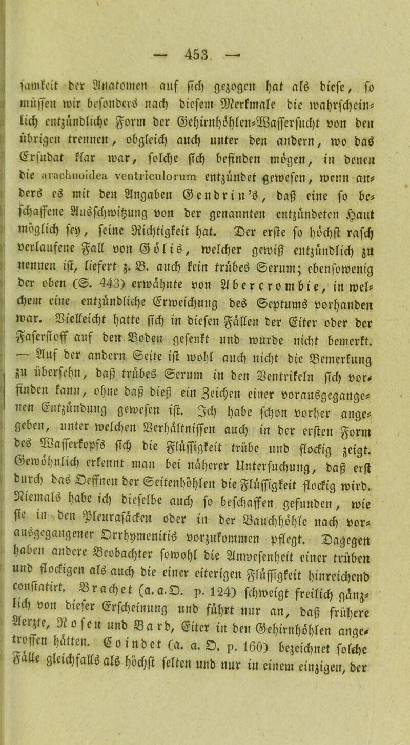 famfcit ber Anatomen nuf (7d) gezogen bat afö bicfc, fo müffcii wir befonbcrö uad) bt'cfcm DJterfmaie bie wabrfd)ctn* lief) cnfjunbltcbe gönn ber @(^irnf)6^cn#3öa([erfitd)t von bc« übrigen trennen, obgletd) and) unter ben anbern, wo baö ©rfubat ffar mar, fofcfjc ftd) beftnbcit mögen, tn beneit bte arachnoidea ventriculorum entjültbet ßemcfeit, Wenn an# berö cö mit beit Angaben ©enbrin’ö, baff eine fo bc* febaffene Sluöfdjwißung von ber genannten ent^ünbeten Jgaiit mögfid) fc\), feine Diid)tigfeit Ijat. Der erffe fo borfjtf rafd) verlaufene galt von ©oiiö, weidjer gewiß cnt;üubiid) ju nennen ijt, liefert g. SB. auch fein trübeö (Serum; ebenfotvent'g ber oben (©. 443) erwähnte von SIbercrombte, in web die in eine cnfjünbltd)e ©rwcidjuug beö ©eptumö vorbauben war. S5icffcicf)t batte ffd) in biefen Ratten ber ©iter ober ber ?yafci*}loff auf ben SBobeu gefenft uub würbe nicht bemerft. ~ Stuf ber anbern ©eite ift wob! and) md)t bic SBcmcrfung »ll überfebtt, baß trübeö ©crum in ben Söentrifeln jTcb vor* ftuben fann, ohne baß bieß ein 3eic^cn einer vorauögegattge* nen ©ntzünbung gemefen ift. 3d) habe fd)on vorher äuge* geben, unter weidum SBerbdftniffen aud) in ber erffen gorm bcs$ 2'Jaffcrfo^fö ßd) bte glüfftgfett trübe unb floefig zeigt, ©ewobnfid) erfennt mau bet näherer Unterfucbung, baß erft burd) baö Seffncn ber ©eitenbobren btc glüffigfeit floefig wirb, ^temarö habe id) biefeibe aud) fo befebaffen gefunben, wie ^ m ben ^feurafaefen ober in ber SBaucbbobic uad) vor* au'ogcgaitgener Drrbptcntttö vorjitfommcn pflegt, dagegen haben anbere ^Beobachter fowobi bie Stnwcfenbeit einer trüben unb floeftgen arö and) bie einer eiterigen giütftgFeit l)tnrctd)enb couftattrt. krachet (a.a.O. P. 124) fdjweigt freiitd) ganz* ‘l(b öon ®rfd)etnung unb führt nur an, baß frühere Siebte, Dt ofen unb 53a rb, ©iter in ben ©e&irnltfbren ange* ttoffen hatten, ©o inbet (a. a. O. P. 160) bezeichnet fofebe isaüe gletdjfadö a» l}od)ß feiten unb nur in einem einzigen, ber