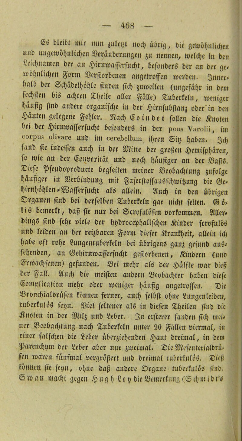 bleibt mir nun julefct noct) übrig, bic gemöhnlidjen iiiib ungewöhnlichen Berdtibermtgeu ju «emtett, meld)c Cn beit U'icl)iiamctt ber au dptrnwafferfudbt, befonberö ber an ber ge# wohnlichen $orm Beworbenen angetroffen werben. 3mter* halb ber @cljdbelf)6f}le ffnbeit ffd) juweileit (uttgefdhr in bem jeef)jlcu biO adffcit Steile aller gälte) ^überfein, weniger f)duffg ffnb anbeve organifchc in ber £trnfubffan$ ober'tn ben Rauten gelegene Ziffer. 9?ad) C5 o i n b e t follen bie Änoten bet ber £irnwafferfucht befonberö in ber pons Varolii, int corpus olivare unb im cerebellum ihren <5t& fabelt. 3d) faitb ffc tnbeffen auch tn ber 9D?itte ber großen Jpemifphdren, jo nn’e an ber Gonberität unb noch häufiger an ber S3afTö. Sicfe spfeuboprobucte begleiten meiner Beobachtung infolge häufiger in Bcrbinbung mit gaferftoffau^fchwtljung bie ©c* l)trn{)d{)lett * ffßafferfudjt alö allein. 5luch in ben übrigen Organen ffnb bet berfelben ^überlebt gar nicht feiten. © ö* liö bemerft, baß ffe nur bet (Scrofulöfen borfommen. 5111er# bingä ffnb fchr viele ber hhbrocephuüfchen Äinber ferofuloö unb reiben an ber retjbaren gorm biefer Äranfheit, allein id) habe oft rof)e ?ungentuberfcln bei übrigen^ gaitj gefunb au6# fehenben, an ©ehirnwafferfneht gefforbenen, Ambern (unb ©rmachfenen) gcfunbctt. Bet mehr atß ber Jpdffte mar bieß ber gall. Sind) bie nteiffen aitbern Beobachter haben biefe (Somplicatiou mehr ober weniger häufig augetroffeu. Die Bronchialbrüfen föniten ferner, aud) felbff ohne euitgcnlctben, lubcrfuloö fepn. Biel feltener al£ in biefen Xhctlcn ffnb bic knoten in ber 9J?il$ unb Seber. git erfferer fanbett ffd) mei# uer Beobadjtuitg nach Xuberfcln unter 20 fällen viermal, in einer falfd)ett bie feber überjiehenbcn £aut breimal, itt bem *Parcnd)t)nt ber Ceber aber nur $meimal. Die 502cfentenalbrü. fett waren fünfmal vergrößert unb brctutal tuberfulöd. Sief fönnen ffc fepu, ohne baß aubere Organe titbcrfuIöS ffnb. 'S? W ft n macht gegen $ it g h 5 e i) bic Bcmcrfmtg (© dj m i b t’J