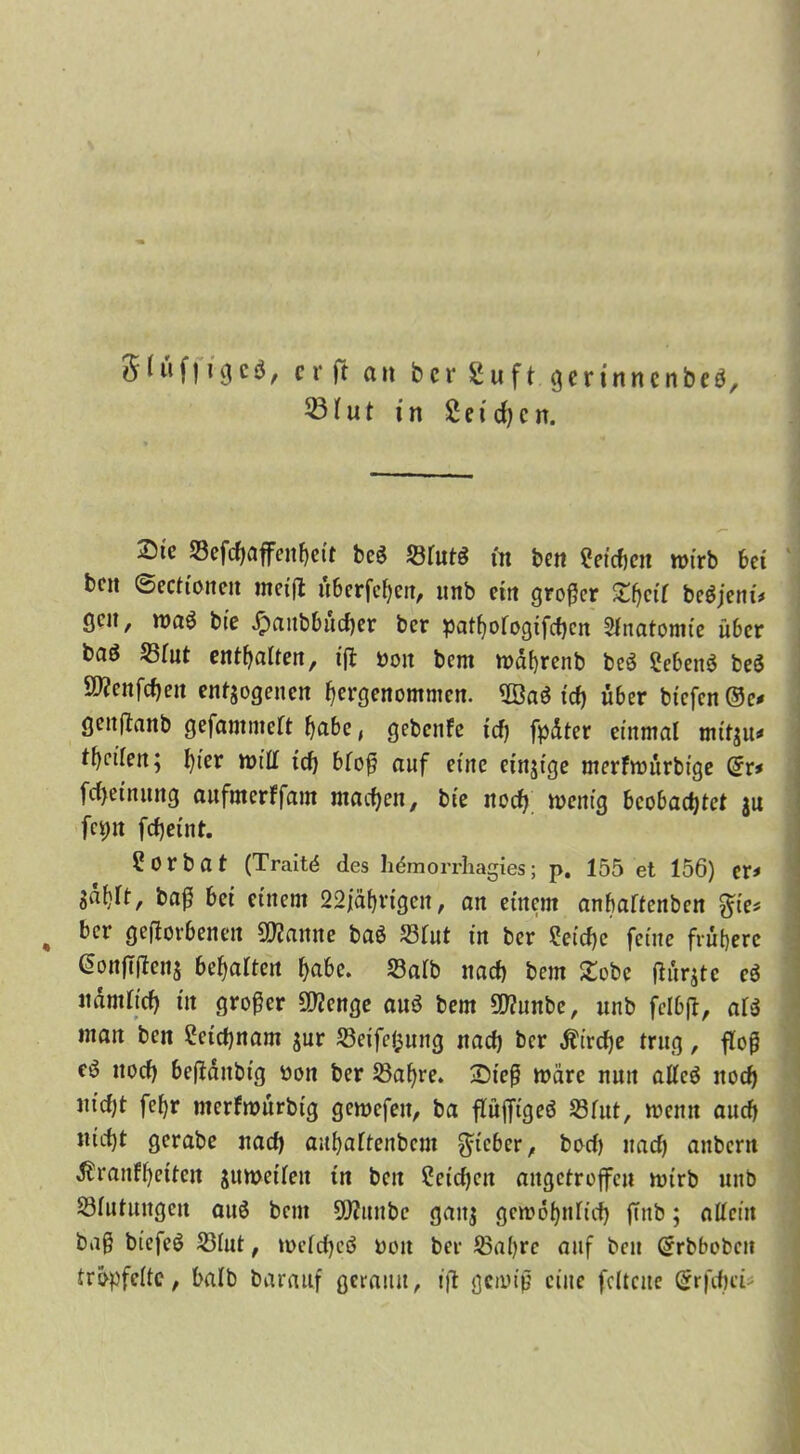 5 (üf119cö, cr)t ait bcr Suft gertnncnbeö, ®Iut in 2 e i d) c n. Sie 23efcf)öffeitf)eit bc$ SrutS m ben Seichen wirb bei beit ©ccftoncit meiß überfeinen, unb citt großer £()cit begjeni# gen, wag bte £anbbüd)er ber pat^ofogifeben Anatomie über bflö 25tut enthalten, ifl t>oit beni wdfyrenb beg Sebettg beg SWenfcbeit endogenen hergenommen. 2öag ^ über bfcfcn ©c, genßanb gefammett fjabe, gebenfe td) fpdter einmal mtt$u# ff)cifert; hier will ich btoß auf eine einjige merfwürbige Grr* fdjetnung anfmerffam machen, bte itocfj wenig beobachtet jn fcptt fd)eint. ?orbat (Traitd des hdmorrhagies; p. 155 et 156) er# Sdf)tt, baß bei einem 22jährigen, an einem anbartenben $ie* , ber geworbenen Spanne bag Shit in ber ?eid)e feine frühere @on|Tßen$ be^aUeit habe. 23atb nach bem £obe ßürjtc eg ndmticb in großer Stenge aug bem 5D?unbe, unb felbß, arg man bett Leichnam jnr töeifefcung nach bcr Ätrctje trug, floß eö noch beßdttbig bon ber 23af)re. £n’eß märe nun atteg nod) nid)t fef)r nterfwürbtg gewcfeit, ba flüfltgeö S3fitt, wenn auch nicht gcrabe nach aufyaftenbcm lieber, bod) nach anbent ^ranftjetten jumetfen tn bett £etd)cn attgetroffeu wirb unb Stufungen aug betn ÜWttnbe gattj gewöhnlich (Tnb; altem baß btefeg Siut, wetcheö üott ber Sabre auf bcu (Jrbbobcn tröpfelte, batb baratif gerann, iß gewiß eine fcttcue $rfcftei>