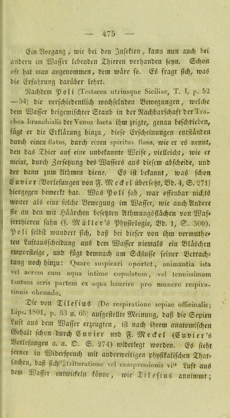 @in SJorgang, mic bet beu ^nfcftcit, famt ttiut and) bei mtbent int slöaffer Icbcnben gieren v»orl)aitbcti feptt. ©d)on off bat tnatt angenommen, bem wäre fo. Grö fragt (Tel), ma$ bie Erfahrung baruber lehrt. 9£acf)bem ^)oH (Testacea utriusque Siciliae, T. I, p. 52 — 54) bie oerfd)icbcnt(id) rocd)fetnbeu 23emcgungcn, rocldjc bem ÜBaffer bcigcmifcbtcr ©taub in ber Sftarfjbarfdjaft ber Tra- chea hranehialis ber Venus laeta tfjnt jeigtc, genau befdjriebett, fugt er bie Gnfldruitg bittjii, btefe (2rrfd)cfrrungen cntftdnbeit burd) einen flatus, burd) einen spiritus fl ans, rote er cö nennt, ben ba$ Z()icr auf etite nnbefannte äßetfc, oteUcidif, tute er meint, burd) Serfefcung beö 20affcrö auö biefem abfd)eibe, uub ber bann jum 21t()mcn btnte. (£$ ijl befaunt, maä fdjen ßuüicr (SSortefungett ooit $. 93? c cf el überfefct, 25b. 4, ©. 271) hiergegen bemerft bat- 3Gaö ^3oli fab, mar offenbar nid;fö mciter al£ eine foldje 25emegung im ÜÖaffer, mic and) Rubere fie an beit mit $ddrd)cn befe£tcn 2ltf)tnungtffldd)en ooit $ßaf* fertbieren fabn (f. ^üllcr’d 9%ftofcgtc, 25b. 1, 0. 300). ^3oIi felbft munbert fTd), baß bet biefer oon tf)m tiermuthe' ten 2uftauöfd)cibung aitö bem $ßajfcr niemals ein 23lac>d)cn emporfteige, uub fußt bemnad) am ©d)fuffc feiner 23ctrad)? tltng ltod) binjltt Quare suspicari oportet, animantia ista 'el acrem cum aqua intime copulaturn, ve! tenuissimam t.mturn acris partem ex aqua haurire pro munere respira- tionis obeundo. ~ic 001t £ilcftu3 (De respiratione sepiae oflicinalis; Lips. 1801, p. 53 u. 65) aufgcftclltc Meinung, baß bic ©epteu ?llft ain? bem ÜBaffer erzeugten, iß nad) ihrem auatomtfd)en ©ebalt fct)on bureb (5 unter ttnb 5D? e cf eT ((Supicv’ö SSorlefungcn a. a. £). ©. 274) mibcrlegt morben. @3 fleht ferner in 2ötberfprud) mit anbermcitigeit phpfifarifdjen £1)^ 1 acf)Ctt, baß ftd)„triturationc vel compressionis via £uft aue5 bem ÜBaffer entmiefefn fonnc, mir Xtfefiuö annimmt;