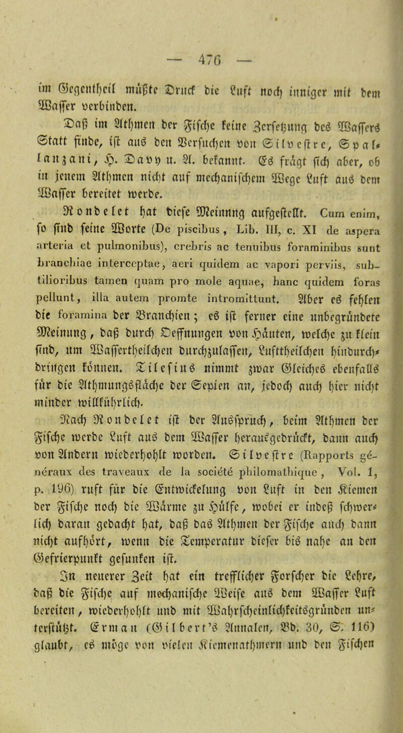 47 G im GJcgcntfyctl mußte ©rucf btc Suft nod) inniger mit bem üßaffer verbluten. £>aß im 2M)mcn ter gtfebe feine Serfepung bc$ OBaf[er$ Statt ftnbe, tft auö ten SSerfucfjeit von Sitvctfre, Spat* Ianaani, £. 25 a v p u. 2t. befannt. @g fragt fief) aber, ob in jenem Sternen nid)t auf mcd}amfd)cm 5ßegc Suft auö bem äßaffer bereitet tverbe. D^ontefet bat tiefe üfteinnng aufgefMt. Cum enim, fo flllb feine 2öorte (De piscibus, Lib. III, c. XI de aspera arteria et pulmonibus), crebris ac tenuibus foraminibus sunt branebiae interccptae, aeri quidem ac vnpori perviis, sub- tilioribus tarnen quam pro mole aquae, hanc quidem foras pellunt, illa autem promte intromittunt. 2tbcr CÖ fefyfeit btc foramina ber 23rand)teit; eö tfl ferner eine unbegrünbete Meinung, tag burcf) Hoffnungen von Jpduten, tvetebe ju fteiit finb, um 5Ba|fcrtl)eifcf)cn burebjutaffen, £ufttf>eifcf)eu binburd)* bringen fomteit. Tit eftuö nimmt jtvar @tcid)c6 ebenfalls für bie 2ltf)mungSfIdd)c ber Sepien an, jebod) and) fjicr nid)t mittber tvülfitfyrlid). 9iad) 9lon betet ijl ber StuSfprud), beim Sttbmcn ber §ifd)e tverbe Suft aus? bem 2öaffer berau^gebrüeft, bann and) von Stübern ivtcbcrtjo^It worben. Sitveftrc (Rapports g£- neraux des traveaux de la societe pbilomathique , Vol. 1, p. 196) ruft für bie Gfntn>icfelung von Suft tu ben Kiemen ber $ifd)e nod) bie äödrnte §u jjütfe, tvobei er t'ttbeß fdpver* lid) baratt gebaut bat, baß baö Sttbmen ber $tfdje aud) bann nid)t aufbdrt, wenn bie Temperatur biefer biö nabe an ben ®efrterpunft gefuufctt iß. 3n neuerer Seit bat ein treffttdjer ftorfeßer bie Sebre, baß bie gifd)c auf inedjanifdje ÜSeifc auö bem äBaffcr Suft bereiten, n>ieberf}ofjrt unb mit Ußabrfd)ctntid)feit$grünbcn mt* terjlufet. Orr nt an (®il bert’i 2tnnaten, 2*b. 30, S. 116) glaubt, ei möge von vielen j?iomcnnft)inern unb ben ftifdjen