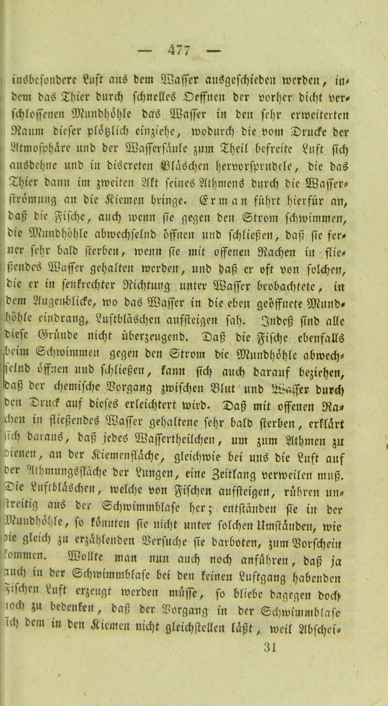 inöbcfonbcre fuft attö bcm 3öaffcr au$gcftf)tebcit werben, in* bem baö £bicr burd) fdjncllcö £)effneit ber rorl)cr biefjt rer* fcfjfoffencn #)?uitbl)ö()lc baö SBaffer tn beit fefyr erweiterten 9?aum tiefer pio^ItcC? entstehe, woburd) bte nom £)rucfe ber > 3ttniofpf>drc unb ber SGBafferfaufe jurn £be^ befreite ?ttft ßd) nuöbct)nc unb tu btöcrctcit 23laöd)ctt bevrorfputbclc, bic ba3 £l)icr bann im streiten ?lft feine«? 3ltf)mcnö bnrd) bic 28ajfcr* fbromitncj an bte Ät'enten bringe. @riitatt fitf)rt hierfür au, ba0 bic $tfd)c, and) trenn (7c gegen ben ©front fet)trimmen, bte 5Diimbf)b()te abwcdjfcltib offnen unb fchließen, baß (7e fer* tter fef)r halb fterben, trenn (Tc mit offenen 9iad)ett tn flic* ßcitbcö SOBaffer gegarten trerbeit, unb baß er oft reit fold)cn, bic er in fenfrcdjter Dichtung unter ÜÖaffer beobadjtete, tn bnn Slugenblicfe, tro baä 3ßaffer ttt bte eben geöffnete SDiitnb* Wie etttbrattg, 2uftblM)cn anfftetgen faf). Snbcß (7nb alle biefe ©viiitbc nicht übersettgcnb. £>aß bte $tfd)e ebenfalls tbeim ©d)trimmen gegen ben ©front bic SD?uttbböble abwech* Ifcinb öffnen unb fließen, fann (7d) auch barauf bestehen, baf ber chemtfdje Vorgang s»rifd)en 25fut unb Gaffer burd) ben £rucf auf btefeö erleichtert wirb. £aß mit offenen Wa* .dien in flteßcnbeg Gaffer gef>artcne fef)r halb fterben, crfldrt M bni'au^/ jfbeb 2ISaffertheüd)en, um sinn SUhnteit ju t Dienen, ait ber dv teilten flache, gleichwie bet uttö bie fuft auf icr ^(tbmunggfl'üche ber Sungett, eine 3^itraug rerwetten muß. ite ?uftMa$cheit, weld)e ron $7fd)cn anfftetgen, ru breit uiti» Ireitig au$ ber ©chwtminblafe tyt; eutftäuben fte tn ber .Wuiib[)ö()fe, fo fönnten (7e nicht unter folchen ilmßduben, wie ne glcid) su ersdblettbctt SBerfuche fte bavboten, sum SSorfcheitt .omntcit. Sollte man nun auch nod) anfnbrett, baß ja •ind) tu ber ©d)trtinntbfafe bet ben feinen ühtftgang habettben vtfeheu Suft erseugt werben muffe, fo bliebe bagegen bod> u d) su bcbcnfeit, baß ber Vorgang ttt ber ©djwttttmblafe Td) beut in ben dUcmcu nicht gleid)f7cllctt laßt, weil 2lbfd)ct< 31
