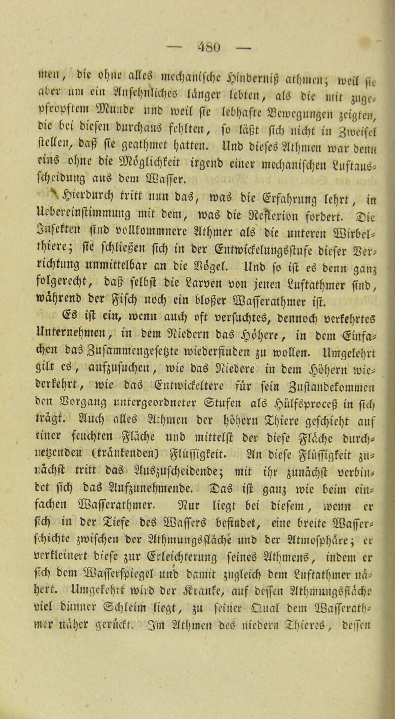 iiu’tt, bic ohne alfcö mecfyamfdjc jpinberniß athmen; mcit ßt aber um citt 9fnfe^nlid,c6 länger lebten, alt bie mit JUgc* pfrepftem sJ0iitubc unb meit ße lebhafte ^Bewegungen jeigten, bic bei bicfejt biircßauö festen, fo läßt fTef) niefjt in 3n>etfcf fielfcn, baß ffc geatmet hatten. Unb btefeö Sltßnten mar beim etnö oßitc bic SKflgKcßfcit trgeitb einer meeßamfeßen 2uftau$; fdjctbuitg aitö beut 2Öaßer. \ JÖterburcf) tritt nun baS, wa$ bie (Erfahrung fcfjrt, irt Ucberetnßimmuug mit bem, maö bie Dießcrion forbert. Sic Sufeften ßnb oottfommnere SIthmer al$ bie unteren 2öirbcf; totere; fte fließen ßcß in ber (SntmideimtgSßufe biefer 33er; rießtung unmittelbar an bie 2ß6gef. Unb fo ift e$ beim gan$ folgerecht, baß fefbß bie Farben oon jenen Suftatfpner ßnb, wäßrenb ber ^tfcf? noch ein bloßer äßafferat^mer iß. tß ei,0 wenn aud) oft oerfud)te£, bennoef) ocrfehrtcS Unternehmen, in bem fiebern baö jpoljcre, in bem <5(itfa; chcit baS Bnfammengcfciitc mtcbcrßnben jn motten. Umgefefyrt gift eö, anf$ufucf)eit, mic ba$ fiebere in bem £öf)crn mic; berfehrt, mic baö (Sntmitfeftere für fein Bußanbefommcn ben Vorgang nntergeorbneter ©tnfen ate £uiföproccß in ßd) trägt. 2(ud) atteö 2ftf)mcn ber boßern Sßtere gefchicßt auf einer feuchten fläche unb mittefß ber biefe gräd)c burd); ne&cnbeit (tränfenben) piffigfett. 3tn biefe pfßgfeit ju* uäd)ß tritt baö 2(n6$nfd)ctbcnbe; mit ihr jnnächß Perbin; bet ßd) baö Slnfjunehmenbe. Sa£ iß gan^ mie beim ein; fachen 2Öaßerathmer. 9?ur liegt bei biefem, meint et* ßd) in ber Sicfe bcö 28aßcr$ beßnbet, eine breite 2Öaßcr; fd)id)te smifeßen ber 9fthmung3ßäd)e unb ber Sttmofpljäre; er pcrfletnevt biefe jitr ($rfeid)terung feinet Stthmcitö, ittbem er ßcß bem SfÜaßeifptcgcI uitb bamit jugicid) bem Suffatljiner itä; ßert. Umgefef)rt mivb ber Traufe, auf beffen SUhmungößädjc picl bimner ©eßfeim fiegt, ju feiner C.uat bem ^öaffcratb* nt er naher gerudt. But Sftßmcn bce? uicbern £f)ierc$, helfen