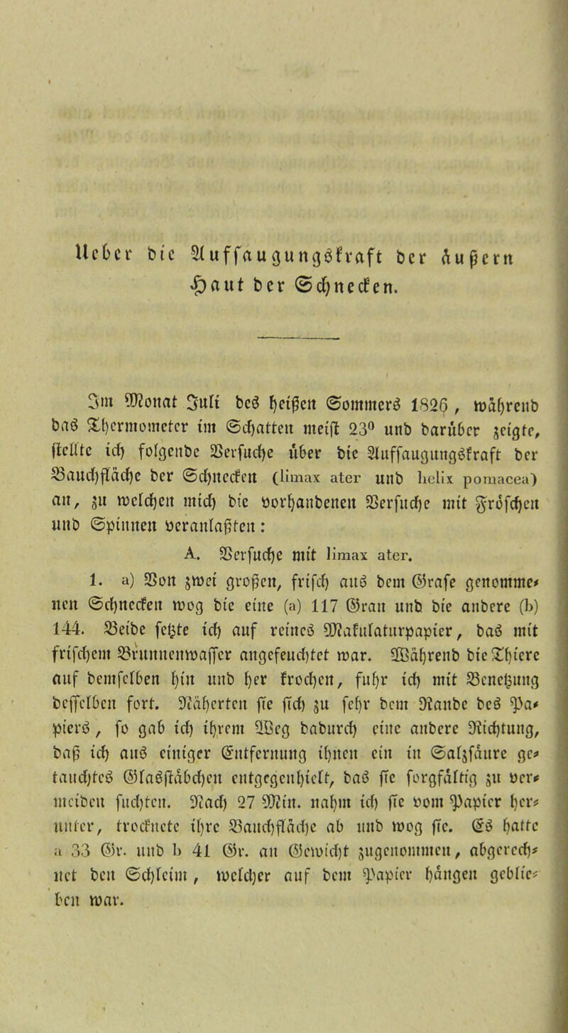 lieber t>tc Sluffaugungöfvaft ber üupern ^)aut ber ©cfynecfert. 3nt 5>?onat 3uii bcö Reißen ©ornmerä 1826 , mäfyrenb baö £f)crmometer im ©Ratten metp 23° unb barüber jeigte, ficlltc id) folgcitbc 33evfud)e über btc 2Iuffaugung$fraft ber 23aud)fläd)e ber ©d)UC(fett (Umax ater unb Uelix pomacea) an, ju meidjeu mtd) bic Porljanbenett SSerfudfje mit grofdjeu unb ©pinnen Pcranlapfeit: A. 3Serfud)e mit Umax ater. 1. a) SSon jmei großen, frifefj auö bem ©rafe genommc* neu ©djnccfen mog bic eine (a) 117 ©ran unb bic aubere (b) 144. 23eibe fetzte id) auf retneö 9J?afrdatitrpapier, baö mit frifdjent 23runnemt>affcr angefeud)tct mar. Sffiafyrenb bte£f)tcrc auf bentfeiben fpu unb f)er fronen, fufjr id) mit Scnefcung bcffclben fort. Kaperten fTe pd) ju fefjr bem staube bcö ^a* pievö, fo gab id) iftrem üßcg baburd) eine aubere Dftdpung, bap id) auö einiger (Entfernung il)iicn ein in ©afjfdure ge* taud)tcö ©fagpäbdjen cntgcgcnlpcft, baö pe forgfäftig ju ücr* mcibeit fud)teit. 9?ad) 27 99?tn. nafynt id) pe öom Rapier l)cr# unter, troefnete tfyrc S3aud)pöd)e ab unb mog pc. @3 ()atfc u 33 ©r. unb 1) 41 ©v. au @emid)t jugenommen, abgered)* uct bcu ©djicim , welcher auf bem Rapier fangen gcbh'c* ben mav.