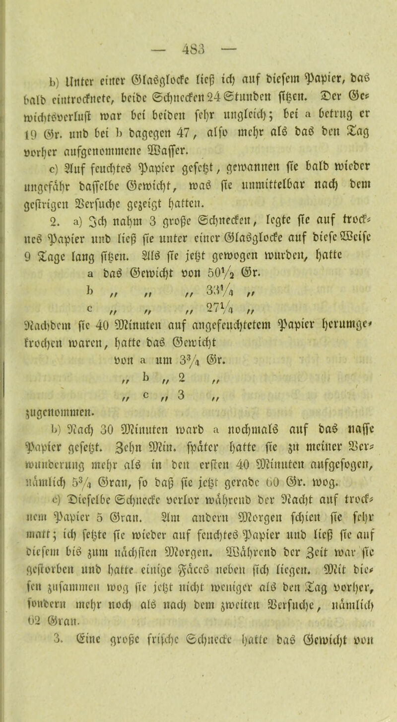 b) Unter einer ©laßglocFc ließ id) auf biefem Rapier, baß halb cintrecfnctc, bctbc ©cßnetfnt 24 ©tunbett ßfecu. Ser ©C* wid>tßtterlu(i war bei betbett fcl>r unglcicß; bei a betrug er 19 ©r. unb bet b bagegett 47, alfo meßr alß baß bett Sag uorßer aufgenontmene 2£aßer. c) Stuf feud)teß Rapier gefegt, gewannen ßc halb wteber ungefähr baßclbc ©ewießt, waß ße unmittelbar nad) bem gcjtrigctt SBerfueße gezeigt Ratten. 2. a) 3d) naßrn 3 große ©cßnetfett, fegte fie auf troef* tteß Rapier unb ließ ße unter einer ©laßglocfe auf btefcüBcifc 9 Sage lang ßßett. 2Hß ßc jeßt gewogen würben, ßatte a baß ©ewießt bott öO'/j ©r. rr rr tr rr tr tr 33’ 2 7Vi 4 t> tr 9iad)bcm ßc 40 Minuten auf angefcucßtctcm Rapier ßerutuge* froeßen waren, ßatte baß ©ewießt twn a unt 33/4 ©r. 2 // b „ rr rr rr tr angenommen. b) 9?ad) 30 Minuten warb a itocßmalß auf baß itaßc Rapier gefegt. 3cßn S02iu. fpater ßatte ßc §tt meiner 23er* wunbcruitg meßr alß ttt beit erßett 40 SDUitutctt aufgefogen, udtnltd) 53/4 ©rau, fo baß ßc jefct gcrabc 00 ©r. wog. c) Sicfclbc ©eßtteefe bcrlor wdßrettb ber 91acßt auf troef* uem Rapier 5 ©ran. 21 nt aitbcnt borgen feßtett ßc feßr matt; id) feilte ßc wieber auf feneßteß Rapier ltitb ließ ße auf biefern biß ginn ttddißcit borgen. HBäßrcnb ber 3<-’it war ßc geßorbett unb ßatte einige $dccß neben ßd) liegen. 902 it bic* fett jufantmen wog ßc jefst itid)t weniger aiß bett Sag worßer, fottbern meßr nod) alß ttad) bem jmcitcu SSerfudje, natu ließ 02 ©van. 3. ©ine große frifeße ©djnecfc ßatte baß ©ewießt twu