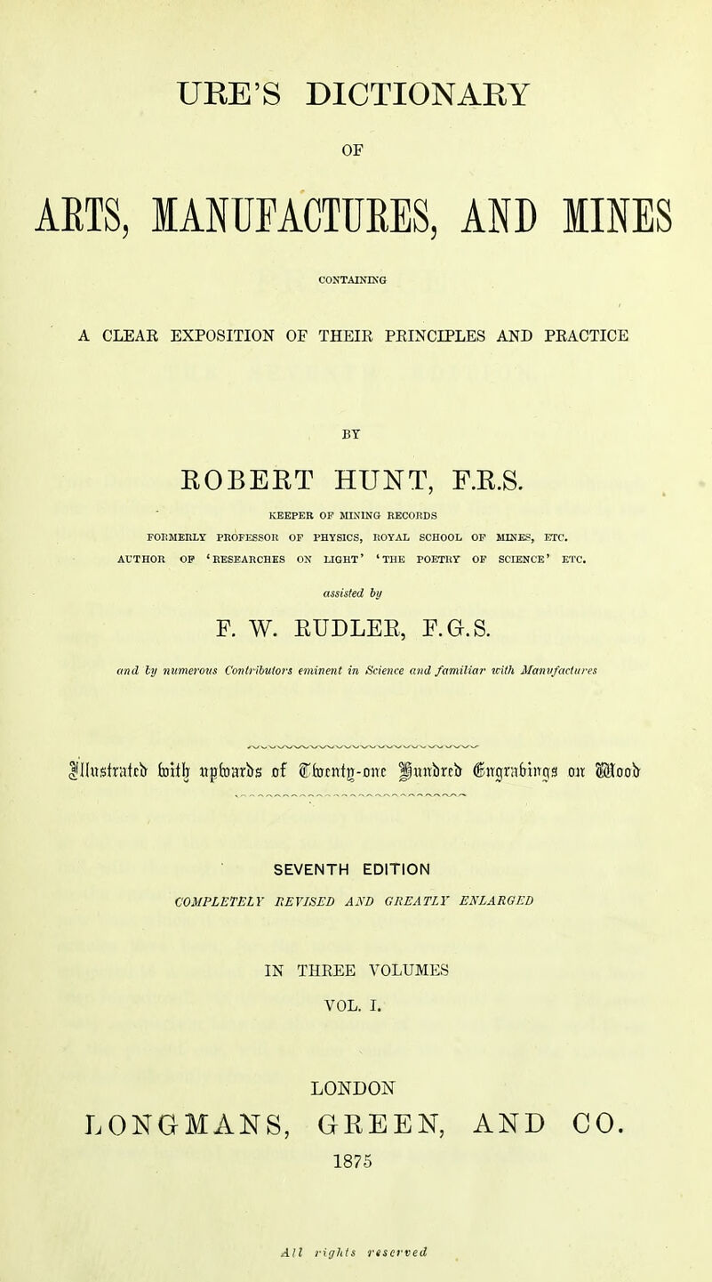 OF AETS, MANUFACTUEES, AND MINES CONTAINING A CLEAR EXPOSITION OF THEIR PRINCIPLES AND PRACTICE BY EGBERT HUNT, F.R.S. KEEPER or MININO EECOnDS FOIiMEliLY PROFESSOR OP PHYSIOS, ROYAL SCHOOL OP MINES, ETC. AUTHOR OP 'RESEARCHES ON LIGHT' 'THE POETRY OF SCIENCE' ETC. assisted by F. W. EUDLEE, F.G.S. and ly niimerons Contributors eminent in Science and familiar with Manufactures SEVENTH EDITION COMPLETELY REVISED AND GREATLY ENLARGED IN THREE VOLUMES VOL. I. LONDON LONGMANS, GREEN, AND CO. 1875 All rights reserved