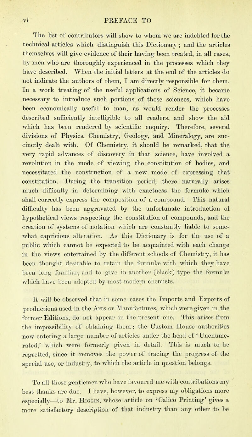 ■VI PREFACE TO The list of contributors •will sliow to ■whom we are indebted for the technical articles -which distinguish this Dictionary; and the articles themselves will give evidence of their having been treated, in all cases, by men who are thoroughly experienced in the processes which they have described. When the initial letters at the end of the articles do not indicate the authors of them, I am directly responsible for them. In a work treating of the useful applications of Science, it became necessary to introduce such portions of those sciences, which have been economically useful to man, as would render the processes described sufiiciently intelligible to all readers, and show the aid which has been rendered by scientific enquiry. Therefore, several divisions of Physics, Chemistry, Geology, and Mineralogy, are suc- cinctly dealt with. Of Chemistry, it should be remarked, that the very rapid advances of discovery in that science, have involved a revolution in the mode of -viewing the constitution of bodies, and necessitated the construction of a new mode of expressing that constitution. During the transition period, there naturally arises much difficulty in determining with exactness the formulge which shall correctly express the composition of a compound. This natural difficulty has been aggravated by the unfortunate introduction of hypothetical views respecting the constitution of compounds, and the creation of systems of notation Avliich are constantly liable to some- what capricious alteration. As this Dictionary is for the use of a public which cannot be expected to be acquainted with each change in the views entertained by the different schools of Chemistry, it has been thought desirable to retain the foi'mula) with which they have been long familiar, and to give in another (black) type the fonnulos which have been adopted by most modern chemists. It will be observed that in some cases the Imports and Exports of productions used in the Arts or Manufactures, which were given in the former Editions, do not appear in the present one. This arises from the impossibility of obtaining them : the Custom House authorities now entering a large member of articles under the head of 'Unenume- rated,' which were formerly given in detail. This is much to be regretted, since it removes the power of tracing the progress of the special use, or industiy, to which the article in question belongs. To all those gentlemen who have favoured me with contributions my best thanks are due. I have, however, to express my obligations more especially—to Mr. Higgin, whose article on 'Calico Printing' gives a more satisfactory description of that industry than any other to be