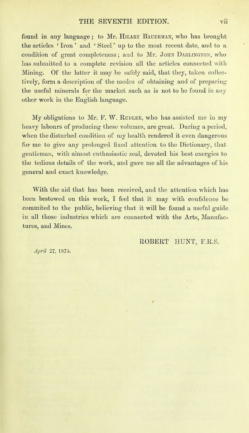 found in any language ; to Mr. Hilary Baueeman, who has brought the articles ' Iron ' and ' Steel' up to the most recent date, and to a condition of great completeness; and to Mr. John Darlington, who has submitted to a complete revision all the articles connected with Mining. Of the latter it may be safely said, that they, taken collec- tively, form a description of the modes of obtaining and of preparing the useful minerals for the market such as is not to be found in any other work in the English language. My obligations to Mr. F. W. Rudler, who has assisted me in my heavy labours of producing these volumes, are great. During a period, when the disturbed condition of my health rendered it even dangerous for me to give any prolonged fixed attention to the Dictionary, that gentleman, with almost enthusiastic zeal, devoted his best energies to the tedious details of the work, and gave me all the advantages of his general and exact knowledge. With the aid that has been received, and the attention which has been bestowed on this work, I feel that it may with confidence be oommited to the public, believing that it will be found a useful guide in all those industries which ai'e connected with the Arts, Manufac- tures, and Mines. ROBERT HUNT, F.R.S. A2}ril 27, 1875. f