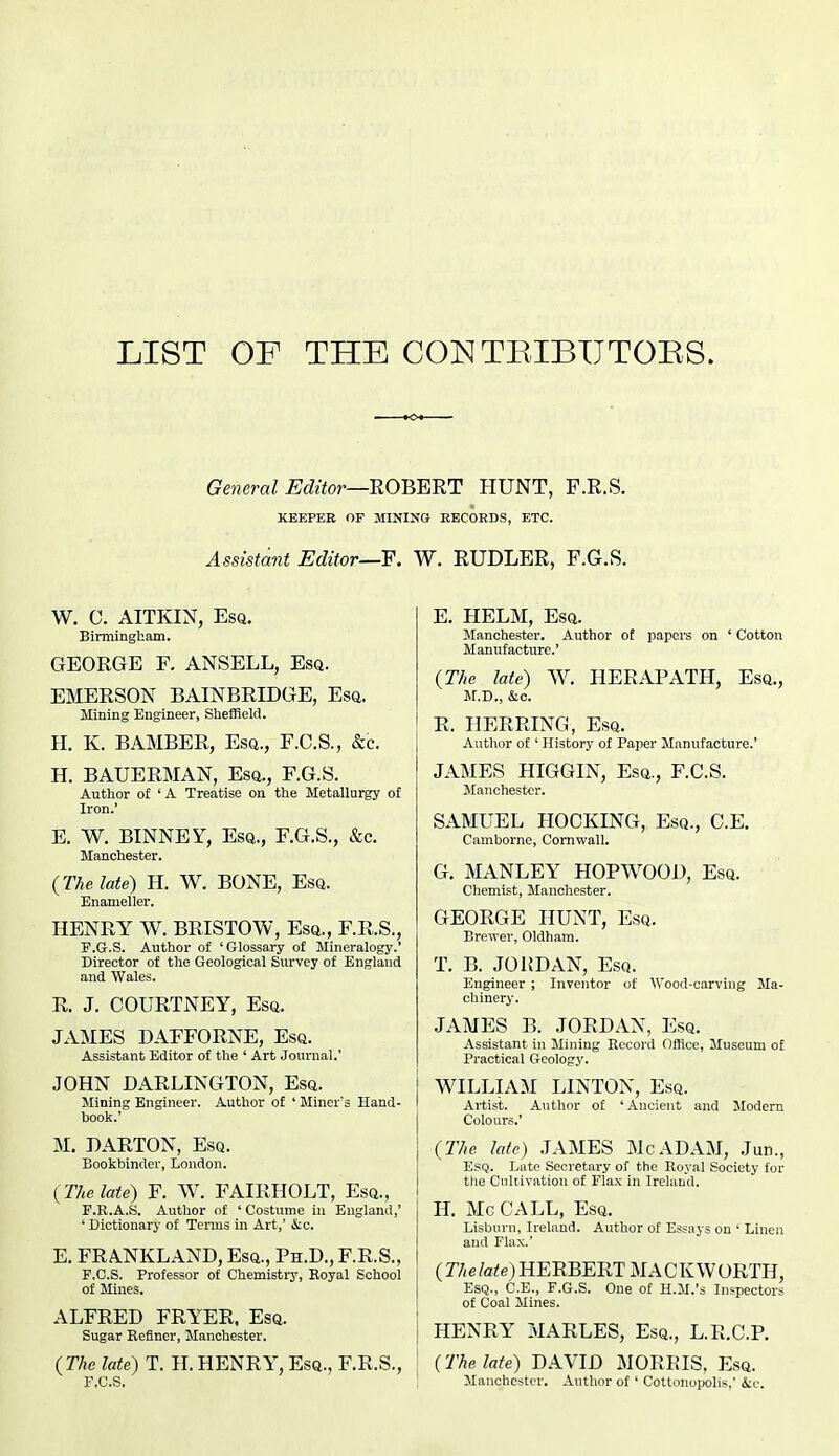 LIST OF THE CONTEIBUTORS. General Editor—mmUT HUNT, F.R.S. KEEPER OF MINING EECOEDS, ETC. Assistant Editor—¥. W. EUDLER, F.G.S. W. C. AITKIN, Esq. Birmingham. GEORGE F. ANSELL, Esq. EMERSON BAINBRIDGE, Esq. Mining Engineer, SliefRelcl. H. K. BAMBER, Esq., F.C.S., &c. H. BAUERMAN, Esq., F.G.S. Author of 'A Treatise on the Metallurgy of Iron.' E. W. BINNEY, Esq., F.G.S., &c. Manchester. {The late) H. W. BONE, Esq. Enameller. HENRY W. BRISTOW, Esq., F.R.S., F.G-.S. Author of 'Glossary of Mineralogy.' Director of the Geological Survey of England and Wales. R. J. COURTNEY, Esq. JAMES DAFFORNE, Esq. Assistant Editor of the ' Art Journal.' JOHN DARLINGTON, Esq. Mining Engineer. Author of ' Miner's Hand- book.' M. DARTON, Esq. Bookbinder, London. (The late) F. W. FAIRHOLT, Esq., F.R.A.S. Author of ' Costume in England,' ' Dictionary of Terms in Art,' &o. E. FRANKLAND, Esq., Ph.D., F.R.S., F.C.S. Professor of Chemistiy, Boyal School of Mines. ALFRED FRYER. Esq. Sugar Befincr, Manchester. (The late) T. H. HENRY, Esq., F.R.S., F.C.S. E. HELM, Esq. Manchester. Author of papers on ' Cotton Manufacture.' {The late) W. HERAPATH, Esq., M.D., &c. R. HERRING, Esq. Author of ' History of Paper Manufacture.' JAMES HIGGIN, Esq., F.C.S. Manchester. SAMUEL HOCKING, Esq., C.E. Camborne, Cornwall. G. MANLEY HOPWOOD, Esq. Chemist, Manchester. GEORGE HUNT, Esq. Brewer, Oldham. T. B. JOiJDAN, Esq. Engineer ; Inventor of Wood-carving Ma- chinery. JAMES B. JORDAN, Esq. Assistant in Mining Record Office, Museum of Pi-actical Geology. WILLIAM LINTON, Esq. Artist. Author of ' Ancient and Modern Colours.' {The late) .JAMES McADAM, Jun., Esq. Late Secretary of the Royal Society for the Cultivation of Flax in Ireland. H, Mc CALL, Esq. Lisburn, Ireland. Author of Essays on ' Linen and Flax.' (r/(e toe) HERBERT MACKWORTH, Esq., C.E., F.G.S. One of H.M.'s Inspectors of Coal Mines. HENRY MARLES, Esq., L.R.C.P. {The late) DAVID MORRIS, Esq. Manchester. Author of' Cottonopolis,' &c.