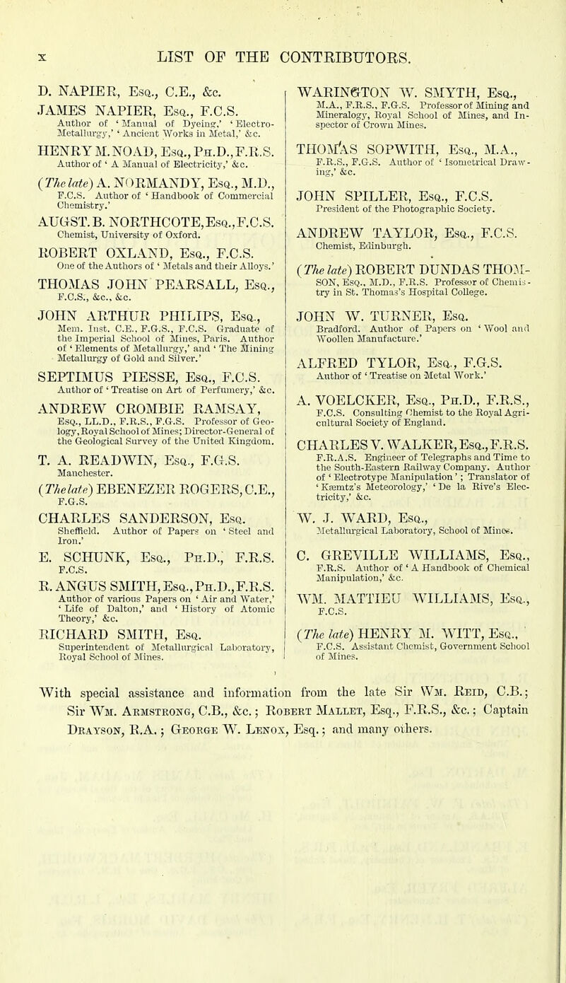 D. NAPIER, Esa., C.E., &c. JAMES NAPIER, Esq., F.C.S. Authoi' of ' Manual of Dyeing,' ' Electro- Metallurgj-,' ' Ancient Works in Metal,' &c. HENRY M.NOAD, Esq., Ph.D.,F.R.S. Author of ' A Manual of Electricity,' c&c. (Thclate) A. NORMANDY, Esq., M.D., F.C.S. Author of ' Handbook of Commercial Chemistry.' AUGST.B. NORTHCOTE,Esq.,F.C.S. Chemist, University of Oxford. ROBERT OXLAND, Esq., F.C.S. One of the Authors of ' Metals and their Alloys.' THOMAS JOHN PEARSALL, Esq., F.C.S., &c., &c. JOHN ARTHUR PHILIPS, Esq., Mem. lust. C.E., F.G.S., F.C.S. Graduate of the Imperial School of Mines, Paris. Author of' Fjlements of Metallurgy,' and ' The Mining Metallurgy of Gold and Silver.' SEPTIMUS PIESSE, Esq., F.C.S. Author of ' Treatise on Art of Perfumery,' &o. ANDREW CROMBIE RAMSAY, Esq., LL.D., F.R.S., F.G.S. Professor of Geo- logy, Royal School of Mines; Director-General of the Geological Survey of the United Kingdom. T. A. READWIN, Esq., F.G.S. Manchester. {ThelaU) EBENEZER ROGERS, C.E., F.G.S. CHARLES SANDERSON, Esq. Sheffield. Author of Papers on ' Steel and Iron.' E. SCHUNK, Esq., Ph.D., F.R.S. F.C.S. R. ANGUS SMITH,EsQ.,Pn.D.,F.R,S. Author of various Papers on ' Air and Water,' ' Life of Dalton,' and ' History of Atomic Theory,' &c. RICHARD SMITH, Esq. Superintendent of Metallurgical Laboratory, lloyal School of Klines. WARIN©TON W. SMYTH, Esq., M.A., F.R.S., F.G.S. Professorof Mining and Mineralogy, Royal School of Mines, and In- spector of Crown Mines. THOM'aS SOPWITH, Esq., M.A., F.R.S., F.G.S. Aiithorof ' Isomctrical Draw- ing,' &c. JOHN SPILLER, Esq., F.C.S. President of the Photographic Society. ANDREW TAYLOR, Esq., F.C.S. Chemist, Edinburgh. {The late) ROBERT DUNDAS TH03,[- SON, Esq., M.D., F.R.S. Professor of Chemis- try in St. Thomas's Hospital College. JOHN W. TURNER, Esq. Bradford. Autlior of Papers on ' Wool and Woollen Manufacture.' ALFRED TYLOR, Esq., F.G.S. Author of ' Treatise on Metal Work.' A. VOELCKER, Esq., Ph.D., F.R.S., F.C.S. Consulting Chemist to the Royal Agri- cultural Society of England. CHARLES V. WALKER, Esq.,F.R.S. F.R.A .S. Engineer of Telegraphs and Time to the South-Eastern Railway Company. Author of ' Electrotype Manipulation'; Translator of ' Ksemtz's Meteorology,' ' De la Rive's Elec- tricity,' &c. W, J. WARD, Esq., Metallurgical Laboratory, School of Minc^. C. GREVILLE WILLIAMS, Esq., F.R.S. A\ithor of 'A Handbook of Chemical Manipulation,' &c. W\M. MATTIEU WILLIAMS, Esq., F.C.S. {The late) HENRY M. WITT, Esq., ' F.C.S. Assistant Chemist, Government School of Mines. With special assi.stance and information from the late Sir Wm. Reid, C.B. ; Sir Wm. Armstrong, C.B., &c.; Robert Mallet, Esq., F.R.S., &c.; Captain Drayson, R.A, ; George W. Lexox, Esq.; and many oihers.