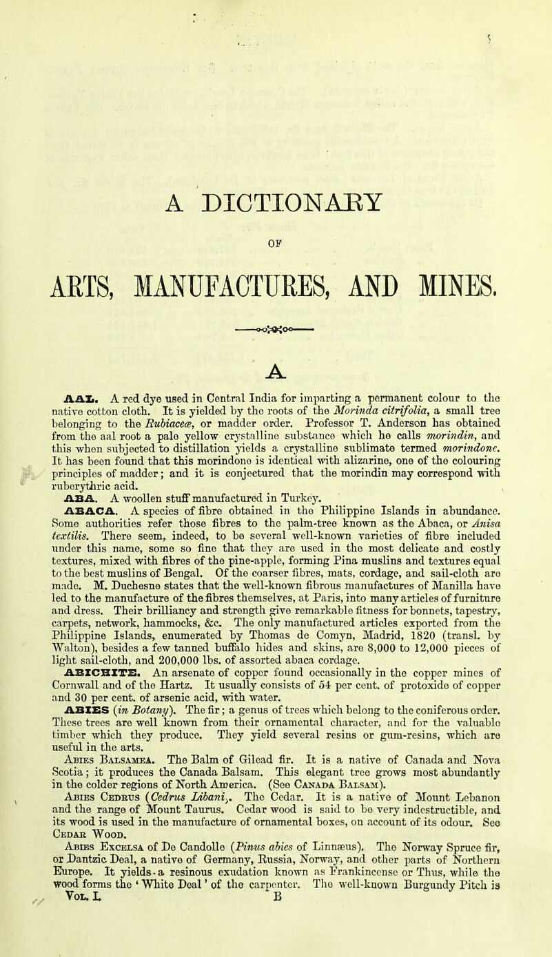 A DICTIONABY OF ARTS, MANUFACTURES, AND MINES. A AAlj. A red dye used in Central India for imparting a permanent colour to the native cotton cloth. It is yielded by the roots of the Morinda citrifolia, a small tree belonging to the Rubiacets, or madder order. Professor T. Anderson has obtained from the aal root a pale yellow crj'stallino substance -which he calls morindin, and this when subjected to distillation jaelds a crystalline sublimate termed morindonc. It has been found that this morindono is identical -vnth alizarine, one of the colouring principles of madder; and it is conjectured that the morindin may correspond -mih. ruborytJiric acid. , ASA. A woollen stuff manufactured in Turkey. ABACA, A species of fibre obtained in the Philippine Islands in abundance. Some authorities refer those fibres to the palm-tree known as the Abaca, or Anisa tcxtilis. There seem, indeed, to be several well-known varieties of fibre included Tinder this name, some so fine that they are used in the most delicate and costly textures, mixed with fibres of the pine-apple, forming Pina muslins and textures equal to the best muslins of Bengal. Of the coarser fibres, mats, cordage, and sail-cloth are made. M. Duchesne states that the well-known fibrous manufactures of Manilla have led to the manufacture of the fibres themselves, at Paris, into many articles of furniture and dress. Their brilliancy and strength give remarkable fitness for bonnets, tapestry, carpets, network, hammocks, &c. The only manufactured articles exported from the Philippine Islands, enumerated by Thomas de Comyn, Madrid, 1820 (transl. by Walton), besides a few tanned buffalo hides and skins, are 8,000 to 12,000 pieces of light sail-cloth, and 200,000 lbs. of assorted abaca cordage. ABXCHXTB. An arsenate of copper found occasionally in the copper mines of Cornwall and of the Hartz. It usually consists of 54 per cent, of protoxide of copper and 30 per cent, of arsenic acid, with water. ABIES (in Botany). The fir; a genus of trees which belong to the coniferous order. Tliese trees are well known from their ornamental character, and for the valuable timber which they produce. They yield several resins or gum-resins, which are useful in the arts. Abies Balsamea. The Balm of Gilead fir. It is a native of Canada and Nova Scotia; it produces the Canada Balsam. This elegant tree grows most abundantly in the colder regions of North America. (See Canai>a Baisam). Abies Cedetts (Cedrus Libani.^. The Cedar. It is a native of Mount Lebanon and the range of Mount Taurus. Cedar wood is said to be very indestructible, and its wood is used in the manufacture of ornamental boxes, on account of its odour. See Cedar Wood. Abebs Excelsa of De CandoUe (Pinus abies of Linnaeus). The Norway Spruce fir, or Dantzic Deal, a native of Germany, Russia, Norway, and other parts of Northern Europe. It yields-a resinous exudation known as Prankincensc or Thus, while the wood forms the ' White Deal' of the carpenter. The well-known Burgundy Pitch is Vot.1. B