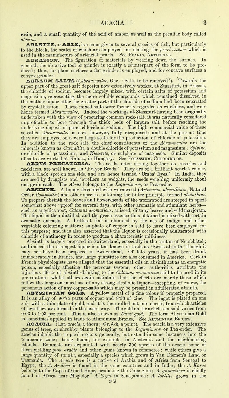resin, and a small quantity of the acid of amber, as well as the peculiar body called abictin. ABSiETTE, or ABXiB, is a name given to several species of flsli, but particularly to the Bleak, the scales of which are employed for making ihe pearl essence which is used in the manufacture of artificial pearls. See Peaels, Aktificial. ikSRilSXOza'. The figuration of. materials by wearing down the surface. In general, the abrasive tool or grinder is exactly a counterpart of the form to be pro- duced ; thus, for piano surfaces a flat grinder is employed, and for concave surfaces a convex grinder. ABKAUM SASsTS {{Abraumsalzc, Ger., ' Salts to be removed'). Towards the upper part of the great salt deposits now extensively worked at Stassfurt, in Prussia, the chloride of sodium becomes largely mixed with certain salts of potassium and magnesium, representing the more soluble compounds which remained dissolved in the mother liquor after the greater part of the chloride of sodium had been separated by crystallisation. These mixed salts were formerly regarded as worthless, and were hence termed Ahrauinsalee. Indeed the workings at Stassfurt having been originally undertaken with the view of procuring common rock-salt, it was naturally considered unprofitable to bore through the thick beds of impure salt before reaching the underlying deposit of purer chloride of sodium. The high commercial value of these so-called Abrawmsalze is now, however, fully recognised; and at the present time they are employed on a very large scale for the production of chloride of potassium. In addition to the rock salt, the chief constituents of the Abraumsahe are the minerals known as Carnallitc,a. double chloride of potassium and magnesium; Sylvine, or chloride of potassium ; and Kiescrite, or sulphate of magnesia. Similar deposits of salts are worked at Kalucz, in Hungary. See Potassium, CHXOHrDB of. ABRITS PRECATOSISA. Tlie seeds, often strung together as rosaries and necklaces, are well known as ' Prayer Beads.' They are of a brilliant scarlet colour, with a black spot on one side, and are hence termed ' Crabs' Eyes.' In India, they are used by druggists and jewellers as weights, the seeds weighing uniformly about one grain each. The Abrus belongs to the Legu7ninoscB, or Pea-order. ABSXirTH. A liquor flavoured with wormwood [Artemesia absinthium, Natural Order CompositcB) and other species containing the bitter principle termed absintkinc. To prepare absinth the leaves and flower-heads of the wormwood are steeped in spirit somewhat above 'proof for several days, with other aromatic and stimulant herbs— such as angelica root. Calamus aromaticus, aniseed, dittany leaves and wild marjoram. The liquid is then distilled, and the green essence thus obtained is mixed with certain aromatic extracts. A brilliant tint is obtained by the iiso of indigo and other vegetable colouring matters: sulphate of copper is said to have been employed for this purpose ; and it is also asserted that the liquor is occasionally adulterated with chloride of antimony in order to produce a characteristic milkiness. Absinth is largely prepared in Switzerland, especially in the canton of Neufchatel; and indeed the strongest liquor is often known in trade as ' Swiss absinth,' though it may not have been prepared in Switzerland. Of late years, it has been drunk immoderately in Prance, and large quantities are also consumed in America. Certain Prcncli physiologists have alleged that the essential oils in absinth act as an energetic poison, especially affecting the nervous system; other authorities attribute the injurious eifects of absinth-drinking to the Calamus aroinaticus said to be used in its preparation ; whilst others again maintain that the effects are merely those which follow the long-continued use of any strong alcoholic liquor—excepting, of course, the poisonous action of any copper-salts which may be present in adulterated absinth. ABYSSXiffZAXr CrOXiS. A yellow metal of a fine colour if properly prepared. It is an alloy of 9074 parts of copper and 8'33 of zinc. The ingot is plated on one side with a thin plate of gold, and it is then rolled out into sheets, from which articles of jewellery are formed in the usual way. The gold on the articles as sold varies from 0'03 to 1'03 per cent. This is also known as Talmi gold. The term Abyssinian Gold is sometimes applied in trade to Aluminium Bronze. See Aluminiuji Beonze. ACACZAi (Lat. acacia, a thorn ; Gr. a.K^, a point). The acacia is a very extensive genus of trees, or shrubby plants belonging to the Lcguminosfp. or Pea-order. The acacias inhabit the tropical regions generally, but extend in some instances into the temperate zone; being found, for example, in Australia and the neighbouring islands. Botanists are acquainted with nearly 300 s-pecics of the acacia, some of them yielding gum arable and other gums known in commerce ; while others give a large quantity of tannin, especially a species which grows in Van Diemen's Land or Tasmania. The Acacia vera is a native of Arabia and of Africa from Senegal to Egypt; the A. Arabica is found in the same countries and in India; the A. Karoo belongs to the Cape of Good Hope, producing the Cape gum; A. gmmnifera is chiefly found in Africa near Mogador A. Sojal in Scnegambia; A. tortilis grows in the b2