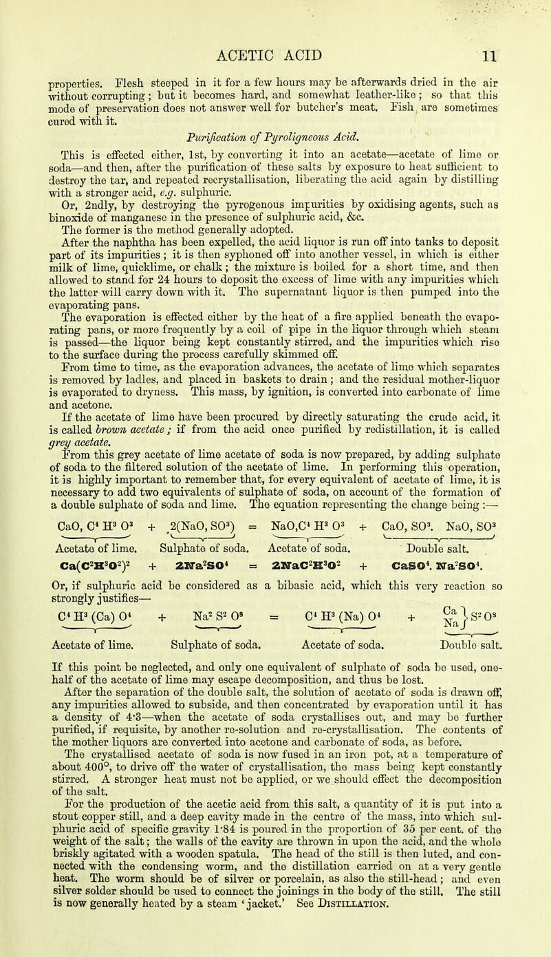 properties. Flesh steeped in it for a few hours may be afterwards dried in tho air without corrupting; but it becomes hard, and somewhat leather-like; so that this mode of preservation does not answer well for butcher's meat. Fish are sometimes cured with it. Purification of 'Pyroligncous Acid. This is eflfected either, 1st, by converting it into an acetate—acetate of lime or soda—and then, after the purification of these salts by exposure to heat suificient to destroy the tar, and repeated recrystallisation, liberating the acid again by distilling with a stronger acid, e.g. sulphuric. Or, 2ndly, by destrojdng the pyrogenous imjurities by oxidising agents, such as binoxide of manganese in the presence of sulphuric acid, &c. The former is the method generally adopted. After the naphtha has been expelled, the acid liquor is run olF into tanks to deposit part of its impurities ; it is then syphoned off into another vessel, in which is either milk of lime, quicklime, or chalk ; the mixture is boiled for a short time, and then allowed to stand for 24 hours to deposit the excess of lime with any impurities which the latter will carry down with it. The supernatant liquor is then pumped into the evaporating pans. The evaporation is effected either by the heat of a fire applied beneath tho evapo- rating pans, or more frequently by a coil of pipe in the liquor through which steam is passed—the liquor being kept constantly stirred, and the impurities which rise to the surface during the process carefully skimmed off. From time to time, as the evaporation advances, the acetate of lime which separates is removed by ladles, and placed in baskets to drain ; and the residual mother-liquor is evaporated to dryness. This mass, by ignition, is converted into carbonate of limo and acetone. If tho acetate of lime have been procured by directly saturating the crude acid, it is called brown acetate ; if from the acid once purified by redistillation, it is called grey acetate. From this grey acetate of lime acetate of soda is now prepared, by adding sulphate of soda to the filtered solution of the acetate of lime. In performing this operation, it is highly important to remember that, for every equivalent of acetate of lime, it is necessary to add two equivalents of sulphate of soda, on account of the formation of a double sulphate of soda and lime. The equation representing the change being :—• CaO, C« W 0' + ,2(NaO, SO^) = NaO,C* 0^ + CaO, SO^ NaO, SO' Acetate of lime. Sulphate of soda. Acetate of soda. Double salt. Ca(C2KS02)2 -1- Zlfa^SO* = ZXTaC^H'O' + CaSO^ Wa-SO^ Or, if sulphuric acid be considered as a bibasic acid, which this very reaction so strongly justifies— C«ff(Ca)0* + Na^S^O' = 0^ H'(Na) 0' + Na}^'^' Acetate of lime. Sulphate of soda. Acetate of soda. Double salt. If this point be neglected, and only one equivalent of sulphate of soda bo used, one- half of the acetate of lime may escape decomposition, and thus be lost. After the separation of the double salt, the solution of acetate of soda is drawn off, any impurities allowed to subside, and then concentrated by evaporation \intil it has a density of 4'3—when the acetate of soda crystallises out, and may bo further purified, if requisite, by another re-solution and re-crystallisation. Tho contents of the mother liquors are converted into acetone and carbonate of soda, as before. The crystallised acetate of soda is now fused in an iron pot, at a temperature of about 400°, to drive off the water of crystallisation, tho mass being kept constantly stirred. A stronger heat must not bo applied, or we should effect the decomposition of the salt. For the production of the acetic acid from this salt, a quantity of it is put into a stout copper still, and a deep cavity made in the centre of the mass, into which sul- phuric acid of specific gravity r84 is poured in the proportion of 35 per cent, of the weight of tho salt; the walls of the cavity are thrown in upon the acid, and the whole briskly agitated with a wooden spatula. The head of the still is then luted, and con- nected with the condensing worm, and tho distillation carried on at a very gentle heat. The worm should be of silver or porcelain, as also the still-head ; and oven silver solder should be used to connect the joinings in the body of the still. The still is now generally heated by a steam 'jacket.' See Distillation.