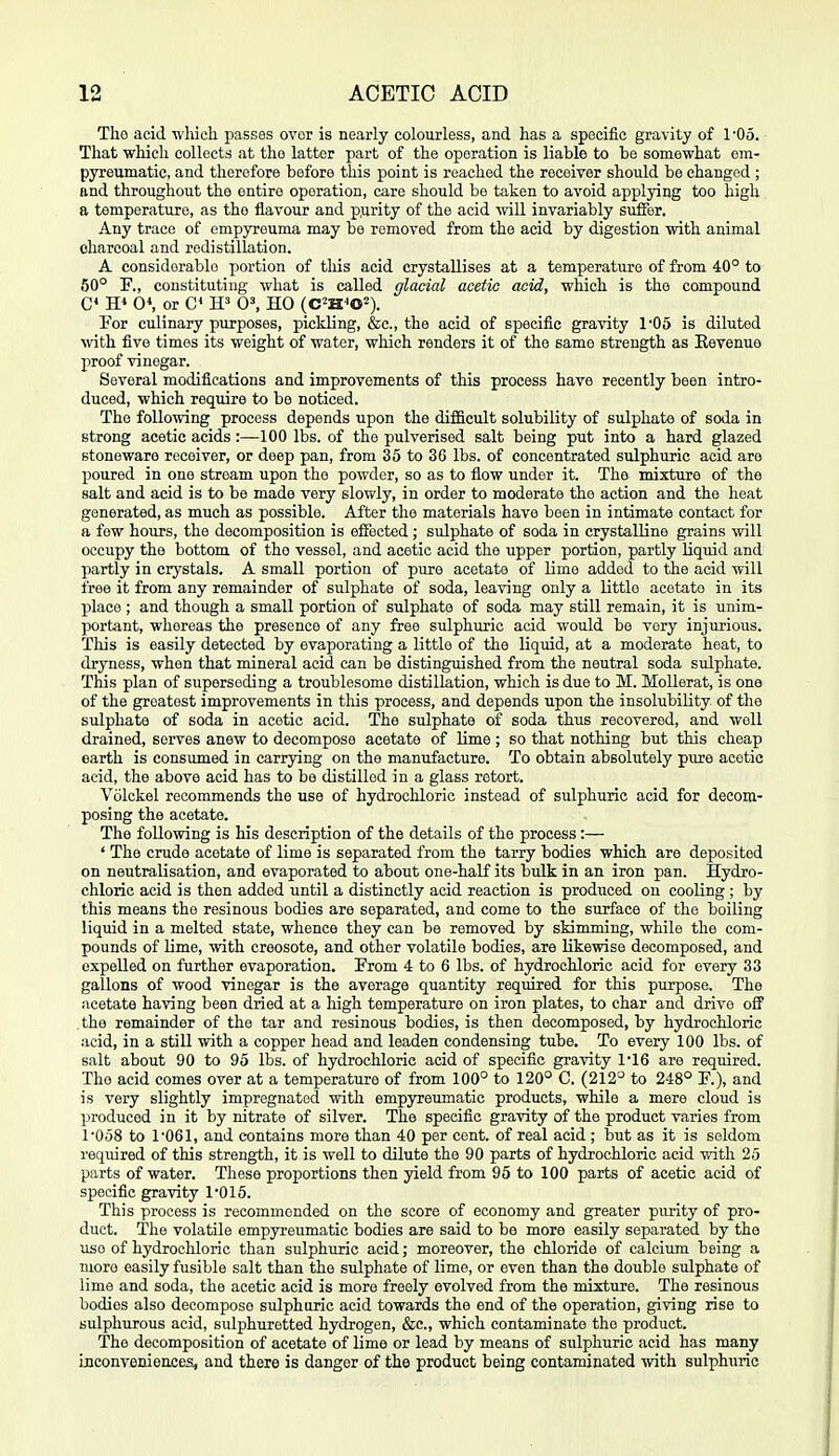 Tho acid which passes ovor is nearly coloiirless, and has a specific gravity of I'Oo. That which collects at tho latter part of the operation is liable to be somewhat ena- pyreumatic, and therefore before this point is reached the receiver should be changed ; and throughout the entire operation, care should be taken to avoid applying too high a temperature, as the flavour and p.urity of the acid ^vill invariably siifiEer. Any trace of empyreuma may be removed from the acid by digestion with animal charcoal and redistillation. A considerable portion of this acid crystallises at a temperature of from 40° to 50° T., constituting what is called glacial aeetio acid, which is the compound C 0*, or C* W 0^ HO (C^H^O^). For culinary purposes, pickling, &c., the acid of specific gravity 1'05 is diluted vnth five times its weight of water, which renders it of the same strength as Eevenuo proof vinegar. Several modifications and improvements of this process have recently been intro- duced, which require to bo noticed. The following process depends upon the difficult solubility of sulphate of soda in strong acetic acids:—100 lbs. of the pulverised salt being put into a hard glazed stoneware receiver, or deep pan, from 35 to 36 lbs. of concentrated sulphuric acid are poured in one stream upon the powder, so as to flow under it. The mixture of the salt and acid is to be made very slowly, in order to moderate the action and the heat generated, as much as possible. After the materials have been in intimate contact for a few hoiirs, the decomposition is eifected ; sulphate of soda in crystalline grains will occupy tho bottom of tho vessel, and acetic acid the upper portion, partly liquid and partly in crystals. A small portion of pure acetate of lime added to the acid will free it from any remainder of sulphate of soda, leaving only a little acetate in its place ; and though a small portion of sulphate of soda may still remain, it is unim- portant, whereas the presence of any free sulphiiric acid would be very injurious. This is easily detected by evaporating a little of the liquid, at a moderate heat, to dryness, when that mineral acid can be distinguished from the neutral soda sulphate. This plan of superseding a troublesome distillation, which is due to M. Mollerat, is one of the greatest improvements in this process, and depends upon the insolubility of the sulphate of soda in acetic acid. The sulphate of soda thus recovered, and well drained, serves anew to decompose acetate of Ume ; so that nothing but this cheap earth is consumed in carrying on the manufacture. To obtain absolutely piu-e acetic acid, the above acid has to be distilled in a glass retort. Volckel recommends the use of hydrochloric instead of sulphuric acid for decom- posing the acetate. The following is Ms description of the details of the process :— ' The crude acetate of lime is separated from the tarry bodies which are deposited on neutralisation, and evaporated to about one-half its bulk in an iron pan. Hydro- chloric acid is then added until a distinctly acid reaction is produced on cooling ; by this means tho resinous bodies are separated, and come to the surface of the boiling liquid in a melted state, whence they can be removed by skimming, while the com- pounds of Ume, with creosote, and other volatile bodies, are likewise decomposed, and expelled on further evaporation. From 4 to 6 lbs. of hydrochloric acid for every 33 gallons of wood vinegar is the average quantity required for this purpose. The iicetate having been dried at a high temperature on iron plates, to char and drive off the remainder of the tar and resinous bodies, is then decomposed, by hydrochloric acid, in a still with a copper head and leaden condensing tube. To every 100 lbs. of salt about 90 to 95 lbs. of hydrochloric acid of specific gravity 1'16 are required. Tho acid comes over at a temperature of from 100° to 120° C. (212° to 248° F.), and is very slightly impregnated with empyreumatic products, while a mere cloud is produced in it by nitrate of silver. The specific gravity of the product varies from r058 to 1'061, and contains more than 40 per cent, of real acid ; but as it is seldom required of this strength, it is well to dilute the 90 parts of hydrochloric acid with 25 parts of water. These proportions then yield from 95 to 100 parts of acetic acid of specific gravity 1'015. This process is recommended on the score of economy and greater purity of pro- duct. The volatile empyreumatic bodies are said to be more easily separated by the use of hydrochloric than sulphuric acid; moreover, the chloride of calcium being a more easily fusible salt than the sulphate of lime, or even than the double sulphate of lime and soda, the acetic acid is more freely evolved from the mixture. The resinous bodies also decompose sulphuric acid towards the end of the operation, giving rise to sulphurous acid, sulphuretted hydrogen, &c., which contaminate the product. The decomposition of acetate of lime or lead by means of sulphuric acid has many Lnconveniencea, and there is danger of the product being contaminated with sulphuric