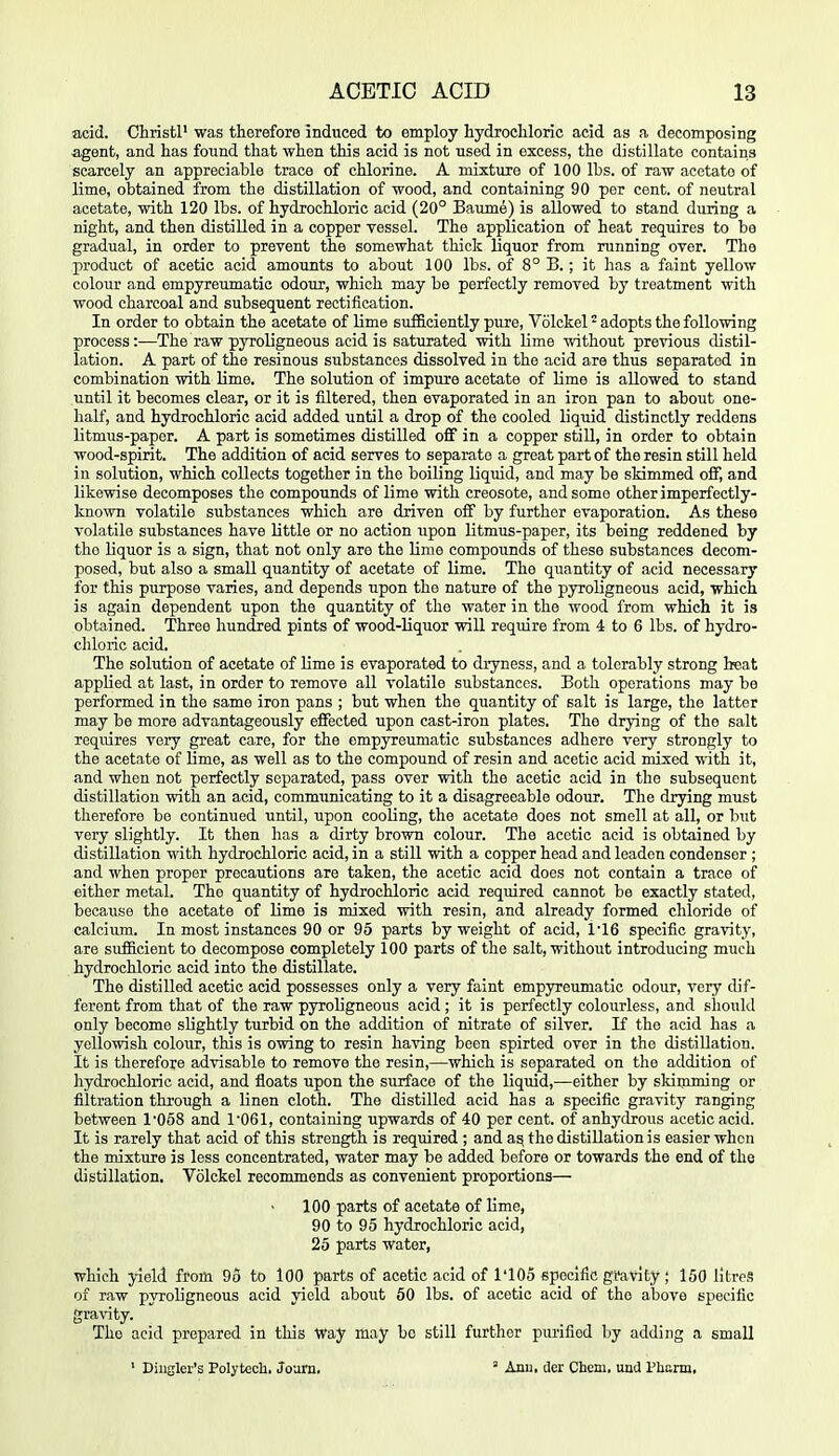 acid. Christl' was therefore induced to employ hydrochloric acid as a decomposing agent, and has found that when this acid is not used in excess, the distillate contains scarcely an appreciable trace of chlorine. A mixture of 100 lbs. of raw acetate of lime, obtained from the distillation of wood, and containing 90 per cent, of neutral acetate, with 120 lbs. of hydrochloric acid (20° Baume) is allowed to stand during a night, and then distilled in a copper vessel. The application of heat requires to be gradual, in order to prevent the somewhat thick liquor from running over. The product of acetic acid amounts to about 100 lbs. of 8° B.; it has a faint yellow colour and empyreumatic odour, which may be perfectly removed by treatment with wood charcoal and subsequent rectification. In order to obtain the acetate of lime sufficiently pure, Volckel adopts the following process :—The raw pyroligneous acid is saturated with Ume without previous distil- lation. A part of the resinous substances dissolved in the acid are thus separated in combination with lime. The solution of impure acetate of lime is allowed to stand until it becomes clear, or it is filtered, then evaporated in an iron pan to about one- half, and hydrochloric acid added until a drop of the cooled liquid distinctly reddens litmus-paper. A part is sometimes distilled off in a copper still, in order to obtain wood-spirit. The addition of acid serves to separate a great part of the resin still held in solution, which collects together in the boiling liquid, and may be skimmed off, and likewise decomposes the compounds of lime with creosote, and some other imperfectly- known volatile substances which are driven off by further evaporation. As these volatile substances have little or no action upon litmus-paper, its being reddened by the liquor is a sign, that not only are the lime compounds of these substances decom- posed, but also a small quantity of acetate of lime. The quantity of acid necessary for this purpose varies, and depends upon the nature of the pyroligneous acid, which is again dependent upon the quantity of the water in the wood from which it is obtained. Three hundred pints of wood-liquor will require from 4 to 6 lbs. of hydro- chloric acid. The solution of acetate of Ume is evaporated to dryness, and a tolerably strong beat applied at last, in order to remove all volatile substances. Both operations may be performed in the same iron pans ; but when the quantity of salt is large, the latter may be more advantageously effected upon cast-iron plates. The drying of the salt requires very great care, for the empyreumatic substances adhere very strongly to the acetate of lime, as well as to the compound of resin and acetic acid mixed with it, and when not perfectly separated, pass over with the acetic acid in the subsequent distillation with an acid, communicating to it a disagreeable odour. The drjang must therefore bo continued until, upon cooling, the acetate does not smell at all, or but very slightly. It then has a dirty brown colour. The acetic acid is obtained by distillation -ndth hydrochloric acid, in a still with a copper head and leaden condenser ; and when proper precautions are taken, the acetic acid does not contain a trace of either metal. The quantity of hydrochloric acid required cannot be exactly stated, because the acetate of Ume is mixed with resin, and already formed chloride of calcium. In most instances 90 or 95 parts by weight of acid, 1'16 specific gravity, are siifiicient to decompose completely 100 parts of the salt, without introducing much hydrochloric acid into the distillate. The distilled acetic acid possesses only a very faint empyreumatic odour, very dif- ferent from that of the raw pyroligneous acid ; it is perfectly colourless, and should only become slightly turbid on the addition of nitrate of silver. If the acid has a yellowish colour, this is owing to resin having been spirted over in the distillation. It is therefore advisable to remove the resin,—which is separated on the addition of hydrochloric acid, and floats upon the surface of the liquid,—either by slumming or filtration through a linen cloth. The distilled acid has a specific gravity ranging between 1058 and 1061, containing upwards of 40 per cent, of anhydrous acetic acid. It is rarely that acid of this strength is required ; and a^ the distillation is easier when the mixture is less concentrated, water may be added before or towards the end of the distillation. Volckel recommends as convenient proportions— 100 parts of acetate of lime, 90 to 95 hydrochloric acid, 25 parts water, which }-ield from 95 to 100 parts of acetic acid of I'lOo specific gi'avity ; 150 litres of raw pyroligneous acid yield about 60 lbs. of acetic acid of the above specific gra^nty. The acid prepared in this Way may bo still further purified by adding a small ' Diiiglei's Polytech. Joam.  Anil, tier Chcni. und Phann,