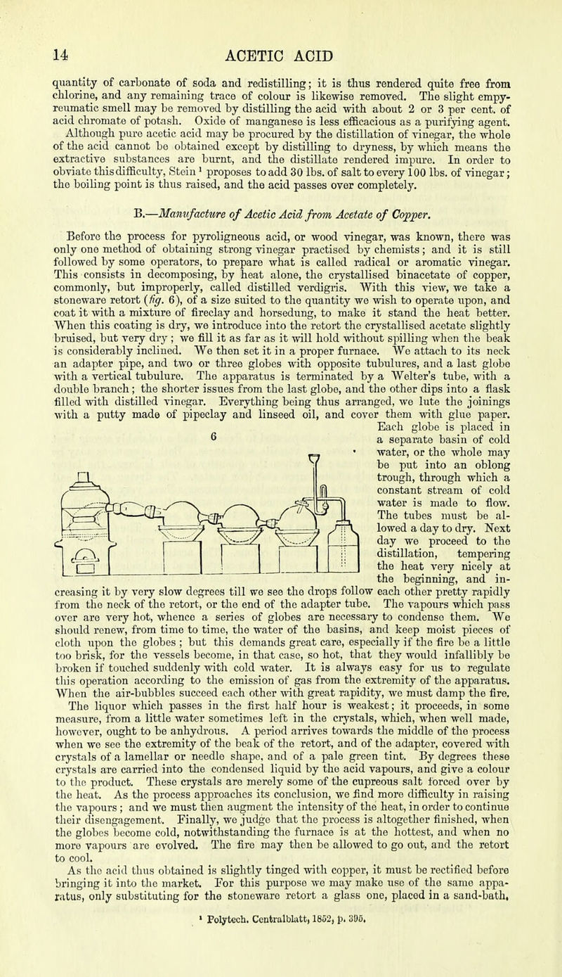 quantity of carbonate of soda and redistilling; it is tluis rendered quite free from chlorine, and any remaining trace of colour is likewise removed. The slight empy- reumatic smell may be remored by distilling the acid with about 2 or 3 per cent, of acid chromate of potash. Oxide of manganese is less efiBcacious as a purifying agent. Although pure acetic acid may be procured by the distillation of vinegar, the whole of the acid cannot be obtained except by distilling to dryness, by which means the extractive substances are burnt, and the distillate rendered impure. In order to obviate this difficulty, Stein ' proposes to add 30 lbs. of salt to every 100 lbs. of vinegar; the boiling point is thus raised, and the acid passes over completely. B.—Manvfacture of Acetic Acid from Acetate of Copper. Before tho process for pyroligneous acid, or wood vinegar, was known, there was only one method of obtaining strong vinegar practised by chemists; and it is still followed by some operators, to prepare what is called radical or aromatic vinegar. This consists in decomposing, by heat alone, the crystallised binacetate of copper, commonly, but improperly, called distilled verdigris. With this view, we take a stoneware retort {fig. 6), of a size suited to the quantity wo wish to operate upon, and coat it -^vith a mixture of fireclay and horsedung, to make it stand the heat better. When this coating is dry, we introduce into the retort the crystallised acetate slightly bruised, but very Atj ; we fill it as far as it will hold without spilling when the beak is considerably inclined. We then set it in a proper furnace. We attach to its neck an adapter pipe, and two or three globes with opposite tubulures, and a last globe ^vith a vertical tubulure. The apparatus is terminated by a Welter's tube, with a double branch; the shorter issues from the last globe, and the other dips into a flask filled with distilled vinegar. Everything being thus arranged, we lute the joinings with a putty made of pipeclay and linseed oil, and cover them with glue paper. Each globe is placed in ^ a separate basin of cold water, or the whole may be put into an oblong trough, through which a constant stream of cold water is made to flow. The tubes must be al- lowed a day to dry. Next day we proceed to the distillation, tempering the heat very nicely at the beginning, and in- creasing it by very slow degrees till we see the drops follow each other pretty rapidly from the neck of the retort, or the end of the adapter tube. The vapours wliich pass over are very hot, whence a series of globes are necessary to condense them. We sliould renew, from time to time, the water of the basins, and keep moist pieces of cloth upon the globes ; but this demands great care, especially if the fire bo a little too brisk, for the vessels become, in that case, so hot, that they would infallibly be broken if touched suddenly with cold water. It is always easy for us to regulate tliis operation according to the emission of gas from the extremity of the apparatus. When the air-bubbles succeed each other with great rapidity, we must damp the fire. The liquor which passes in the first half hour is weakest; it proceeds, in some measure, from a little water sometimes left in the crystals, which, when well made, however, ought to be anhydrous. A period arrives towards the middle of the process when we see the extremity of the beak of the retort, and of the adapter, covered with crystixls of a lamellar or needle shape, and of a pale green tint. By degrees these crystals are carried into the condensed liquid by the acid vapours, and give a colour to the product. These crystals are merely some of the cupreous salt forced over by the heat. As the process approaches its conclusion, we find more difficulty in raising the vapours ; and we must then augment the intensity of the heat, in order to continue their disengagement. Finally, we judge that the process is altogether finished, when the globes become cold, notwithstanding the furnace is at the liottest, and when no more vapours are evolved. The fire may then be allowed to go out, and the retort to cool. As the acid thus oljtained is slightly tinged with copper, it must be rectified before bringing it into the market. Eor this purpose we may make use of the same appa- ratus, only substituting for the stoneware retort a glass one, placed in a sand-bath, • Folytcch. Contralbliitt, 1852, p, 305.