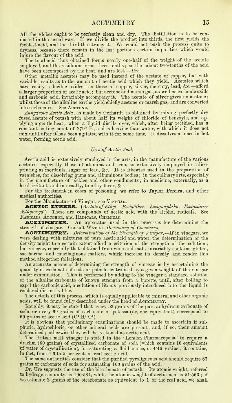 All tlio globes ought to be perfectly clean and dry. The distillation is to bo con- ducted in the usual way. If wo divide the product into thirds, the first yields the feeblest acid, and the third the strongest. We could not push the process quite to dryness, because there remain in the last portions certain impurities which would injure the flavour of the acid. The total acid thus obtained forms nearly one-half of the weight of the acetate employed, and the residuum forms three-tenths; so that about two-tenths of the acid have been decomposed by the boat, and are lost.— Ure. Other metallic acetates may be used instead of the acetate of copper, but with variable results as to the amount of acetic acid which they yield. Acetates which have easily reducible oxides—as those of copper, silver, mercury, lead, &c.—afford a larger proportion of acetic acid; but acetone and marsh gas, as well as carbonic oxido and carbonic acid, invariably accompany it. The acetate of silver gives no acetone ; whilst those of the alkaline earths yield chiefly acetone or marsh gas, and are converted into carbonates. See Acetone. Anhydrous Acetic Acid, as made by Gerhardt, is obtained by mixing perfectly dry fused acetate of potash with about half its weight of chloride of benzoyle, and ap- plying a gentle heat; when a liquid distils over, which, after being rectified, has a constant boiling point of 279° F., and is heavier than water, with wliich it does not mix until after it has been agitated with it for some time. It dissolves at once in hot water, forming acetic acid. Uses of Acetic Acid. Acetic acid is extensively employed in the arts, in the manufacture of the various acetates, especially those of alumina and iron, so extensively employed in calico- printing as mordants, sugar of lead, &c. It is likewise used in the preparation of varnishes, for dissolving gums and albuminous bodies ; in the culinary arts, especially in the manufacture of pickles and other condiments; in medicine, externally, as a local irritant, and internally, to allay fever, &e. For tho treatment in cases of poisoning, we refer to Taylor, Pereira, and other medical authorities. For the Manufacture of Vinegar, see Vinegae. ACETIC ETHERS. {Acetate of Ethyl. Essig'dther. Essignaplitha. Essigsdures Mthyloxyd.) These are compounds of acetic acid with the alcohol radicals. Seo Eadicais, Alcohol, and Eadicals, Chemical. ACBTXMBTER. An apparatus used in the processes for determining the strength of vinegar. Consult Watts's Dictionary of Chemistry. A.CET11HETRY. Betcrmination of the Strength of Vinegar.—If in vinegars, we were dealing with mixtures of pure acetic acid and water, the determination of tho density might to a certain extent afford a criterion of the strength of the solution ; but vinegar, especially that obtained from wine and malt, invariably contains gluten, saccharine, and mucilaginous matters, which increase its density and render this method altogether fallacious. An accurate means of determining the strength of vinegar is by ascerta,ining the quantity of carbonate of soda or potash neutralised by a given weight of the vinegar under examination. This is performed by adding to tho vinegar a standard solution of the alkaline carbonate of known strength from a burett<>, until, after boiling to expel tho carbonic acid, a solution of litmus previously introduced into the liquid is rendered distinctly blue. The details of this process, which is equally applicable to mineral and other organic acids, will be found fully described under the head of AciDniETHY. Eoughly, it may be stated that every 63 grains of tho pure anhydrous carbonate of soda, or every 69 grains of carbonate of potassa {i.e. one equivalent), correspond to 60 grains of acetic acid (C 0*). ■ It is obvious that preliminary examinations should be made to ascertain if sul- phuric, hydrochloric, or other mineral acids are present; and, if so, their amount determined ; other-^vise thoy will be reckoned as acetic acid. The British malt vinegar is stated in tho ' London Pharmacopoeia' to require a drachm (60 grains) of crystallised carbonate of soda (which contains 10 equivalents of water of crystallisation), for saturating a fluid ounce, or 4'46 grains ; it contains, in fact, from 4'6 to 5 per cent, of real acetic acid. The same authorities consider that the purified pyroligneous acid sliould require 87 grains of carbonate of soda for saturating 100 grains of the acid. Dr. TJre suggests the use of the bicarbonate of potash. Its atomic weight, referred to hydrogen as unity, is 100'584, while the atomic weight of acetic acid is olo63 ; if ■we estimate 2 grains of the bicarbonate as oqiuvalcnt to 1 of the real acid, we shall