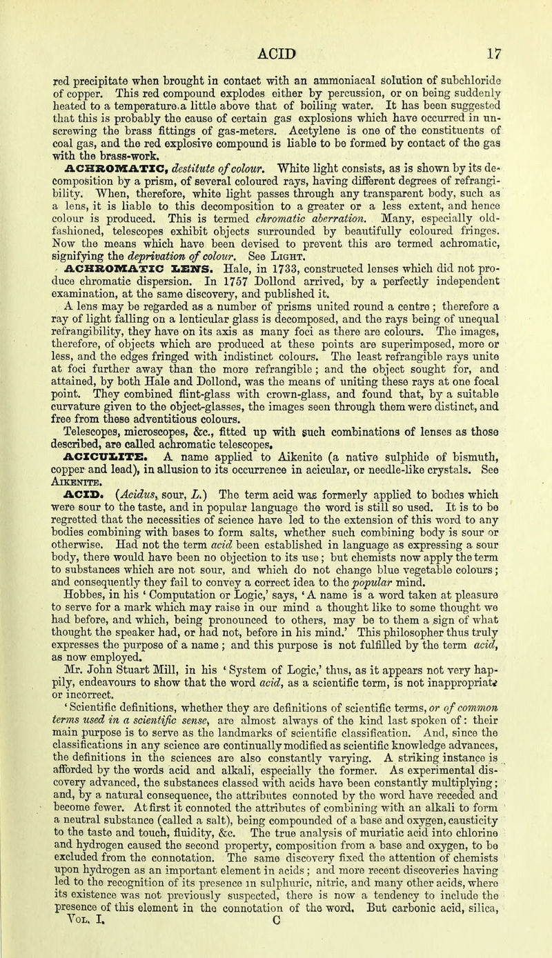 red precipitate when brought in contact with an ammoniacal solution of subchloride of copper. This red compound explodes either by percussion, or on being suddenly heated to a temperature,a little above that of boiling water. It has been suggested that this is probably the cause of certain gas explosions which have occurred in un- screwing the brass fittings of gas-meters. Acetylene is one of the constituents of coal gas, and the red explosive compound is liable to be formed by contact of the gas with the brass-work, ACHROnXATIC, destiiilie of colour. White light consists, as is shown by its de- composition by a prism, of several coloured rays, having different degrees of refrangi- bility. When, therefore, white light passes through any transparent body, such as a lens, it is liable to this decomposition to a greater or a less extent, and hence colour is produced. This is termed chromatic ahcrration. Many, especially old- fashioned, telescopes exhibit objects surrounded by beautifully coloured fringes. Now the means which have been devised to prevent this are termed achromatic, signifying the deprivation of colour. See Light. ACKROnXATXC IiEZO'S. Hale, in 1733, constructed lenses which did not pro- duce chromatic dispersion. In 1757 DoUond arrived, by a perfectly independent examination, at the same discovery, and published it. A lens may be regarded as a number of prisms united round a centre ; therefore a ray of light falling on a lenticular glass is decomposed, and the rays being of unequal refrangibility, they have on its axis as many foci as there are colours. The images, therefore, of objects which are produced at these points are superimposed, more or less, and the edges fringed with indistinct colours. The least refrangible rays unite at foci further away than the more refrangible ; and the object sought for, and attained, by both Hale and DoUond, was the means of uniting these rays at one focal point. They combined flint-glass with crown-glass, and found that, by a suitable curvature given to the object-glasses, the images seen through them were distinct, and free from these adventitious colours. Telescopes, microscopes, &c., fitted up with such combinations of lenses as those described, are called achromatic telescopes, ACZCTTXiZTE. A name applied to Aikenite (a native sulphide of bismuth, copper and lead), in allusion to its occurrence in acicular, or needle-like crystals. See ArKENTTE. ACID. {Aoidus,. sour, L.) The term acid was formerly applied to bodies which were sour to the taste, and in popular language the word is still so used. It is to be regretted that the necessities of science have led to the extension of this word to any bodies combining with bases to form salts, whether such combining body is sour or otherwise. Had not the term acid been established in language as expressing a sour body, there would have been no objection to its use ; but chemists now apply the term to substances which are not soiir, and which do not change blue vegetable colours; and conseqtiently they fail to convey a correct idea to popular mind. Hobbes, in his ' Computation or Logic,' says, ' A name is a word taken at pleasure to serve for a mark which may raise in our mind a thought like to some thought we had before, and which, being pronounced to others, may be to them a sign of what thought the speaker had, or had not, before in his mind.' This philosopher thus truly expresses the purpose of a name ; and this purpose is not fulfilled by the term acid, as now employed. Mr. John Stuart Mill, in his ' System of Logic,' thus, as it appears not very hap- pily, endeavours to show that the word acid, as a scientific term, is not inappropriate or incorrect. ' Scientific definitions, whether they are definitions of scientific terms, or of common terms used in a scientific sense, are almost always of the kind last spoken of: their main purpose is to servo as the landmarks of scientific classification. And, since the classifications in any science are continually modified as scientific knowledge advances, the definitions in the sciences are also constantly varying. A striking instance is afforded by the words acid and alkali, especially the former. As experimental dis- covery advanced, the substances classed with acids have been constantly multiplying; and, by a natural consequence, the attributes connoted by the word have receded and become fewer. At first it connoted the attributes of combining v/ith an alkali to form a neutral substance (called a salt), being compounded of a base and oxygen, causticity to the taste and touch, fluidity, &c. The true analysis of muriatic acid into chlorine and hydrogen caused the second property, composition from a base and oxygen, to be excluded from the connotation. The same discovery fixed the attention of chemists upon hydrogen as an important element in acids ; and more recent discoveries having led to the recognition of its presence m sulphuric, nitric, and many other acids, where its existence was not previously suspected, there is now a tendency to include the presence of this element in the connotation of the word. But carbonic acid, silica. Vol. I. C