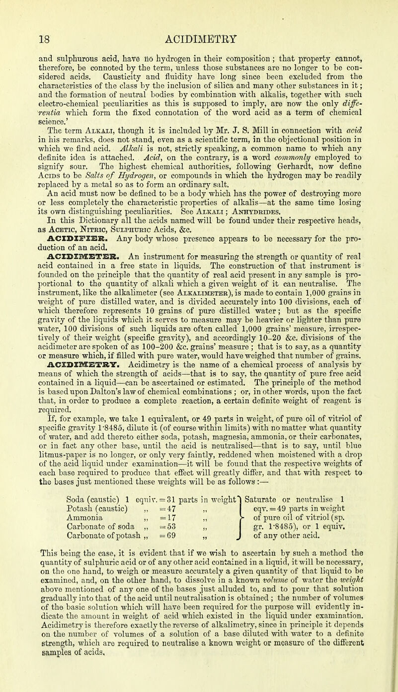 and sulpliurous acid, have llo liydrogen in their composition ; that property cannot, therefore, be connoted by the term, unless those substances are no longer to be con- sidered acids. Causticity and fluidity hare long since been excluded from the characteristics of the class by the inclusion of silica and many other substances in it; and the formation of neutral bodies by combination with alkalis, together with such electro-chemical peculiarities as this is supposed to imply, are now the only diffe- rentia which form the fixed connotation of the word acid as a t«rm of chemical science.' The term Alkali, though it is included by Mr. J. S. Mill in connection with acid in his remarks, does not stand, even as a scientific term, in the objectional position in which we find acid. Alkali is not, strictly speaking, a common name to which any definite idea is attached. Acid, on the contrary, is a word commcmly employed to signify sour. The highest chemical authorities, following Gerhardt, now define Acids to be Salts of Hydrogen, or compounds in which the hydrogen may be readily replaced by a metal so as to form an ordinary salt. An acid must now be defined to bo a body which has the power of destroying more or less completely the characteristic properties of alkalis—at the same time losing its own distinguishing peculiarities. See Alicali ; Anhydrides. In this Dictionary all the acids named will be found under their respective heads, as Acetic, Nithic, Sulphtjeic Acids, &c. A.CIDXFI1BR. Any body whose presence appears to be necessary for the pro- duction of an acid, ACXSXBSBTSR. An instrument for measuring the strength or quantity of real acid contained in a free state in liquids. The construction of that instrument is founded on the principle that the quantity of real acid present in any sample is pro- portional to the quantity of alkali which a given weight of it can neutralise. The instrument, like the alkahmetor (see Alkaximeter), is made to contain 1,000 grains in weight of pure distilled water, and is divided accurately into 100 divisions, each of which therefore represents 10 grains of pure distilled water; but as the specific gravity of the liquids which it serves to measure may be heavier or lighter than pure water, 100 divisions of such liquids are often called 1,000 grains' measure, irrespec- tively of their weight (specific gravity), and accordingly 10-20 &c. divisions of the acidimeter are spoken of as 100-200 &c. grains' measure ; that is to say, as a quantity or measure which, if filled with pure water, would have weighed that number of grains. ACXDXMSTKY. Acidimetry is the name of a chemical process of analysis by means of which the strength of acids—that is to say, the quantity of pure free acid contained in a liquid—can be ascertained or estimated. The principle of the method is based upon Dalton's law of chemical combinations ; or, in other words, upon the fact that, in order to produce a complete reaction, a certain definite weight of reagent is required. If, for example, we take 1 equivalent, or 49 parts in weight, of pure oil of vitriol of specific gravity 1 -SiSo, dilute it (of course within limits) with no matter what quantity of water, and add thereto either soda, potash, magnesia, ammonia, or their carbonates, or in fact any other base, until the acid is neutralised—that is to say, until blue litmus-paper is no longer, or only very faintly, reddened when moistened with a drop of the acid liquid under examination—it will be found that the respective weights of each base required to produce that effect will greatly differ, and that with respect to the bases just mentioned these weights will be as follows :— Soda (caustic) 1 equir. = 31 parts in weight' Potash (caustic) =47 „ Ammonia ,, =17 ,, Carbonate of soda ,, =53 ,, Carbonate of potash „ =69 „ Saturate or neutralise 1 eqv. = 49 parts in weight • of pure oil of vitriol (sp. gr. 1'8485), or 1 equiv. of any other acid. This being the case, it is evident that if we wish to ascertain by such a method the quantity of sulphuric acid or of any other acid contained in a liquid, it will be necessary, on the one hand, to weigh or measure accurately a given quantity of that liquid to be examined, and, on the other hand, to dissolve in a known volume of water the weight above mentioned of any one of the bases just alluded to, and to pour that solution gradually into that of the acid until neutralisation is obtained ; the number of Tolumes of the basic solution which will have been required for tlie purpose will evidently in- dicate the amount in weight of acid which existed in the liquid under examination. Acidimetry is therefore exactly the reverse of alkalimetry, since in principle it depends on the number of volumes of a solution of a base diluted with water to a definite strength, which are required to neutralise a known weight or measure of the different samples of acids.