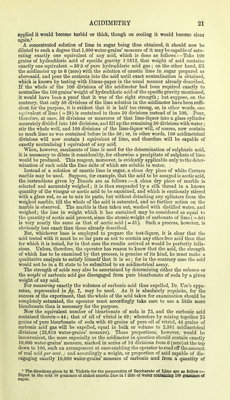 applied it would become turbid or thick, though on cooling it would become clear again.' A concentrated solution of lime in sugar being thus obtained, it should now bo diluted to such a degree that 1,000 water-grains' measure of it may be capable of satu- rating exactly one equivalent of any acid, which is done as follows:—Take 100 grains of hyciochloric acid of specific gravity 1'1812, that weight of acid contains exactly one equivalent =36'5 of pure hydrochloric acid gas ; on the other hand, fill the acidimeter up to 0 (zero) with the solution of caustic lime in sugar prepared as abovesaid, and pour the contents into the acid until exact neutralisation is obtained, which is known by testing with litmus-paper in the usual manner already described. If the whole of the 100 divisions of the acidimeter had been required exactly to neutralise the 100 grains' weight of hydrochloric acid of the specific gravity mentioned, it would have been a proof that it was of the right strength; but suppose, on the contrary, that only 50 divisions of the lime solution in the acidimeter have been suffi- cient for the purpose, it is evident that it is half too strong, or, in other words, one equivalent of limo ( = 28) is contained in those 50 divisions instead of in 100. Pour, thorolbre, at once, 50 divisions or measures of that lime-liquor into a glass cylinder accurately divided into 100 divisions, and fill up the remaining 50 divisions with water; stir the whole well, and 100 divisions of the lime-Uquor will, of course, now contain as much lime as was contained before in the 50; or, in other words, 100 acidimetrical divisions will now contain 1 equivalent of lime, and therefore will be capable of exactly neutralising 1 equivalent of any acid. When, however, saccharate of lime is used for the determination of sulphuric acid, it is necessary to dilute it considerably, for otherwise a precipitate of sulphate of limo would be produced. This reagent, moreover, is evidently applicable only to the deter- mination of such acids the lime salts of which are soluble in water. Instead of a solution of caustic lime in sugar, a clean dry piece of white Carrara marble may be used. Suppose, for example, that the acid to be assayed is acetic acid, the instructions given by Brande are as follows;—A clean dry piece of marble is selected and accurately weighed; it is then suspended by a silk thread in a known quantity of the vinegar or acetic acid to be examined, and which is cautiously stirred with a glass rod, so as to mix its parts, but without detaching any splinters from the weighed marble, till the whole of tho acid is saturated, and no further action on the marble is observed. The marble is then taken out, washed with distilled water, and weighed; the loss in weight which it has sustained may be considered as equal to the quantity of acetic acid present, since the atomic weight of carbonate of lime ( = 50) is very nearly the same as that of acetic acid ( = 51). Such a process, however, is obviously less exact than those already described. But, whichever base is employed to prepare the test-liquor, it is clear that tho acid tested with it must be so far pure as not to contain any other free acid than that for which it is tested, for in that case the results arrived at would be perfectly falla- cious. Unless, therefore, the operator has reason to know that the acid, the strength of which has to be examined by that process, is genuine of its kind, he must make a qualitative analysis to satisfy himself that it is so ; for in the contrary case the acid would not be in a fit state to bo submitted to an acidimetrical assay. The strength of acids may also be ascertained by determining either the volumes or the weight of carbonic acid gas disengaged from pure bicarbonate of soda by a given weight of any acid. For measuring exactly the volumes of carbonic acid thus expelled. Dr. Ure's appa- ratus, represented in fig, 7, may be used. As it is absolutely requisite, for the success of the experiment, that the whole of the acid taken for examination should bo completely saturated, the operator must accordingly take care to use a little moro bicarbonate than is necessary for the purpose. Now the equivalent number of bicarbonate of soda is 75, and the carbonic acid contained therein = 44; that of oil of vitriol is 49; wherefore by mixing together 75 grains of pirre bicarbonate of soda with 49 grains of pure oil of vitriol, 44 grains of carbonic acid gas will be expelled, equal in bulk or volume to 2,381 acidimetrical divisions (23,810 water-grains' measure). These proportions, however, would be inconvenient, the more especially as the acidimeter in question should contain exactly 10,000 water-grains' measure, marked in series of 10 divisions from 0 (zero) at the top down to 100, such an arrangement at once enabling the operator to read oflF the amount of real acid per cent.; and accordingly a weight, or proportion of acid capable of dis- engaging exactly 10,000 water-grains' measure of carbonic acid from a quantity of ' The directions given by M. Violette for the preparation of Saccharate of Lime are as follow:— Digest in the cold 60 grammes of slaked caustic lime in 1 litre of water contaiuing lOO grammes of Bugar.