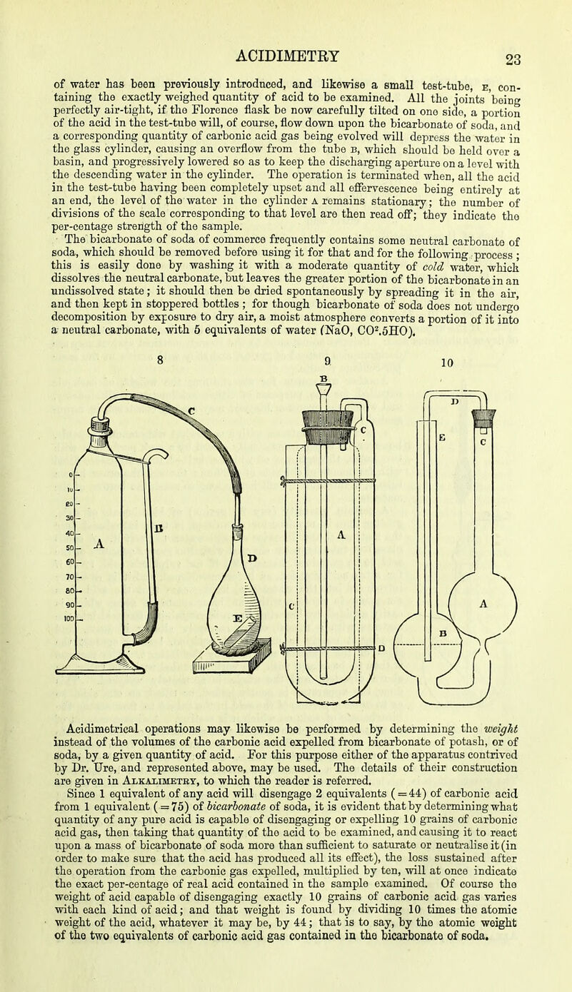 of water has been previously introdticed, and likewise a small test-tube, e con- taining the exactly weighed quantity of acid to be examined. All the joints being perfectly air-tight, if the Florence flask bo now carefully tilted on one side, a portion of the acid in the test-tube will, of course, flow down upon the bicarbonate of soda, and a corresponding quantity of carbonic acid gas being evolved will depress the water in the glass cylinder, causing an overflow from the tube b, which should be held over a basin, and progressively lowered so as to keep the discharging aperture on a level with the descending water in the cylinder. The operation is terminated when, all the acid in the test-tube having been completely upset and all effervescence being entirely at an end, the level of the water in the cylinder a remains stationary; the number of divisions of the scale corresponding to that level are then read oflf; they indicate the per-centage strength of the sample. The bicarbonate of soda of commerce frequently contains some neutral carbonate of soda, which should be removed before using it for that and for the following process ; this is easily done by washing it with a moderate quantity of cold water, which dissolves the neutral carbonate, but leaves the greater portion of the bicarbonate in an undissolved state; it should then be dried spontaneously by spreading it in the air, and then kept in stoppered bottles ; for though bicarbonate of soda does not undergo decomposition by exposure to dry air, a moist atmosphere converts a portion of it into a neutral carbonate, with 6 equivalents of water (NaO, C0^,5H0), 8 a 10 B Acidimetrical operations may likewise be performed by determining the weight instead of the volumes of the carbonic acid expelled from bicarbonate of potash, or of soda, by a given quantity of acid. Por this purpose either of the apparatus contrived by Dr. Ure, and represented above, may be used. The details of their construction are given in Alkalimetry, to which the reader is referred. Since 1 equivalent of any acid will disengage 2 equivalents (=44) of carbonic acid from 1 equivalent (= 75) of hicarhonate of soda, it is evident that by determining what quantity of any pure acid is capable of disengaging or expelling 10 grains of carbonic acid gas, then taking that quantity of the acid to be examined, and causing it to react upon a mass of bicarbonate of soda more than suflS.cient to saturate or neutralise it (in order to make sure that the acid has produced all its effect), the loss sustained after the operation from the carbonic gas expelled, multiplied by ten, will at once indicate the exact per-centage of real acid contained in the sample examined. Of course the weight of acid capable of disengaging exactly 10 grains of carbonic acid gas varies with each kind of acid; and that weight is found by dividing 10 times the atomic weight of the acid, whatever it may be, by 44; that is to say, by the atomic weight of the two equivalents of carbonic acid gas contained in the bicarbonate of soda.