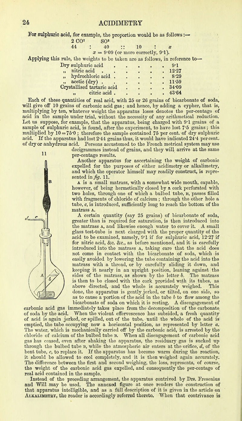 11 Por sulphuric acid, for example, the proportion would be as follows:— 2 C0« SO' 44 : 40 :: 10 : a; X = 9'09 (or more correctly, 9*1). Applying this rule, the weights to be taken are as follows, in reference to—■ Dry sulphuric acid 9'1 „ nitric acid 12'27 „ hydrochloric acid 8'29 „ acetic (dry) 11-59 Crystallised tartaric acid .... 34'09 „ citric acid 43'64 Each of these quantities of real acid, with 25 or 26 grains of bicarbonate of soda, will give off 10 grains of carbonic acid gas ; and hence, by adding a cypher, that is, multiplying by ten, whatever weight the apparatus loses denotes the per-centage of acid in the sample under trial, without the necessity of any arithmetical reduction. Let us suppose, for example, that the apparatus, being charged with 9'1 grains of a sample of sulphuric acid, is found, after the experiment, to have lost 7'5 grains ; this multiplied by 10 = 76'0 ; therefore the sample contained 75 per cent, of dry sulphuric acid. If the apparatus had lost 2'44 grains thus, it would have indicated 24'4 per cent., of dry or anhydrous acid. Persons accustomed to the French metrical system may use decigrammes instead of grains, and they will arrive at the same per-centage results. Another apparatus for ascertaining the weight of carbonic expelled for the purposes of either acidimetry or alkalimetry, and which the operator himself may readily construct, is repre- sented in^^. 11. A is a small matrass, with a somewhat wide mouth, capable, however, of being hermetically closed by a cork perforated with two holes, through one of which a bulbed tube, u, passes filled with fragments of chloride of calcium ; through the other hole a tube, c, is introduced, sufhciently long to reach the bottom of the matrass a. A certain quantity (say 25 grains) of bicarbonate of soda, greater than is required for saturation, is then introduced into the matrass a, and likewise enough water to cover it. A small glass test-tube is next charged with the proper quantity of the acid to be examined, namely, 9'1 if for sulphuric acid, 12'27 if for nitric acid, &c. &c., as before mentioned, and it is carefully introduced into the matrass a, taking care that the acid does not come in contact with the bicarbonate of soda, which is easily avoided by lowering the tube containing the acid into the matrass with a thread, or by carefully sliding it down, and keeping it nearly in an upright position, leaning against the sides of the matrass, as shown by the letter b. The matrass is then to be closed with the cork provided with its tubes, as above directed, and the whole is accurately weighed. This done, the apparatus is gently jerked, or tilted, on one side, so as to cause a portion of the acid in the tube b to flow among the bicarbonate of soda on which it is resting. A disengagement of carbonic acid gas immediately takes place from the decomposition of the carbonate of soda by the acid. When the violent effervescence has subsided, a fresh quantity of acid is again jerked, or spilled, out of the tube, until the whole of the acid is emptied, the tube occupying now a horizontal position, as represented by letter a. The water, which is mechanically carried off by the carbonic acid, is arrested by the chloride of calcium of the bulbed tube b. When all disengagement of carbonic acid gas has ceased, even after shaking the apparatus, the residuary gas is sucked up through the bulbed tube b, while the atmospheric air enters at the orifice, d, of the bent tube, c, to replace it. If the apparatus has become warm during the reaction, it should be allowed to cool completely, and it is then weighed again accurately. The difference between the first and second weighing, the loss, represents, of course, the weight of the carbonic acid gas expelled, and consequently the per-centage of real acid contained in the sample. Instead of the preceding arrangement, the apparatus contrived by Drs. Fresenius and Will may be used. The annexed figure at once renders the construction of that apparatus intelligible, and as a full description of it is given in the article on Alkaximetby, the reader is accordingly referred thereto. When that contrivance is