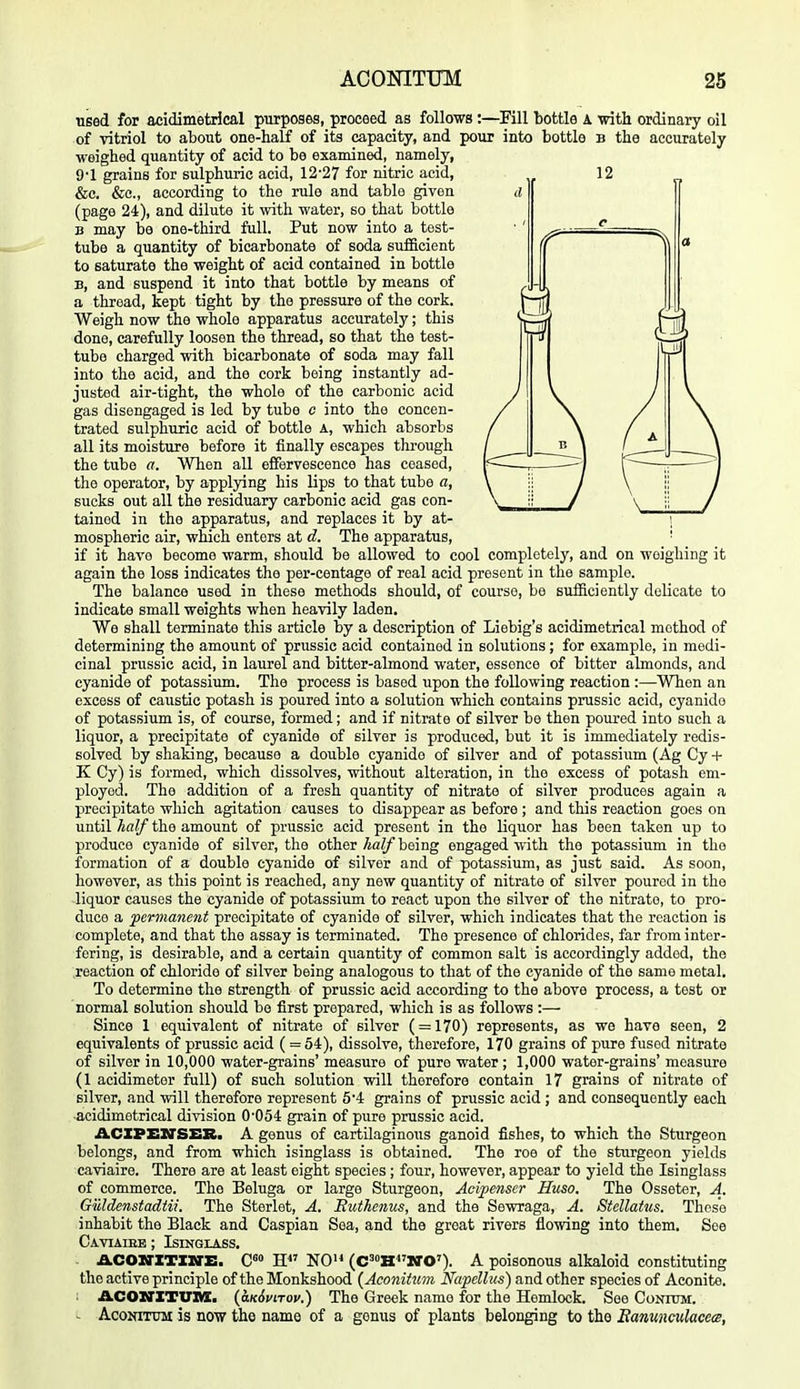 used for acidimetrical purposes, proceed as follows:—^Fill bottle A with ordinary oil of vitriol to about one-half of its capacity, and pour into bottle b the accurately weighed quantity of acid to be examined, namely, 9-1 grains for sulphuric acid, 12'27 for nitric acid, 12 &c. &c., according to the rule and table given a (page 24), and dilute it with water, so that bottle B may be one-third full. Put now into a test- tube a quantity of bicarbonate of soda sufficient to saturate the weight of acid contained in bottle B, and suspend it into that bottle by means of a thread, kept tight by the pressure of the cork. Weigh now the whole apparatus accurately; this done, carefully loosen the thread, so that the test- tube charged with bicarbonate of soda may fall into the acid, and the cork being instantly ad- justed air-tight, the whole of the carbonic acid gas disengaged is led by tube o into the concen- trated sulphuric acid of bottle A, which absorbs all its moisture before it finally escapes thi-ough the tube a. When all efifervescence has ceased, the operator, by applying his lips to that tube a, sucks out all the residuary carbonic acid gas con- tained in the apparatus, and replaces it by at- mospheric air, which enters at d. The apparatus, if it have become warm, should be allowed to cool completely, and on weighing it again the loss indicates the per-centage of real acid present in the sample. The balance used in these methods should, of course, be sufficiently delicate to indicate small weights when heavily laden. We shall terminate this article by a description of Liebig's acidimetrical method of determining the amount of prussic acid contained in solutions; for example, in medi- cinal prussic acid, in laurel and bitter-almond water, essence of bitter almonds, and cyanide of potassium. The process is based upon the following reaction :—When an excess of caustic potash is poured into a solution which contains prussic acid, cyanide of potassium is, of course, formed; and if nitrate of silver be then poured into such a liquor, a precipitate of cyanide of silver is produced, but it is immediately redis- solved by shaking, because a double cyanide of silver and of potassium (Ag Cy + K Cy) is formed, which dissolves, without alteration, in the excess of potash em- ployed. The addition of a fresh quantity of nitrate of silver produces again a precipitate which agitation causes to disappear as before ; and this reaction goes on until half the amount of prussic acid present in the liquor has been taken up to produce cyanide of silver, the other half being engaged with the potassium in the formation of a double cyanide of silver and of potassium, as just said. As soon, however, as this point is reached, any new quantity of nitrate of silver poured in the liquor causes the cyanide of potassium to react upon the silver of the nitrate, to pro- duce a perviane7it precipitate of cyanide of silver, which indicates that the reaction is complete, and that the assay is terminated. The presence of chlorides, far from inter- fering, is desirable, and a certain quantity of common salt is accordingly added, the reaction of chloride of silver being analogous to that of the cyanide of the same metal. To determine the strength of prussic acid according to the above process, a test or normal solution should be first prepared, which is as follows :— Since 1 equivalent of nitrate of silver ( = 170) represents, as we have seen, 2 equivalents of prussic acid ( = 54), dissolve, therefore, 170 grains of pure fused nitrate of silver in 10,000 water-grains' measure of pure water ; 1,000 water-grains' measure (1 acidimoter full) of such solution will therefore contain 17 grains of nitrate of silver, and will therefore represent 54 grains of prussic acid ; and consequently each ■acidimetrical division 0'054 grain of pure prussic acid. ACXPEXrSER. A genus of cartilaginous ganoid fishes, to which the Sturgeon belongs, and from which isinglass is obtained. The roe of the sturgeon yields caviaire. There are at least eight species ; four, however, appear to yield the Isinglass of commerce. The Beluga or large Sturgeon, Acipenscr Huso. The Osseter, A. Guldenstadtii. The Sterlet, A. Euthenus, and the Sewraga, A. Stellatus. These inhabit the Black and Caspian Sea, and the great rivers flowing into them. See Caviaiee ; Isinglass. - ACOZrXTXirE. C«» H NO (C=''HNO'). A poisonous alkaloid constituting the active principle of the Monkshood (Aconifmn Napellus) and other species of Aconite. ACOXTXTUm. {aKiviTov.) The Greek name for the Hemlock. See Conium. - AcoNiTUM is now the name of a genus of plants belonging to the Eamncukcets,