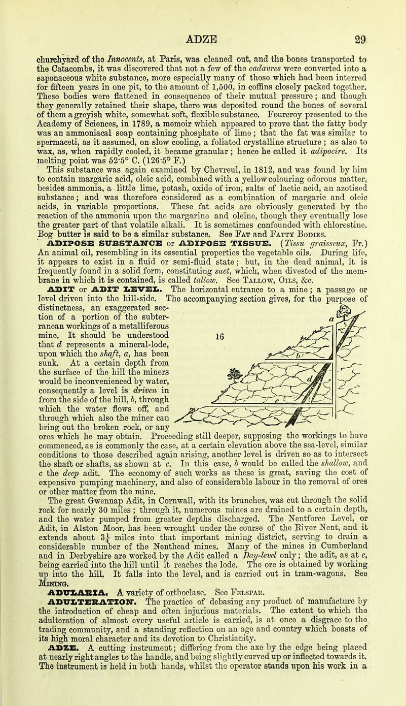 churchyard of the Innocents, at Paris, was cleaned out, and the bones transported to the Catacomhs, it was discovered that not a few of the cadavres wero converted into a saponaceous white substance, more especially many of those which had been interred for fifteen years in one pit, to the amount of 1,500, in coffins closely packed together. These bodies wore flattened in consequence of their mutual pressure; and though they generally retained their shape, there was deposited round the bones of several of them a grejdsh white, somewhat soft, flexible substance. Fourcroy presented to the Academy of Sciences, in 1789, a memoir which appeared to prove that the fatty body was an ammoniaeal soap containing phosphate of lime ; that the fat was similar to spermaceti, as it assumed, on slow cooling, a foliated crystalline structure ; as also to wax, as, when rapidly cooled, it became granular; hence he called it adipocire. Its melting point was 52-5° C. (126-5° F.) This substance was again examined by Chovreul, in 1812, and was found by him to contain margaric acid, oleic acid, combined with a yellow colouring odorous matter, besides ammonia, a little lime, potash, oxide of iron, salts of lactic acid, an azotisod substance; and was therefore considered as a combination of margaric and oleic acids, in variable proportions. These fat acids are obviously generated by the reaction of the ammonia upon the margarine and oleine, though they eventually lose the greater part of that volatile alkali. It is sometimes confounded with chlorestine. Bog butter is said to be a similar substance. See Fat and Fatty Bodies. ABXPOSE SITBSTAWCi: or iiDXPOSB TXSSVS. {Tissu graisseux, Fr.) An animal oil, resembling in its essential properties the vegetable oils. During life, it appears to exist in a fluid or semi-fluid state; but, in the dead animal, it is frequently found in a solid form, constituting suet, which, when divested of the mem- brane in which it is contained, is called tallow. See Taxlow, Oils, &c. ADIT or AUXI IiEVEIi. The horizontal entrance to a mine; a passage or level driven into the hill-side. The accompanying section gives, for the purpose of distinctness, an exaggerated sec- bring out the broken rock, or any —^ ^ ores which he may obtain. Proceeding still deeper, supposing the workings to have commenced, as is commonly the case, at a certain elevation above the sea-level, similar conditions to those described again arising, another level is driven so as to intersect the shaft or shafts, as shown at c. In this case, h would be called the shallow, and c the deep adit. The economy of such works as these is great, saving the cost of expensive pumping machinery, and also of considerable labour in the removal of ores or other matter from the mine. The great Gwennap Adit, in Cornwall, with its branches, was cut through the solid rock for nearly 30 miles ; through it, numerous mines are drained to a certain depth, and the water pumped from greater depths discharged. The Nentforce Level, or Adit, in Alston Moor, has been wrought under the course of the Eiver Nent, and it extends about 3^ miles into that important mining district, serving to drain a considerable number of the Nenthead mines. Many of the mines in Cumberland and in Derbyshire are worked by the Adit called a Day-level only; the adit, as at c, being carried into the hill until it reaches the lode. The ore is obtained by working up into the hill. It falls into the level, and is carried out in tram-wagons. See MmtNG. ABTUARXAi A variety of orthoclase. See Felspae. ABUATERATXOir. The practice of debasing any product of manufacture by the introduction of cheap and often injurious materials. The extent to which the adulteration of almost every useful article is carried, is at once a disgrace to the trading community, and a standing reflection on an age and country which boasts of its high moral character and its devotion to Cliristianity. ABZE. A cutting instrument; differing from the axe by the edge being placed at nearly right angles to the handle, and being slightly curved up or inflected towards it. The inBtrument is held in both hands, whilst the operator stands upon his work in a tion of a portion of the subter- ranean world ngs of a metalliferous mine. It should be understood that d represents a mineral-lode, upon which the sliaft, a, has been sunk. At a certain depth from the surface of the hill the miners would bo inconvenienced by water, consequently a level is driven in from the side of the hill, h, through which the water flows off, and through which also the miner can