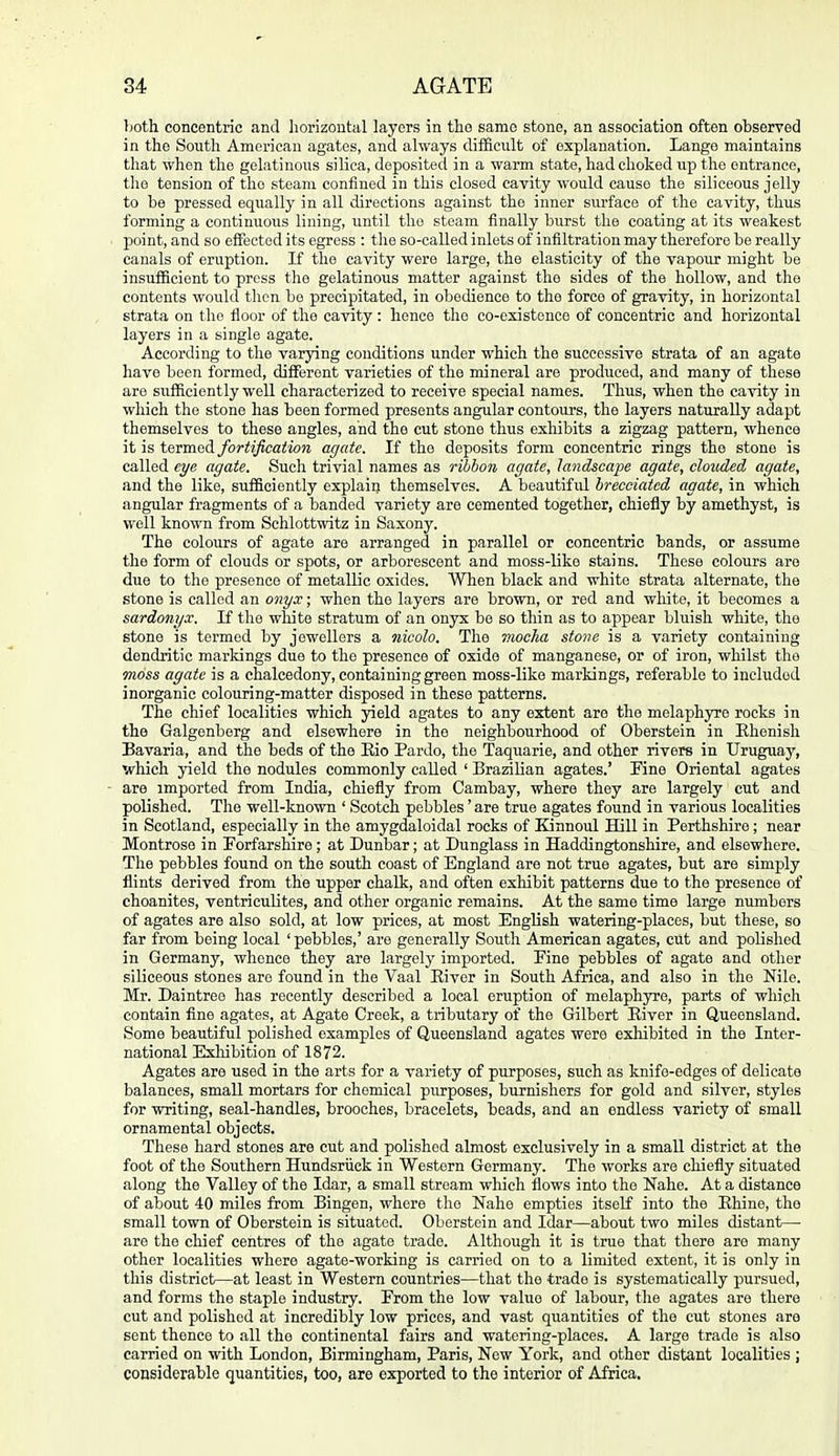 both concentric and horizontal layers in the same stone, an association often observed in the South American agates, and always difficult of explanation. Lange maintains that when the gelatinous silica, deposited in a warm state, had choked up the entrance, the tension of the steam confined in this closed cavity would cause the siliceous jelly to be pressed equally in all directions against the inner surface of the cavity, thus forming a continuous lining, until the steam finally burst the coating at its weakest point, and so effected its egress : tlie so-called inlets of infiltration may therefore be really canals of eruption. If the cavity were large, the elasticity of the vapour might be insufficient to press the gelatinous matter against the sides of the hollow, and the contents would tlicn bo precipitated, in obedience to the force of gravity, in horizontal strata on the floor of the cavity: hence the co-existence of concentric and horizontal layers in a single agate. According to the varying conditions under which the successive strata of an agate have been formed, diffisrent varieties of the mineral are produced, and many of these are sufficiently well characterized to receive special names. Thus, when the cavity in which the stone has been formed presents angular contours, the layers naturally adapt themselves to those angles, and tho cut stone thus exhibits a zigzag pattern, whence it is t&TmaA. fortification agate. If the deposits form concentric rings the stone is called eye agate. Such trivial names as ribbon agate, landscape agate, clouded agate, and the like, sufficiently explain themselves. A beautiful hreceiatcd agate, in which angular fragments of a banded variety are cemented together, chiefly by amethyst, is well known from Schlottwitz in Saxony. The colours of agate are arranged in parallel or concentric bands, or assume the form of clouds or spots, or arborescent and moss-like stains. These colours are due to the presence of metallic oxides. When black and white strata alternate, the stone is called an onyx; when the layers are brown, or red and white, it becomes a sardonyx. If the white stratum of an onyx bo so thin as to appear bluish white, the stone is termed by jewellers a nicolo. Tho mocha stone is a variety containing dendritic markings due to tho presence of oxide of manganese, or of iron, whilst the moss agate is a chalcedony, containing green moss-liko markings, referable to included inorganic colouring-matter disposed in these patterns. The chief localities which yield agates to any extent aro tho melaphyre rocks in the Galgenberg and elsewhere in tho neighbourhood of Oberstein in Ehenisli Bavaria, and the beds of the Eio Pardo, tho Taquarie, and other rivers in Uruguay, which yield the nodules commonly called ' Brazilian agates.' Fine Oriental agates are imported from India, chiefly from Cambay, where they are largely cut and polished. The well-known ' Scotch pebbles' are true agates found in various localities in Scotland, especially in tho amygdaloidal rocks of Kinnoul Hill in Perthshire; near Montrose in Forfarshire ; at Dunbar; at Dunglass in Haddingtonshire, and elsewhere. The pebbles found on the south coast of England are not true agates, but are simply flints derived from the upper chalk, and often exhibit patterns due to the presence of choanites, ventriculites, and other organic remains. At the same time large numbers of agates are also sold, at low prices, at most English watering-places, but these, so far from being local 'pebbles,' aro generally South American agates, cut and polished in Germany, whence they are largely imported. Fine pebbles of agate and other siliceous stones aro found in the Vaal Eiver in South Africa, and also in the Nile. Mr. Daintreo has recently described a local eruption of melaphyre, parts of whiph contain fine agates, at Agate Creek, a tributary of tho Gilbert River in Queensland. Some beautiful polished examples of Queensland agates were exliibited in the Inter- national Exliibition of 1872. Agates are used in the arts for a variety of purposes, such as knifo-edges of delicate balances, small mortars for chemical purposes, burnishers for gold and silver, styles for writing, seal-handles, brooches, bracelets, beads, and an endless variety of small ornamental objects. These hard stones are cut and polished almost exclusively in a small district at the foot of the Southern Hundsriick in Western Germany. The works aro chiefiy situated along the Valley of the Idar, a small stream which flows into the Naho. At a distance of about 40 miles from Bingen, whore the Naho empties itseK into the Ehine, the small town of Oberstein is situated. Oberstein and Idar—about two miles distant— are the chief centres of the agate trade. Although it is true that there are many other localities where agate-working is carried on to a limited extent, it is only in this district—at least in Western countries—that tho trade is systematically pursued, and forms the staple industry. From the low value of labour, the agates aro there cut and polished at incredibly low prices, and vast quantities of the cut stones are sent thence to all the continental fairs and watering-places. A large trade is also carried on with London, Birmingham, Paris, Now York, and other distant localities ; considerable quantities, too, are exported to the interior of Africa.