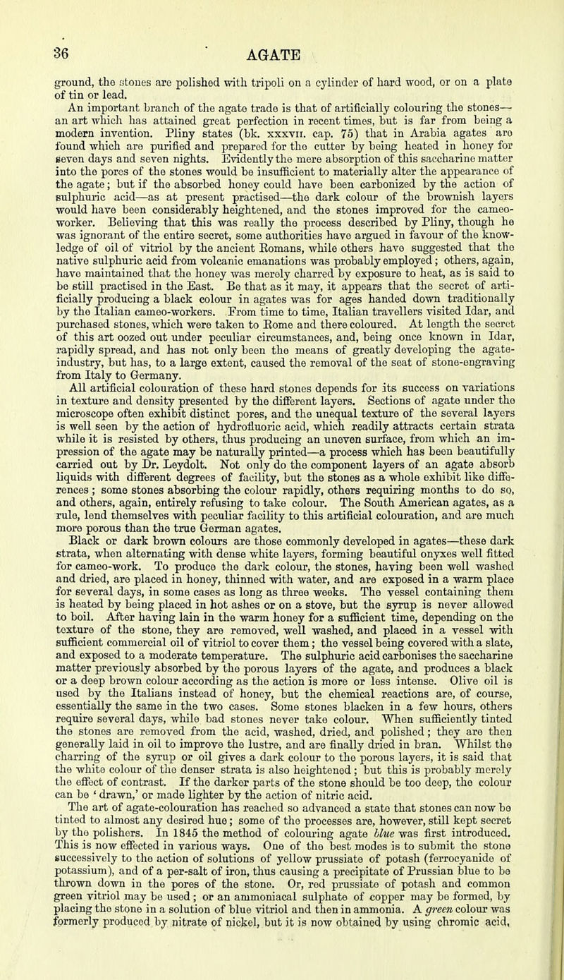 ground, tho stones are polished with tripoli on a cylinder of hard wood, or on a plate of tin or lead. An important branch of the agate trade is that of artificially colouring the stones— an art which has attained great perfection in recent times, but is far from being a modern invention. Pliny states (bk. xxxvii. cap. 75) that in Arabia agates are found which are purified and prepared for the cutter by being heated in honey for seven days and seven nights. Evidently the mere absorption of this saccharine matter into the por<js of the stones would be insufficient to materially alter the appearance of the agate; but if the absorbed honey could have been carbonized by the action of sulphuric acid—as at present practised—the dark colour of the brownish layers would have been considerably heightened, and the stones improved for the cameo- worker. Believing that this was really the process described by Pliny, though he was ignorant of the entire secret, some authorities have argued in favour of the know- ledge of oil of vitriol by the ancient Eomans, while others have suggested that tho native sulphuric acid from volcanic emanations was probably employed; others, again, have maintained that the honey was merely charred by exposure to heat, as is said to be still practised in tho East. Be that as it may, it appears that the secret of arti- ficially producing a black colour in agates was for ages handed down traditionally by the Italian cameo-workers. From time to time, Italian travellers visited Idar, and purchased stones, which were taken to Eome and there coloured. At length the secret of this art oozed out under peculiar circumstances, and, being once known in Idar, rapidly spread, and has not only been the means of greatly developing the agate- industry, but has, to a large extent, caused the removal of the seat of stone-engraving from Italy to Germany. All artificial colouration of these hard stones depends for its success on variations in texture and density presented by the different layers. Sections of agate under the microscope often exhibit distinct pores, and the unequal texture of the several layers is well seen by the action of hydrofluoric acid, which readily attracts certain strata while it is resisted by others, thus producing an uneven surface, from which an im- pression of the agate may be naturally printed—a process which has been beautifully carried out by Dr. Leydolt. Not only do the component layers of an agate absorb liquids with different degrees of facility, but the stones as a whole exhibit like diffe- rences ; some stones absorbing the colour rapidly, others requiring months to do so, and others, again, entirely refusing to take colour. The South American agates, as a rule, lend themselves with peculiar facility to this artificial colouration, and are much more porous than the true German agates. Black or dark brown colours are those commonly developed in agates—these dark strata, when alternating with dense white layers, forming beautiful onyxes well fitted for cameo-work. To produce the dark colour, the stones, having been -well washed and dried, are placed in honey, thinned with water, and are exposed in a warm place for several days, in some cases as long as three weeks. The vessel containing them is heated by being placed in hot ashes or on a stove, but the syrup is never allowed to boil. After having lain in the warm honey for a suflcient time, depending on the texture of the stone, they are removed, weU washed, and placed in a vessel with sufficient commercial oil of vitriol to cover them; the vessel being covered with a slate, and exposed to a moderate temperature. The sulphuric acid carbonises the saccharine matter previously absorbed by the porous layers of the agate, and produces a black or a deep brown colour according as the action is more or less intense. Olive oil is used by the Italians instead of honey, but the chemical reactions are, of course, essentially the same in the two cases. Some stones blacken in a few hours, others require several days, while bad stones never take colour. When sufficiently tinted the stones are removed from the acid, washed, dried, and polished; they are then generally laid in oil to improve the lustre, and are finally dried in bran. Whilst the charring of the syrup or oil gives a dark colour to the porous layers, it is said that the white colour of the denser strata is also heightened ; but this is probably merely the eflfect of contrast. If the darker parts of the stone should be too deep, the colour can be ' drawn,' or made lighter by the action of nitric acid. The art of agate-colouration has reached so advanced a state that stones can now be tinted to almost any desired hue; some of the processes are, however, still kept secret by the polishers. In 1845 the method of colouring agate blue was first introduced. This is now effected in various ways. One of the best modes is to submit tho stone successively to the action of solutions of yellow prussiate of potash (ferrocyanide of potassium), and of a per-salt of iron, thus causing a precipitate of Prussian blue to be thrown down in the pores of the stone. Or, red prussiate of potash and common green vitriol may be used; or an ammoniacal sulphate of copper may be formed, by placing the stone in a solution of blue vitriol and then in ammonia. A green colour was formerly produced by nitrate of nickel, but it is now obtained by using chromic acid,