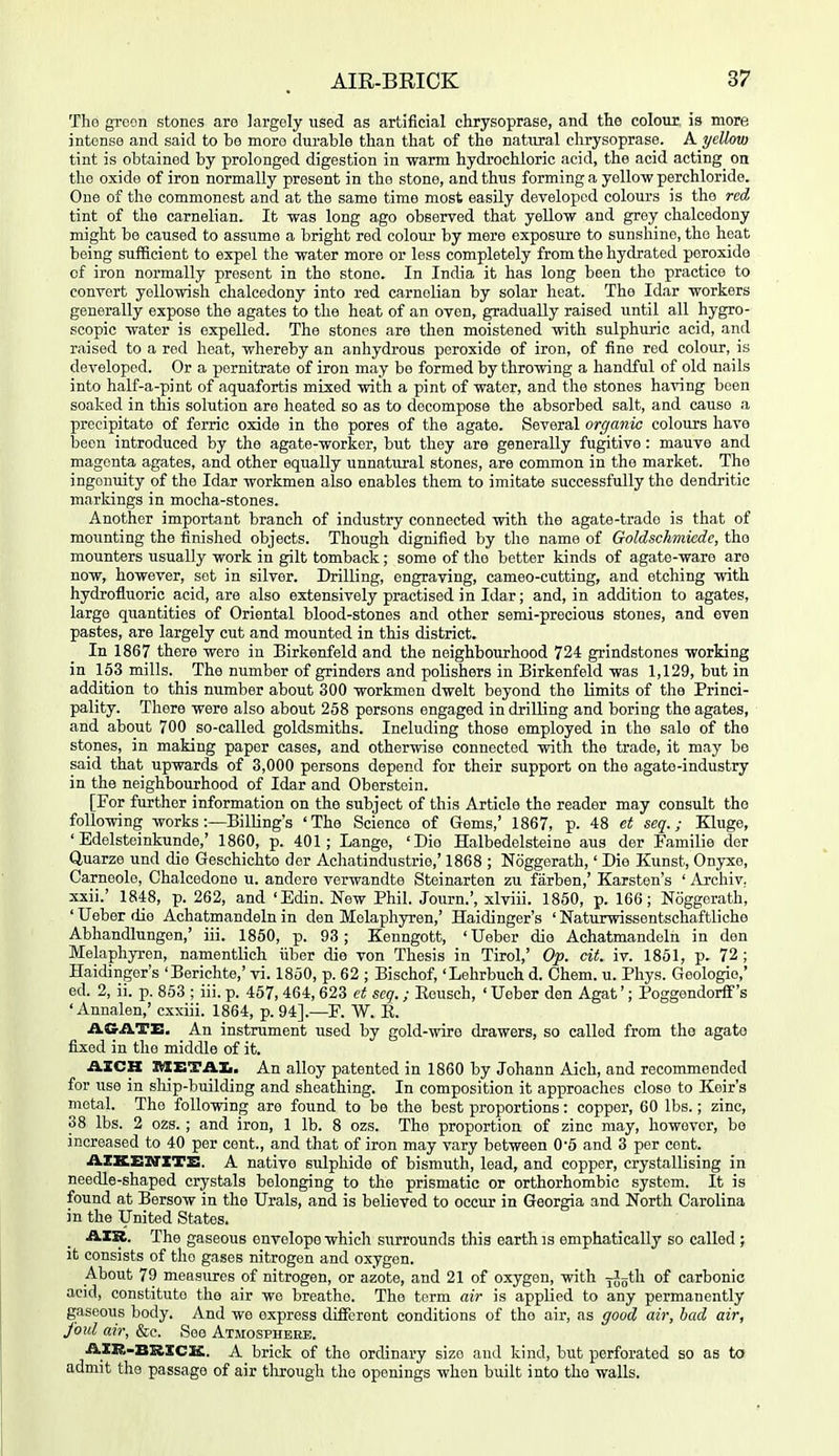 The groon stones aro largely used as artificial chrysoprase, and the coloiir is more intense and said to be moro durable than that of the natural chrysoprase. A yellow tint is obtained by prolonged digestion in warm hydrochloric acid, the acid acting on the oxide of iron normally present in the stone, and thus forming a yellow perchloride. One of the commonest and at the same time most easily developed colours is the red tint of the carnelian. It was long ago observed that yellow and grey chalcedony might be caused to assume a bright red colour by mere exposure to sunshine, the heat being sufficient to expel the water more or less completely from the hydrated peroxide of iron normally present in the stone. In India it has long been the practice to convert yellowish chalcedony into red carnelian by solar heat. The Idar workers generally expose the agates to the heat of an oven, gradually raised until all hygro- scopic water is expelled. The stones are then moistened with sulphuric acid, and raised to a red heat, whereby an anhydrous peroxide of iron, of fine red colour, is developed. Or a pornitrato of iron may be formed by throwing a handful of old nails into half-a-pint of aquafortis mixed with a pint of water, and the stones having been soaked in this solution aro heated so as to decompose the absorbed salt, and cause a precipitate of ferric oxide in the pores of the agate. Several organic colours have been introduced by the agate-worker, but they are generally fugitive: mauve and magenta agates, and other equally unnatural stones, are common in the market. The ingenuity of the Idar workmen also enables them to imitate successfully the dendritic markings in mocha-stones. Another important branch of industry connected with the agate-trade is that of mounting the finished objects. Though dignified by the name of Goldschmiede, the mounters xxsually work in gilt tomback; some of the better kinds of agate-ware are now, however, set in silver. Drilling, engraving, cameo-cutting, and etching with hydrofluoric acid, are also extensively practised in Idar; and, in addition to agates, large quantities of Oriental blood-stones and other semi-precious stones, and even pastes, are largely cut and mounted in this district. In 1867 there were in Birkenfeld and the neighbourhood 724 grindstones working in 163 mills. The number of grinders and polishers in Birkenfeld was 1,129, but in addition to this number about 300 workmen dwelt beyond the limits of the Princi- pality. There were also about 258 persons engaged in drilling and boring the agates, and about 700 so-called goldsmiths. Including those employed in the sale of the stones, in making paper cases, and otherwise connected with the trade, it may be said that upwards of 3,000 persons depend for their support on the agate-industry in the neighbourhood of Idar and Oberstein. [For further information on the subject of this Article the reader may consult the following works:—Billing's 'The Science of Gems,' 1867, p. 48 et seq.; Kluge, ' Edelsteinkunde,' 1860, p. 401; Lange, 'Die Halbedelsteine aus der Familie der Quarze und die Geschichto der Achatindustrie,' 1868 ; Noggerath,' Die Kunst, Onyxe, Carneole, Chalcedone u. andere verwandte Steinarten zu farben,' Karsten's ' Archiv. xxii.' 1848, p. 262, and 'Edin. New Phil. Journ.', xlviii. 1850, p. 166; Noggerath, ' Ueber die Achatmandeln in den Melaphyren,' Haidinger's ' Naturwissentschaftliche Abhandlungen,' iii. 1850, p. 93; Kenngott, 'Ueber die Achatmandeln in den Melaphyren, namentlich iiber die von Thesis in Tirol,' Op. cit. iv. 1851, p. 72 ; Haidinger's 'Berichte,' vi. 1850, p. 62 ; Bischof, 'Lehrbuch d. Chem. u. Phys. Geologio,' ed. 2, ii. p. 853 ; iii. p. 457, 464,623 ct scg.; Eousch, ' Ueber den Agat'; Poggendorff's ' Annalen,' cxxiii. 1864, p. 94].—F. W. E. AGATE. An instrument used by gold-wire drawers, so called from the agate fixed in tlie middle of it. AZCH SIETAIi, An alloy patented in 1860 by Johann Aich, and recommended for use in ship-building and sheathing. In composition it approaches close to Keir's metal. The following are found to be the best proportions: copper, 60 lbs.; zinc, 38 lbs. 2 ozs. ; and iron, 1 lb. 8 ozs. The proportion of zinc may, however, be increased to 40 per cent., and that of iron may vary between 0-5 and 3 per cent. AZKEXflTE. A native sulphide of bismuth, lead, and copper, crystallising in needle-shaped crystals belonging to the prismatic or orthorhombic system. It is found at Bersow in the Urals, and is believed to occur in Georgia and North Carolina in the United States. AXR. The gaseous envelope which surrounds this earth is emphatically so called ; it consists of the gases nitrogen and oxygen. About 79 measures of nitrogen, or azote, and 21 of oxygen, with j^gth of carbonic acid, constitute the air wo breathe. The term air is applied to any permanently gaseous body. And we express different conditions of the air, as good air, had air, fold air, &e. See Atmosphere. AXK-BRXCIC. A brick of the ordinary size and kind, but perforated so as to admit the passage of air through the openings when built into the walls.
