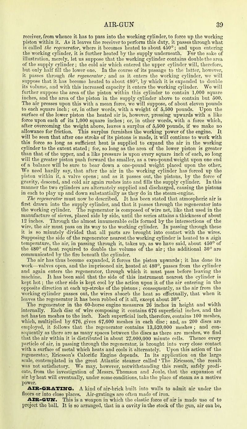 AIR-GUN S9 receiver, from whence it has to pass into the working cylinder, to force up the working piston within it. As it leaves the receiver to perform this duty, it passes through what is called the regenerator, where it becomes heated to about 450°; and upon entering the working cylinder, it is further heated by the supply underneath. For the sake of illustration, merely, let us suppose that the working cylinder contains double the area of the supply cylinder ; the cold air which entered the upper cylinder will, therefore, but only half fill the lower one. In the course of its passage to the latter, however, it passes through the regenerator; and as it enters the working cylinder, wo will suppose that it has become heated to about 480°, by which it is expanded to double its volume, and with this increased capacity it enters the working cylinder. We will further suppose the area of the piston within this cylinder to contain 1,000 square inches, and the area of the piston in the supply cylinder above to contain but 500. The air presses upon this with a mean force, wo will suppose, of about eleven pounds to each square inch; or, in other words, with a weight of 5,500 pounds. Upon the surface of the lower piston the heated air is, however, pressing upwards with a like force upon each of its 1,000 square inches; or, in other words, with a force which, after overcoming the weight above, leaves a surplus of 6,500 pounds, if we make no allowance for friction. This surplus furnishes the working power of the engine. It will be seen that after one stroke of its pistons is made, it will continue to work with this force so long as sufficient heat is supplied to expand the air in the working cylinder to the extent stated; for, so long as the area of the lower piston is greater than that of the upper, and a like pressure is upon every square inch of each, so long will the greater piston push forward the smaller, as a two-pound weight upon one end of a balance will be sure to bear down a one-pound weight placed upon the other, AVe need hardly say, that after the air in the working cylinder has forced up the piston within it, a valve opens; and as it passes out, the pistons, by the force of gravity, descend, and cold air again rushes into and fills the supply cylinder. In this manner the two cylinders are alternately supplied and discharged, causing the pistons in each to play up and down substantially as they do in the steam-engine. The regenerator must now be described. It has been stated that atmospheric air is first drawn into the supply cylinder, and that it passes through the regenerator into the working cylinder. The regenerator is composed of wire net, like that used in the manufacture of sieves, placed side by side, until the series attains a thickness of about 12 inches. Through the almost innumerable cells formed by the intersections of the wire, the air miist pass on its way to the working cylinder. In passing through these it is so minutely divided that all parts are brought into contact with the wires. Supposing the side of the regenerator nearest the working cylinder is heated to a iiigh temperature, the air, in passing through it, takes up, as we have said, about 450° of the 480° of heat required to double the volume of the air; the additional 30° are communicated by the fire beneath the cylinder. The air has tlius become expanded, it forces the piston upwards ; it has done its work—valves open, and the imprisoned air, heated at 480°, passes from the cylinder and again enters the regenerator, through which it must pass before leaving the machine. It has been said that the side of this instrument nearest the cylinder is kept hot; the other side is kept cool by the action upon it of the air entering in the opposite direction at each up-stroke of the pistons ; consequently, as the air from the worldng cylinder passes out, the wires absorb the heat so effectually, that when it leaves the regenerator it has been robbed of it all, except about 30°. The regenerator in the 60-horse engine measures 26 inches in height and width internally. Each disc of wire composing it contains 676 superficial inches, and the net hasten meshes to the inch. Each superficial inch, therefore, contains 100 meshes, which, multiplied by 676, gives 67,600 meshes in each disc; and, as 200 discs are employed, it follows that the regenerator contains 13,520,000 meshes ; and con- sequently as there are as many spaces between the discs as there are meshes, we find that the air within it is distributed in about 27,000,000 minute cells. Thence every particle of air, in passing through the regenerator, is brought into very close contact \vith a surface of metal which heats and cools it alternately. Upon this action of the rogenerato_', Ericsson's Calorific Engine depends. In its application on the large scale, contemplated in the great Atlantic steamer called ' The Ericsson,' the result was not satisfactory. Wo may, however, notwithstanding this result, safely predi- cate, from the investigation of Messrs. Thomson and Joule, that the expansion of air by heat will eventually, under some conditions, take the place of steam as a motive power. AXR-GRATXITG. A kind of air-brick built into walls to admit air under tho floors or into close places. Air-gratings are often made of iron. ArR-GVN'. This is a weapon in which the elastic force of air is mado use of to project tho ball. It is so arranged, that in a cavity in the stock of tho gun, air can be,