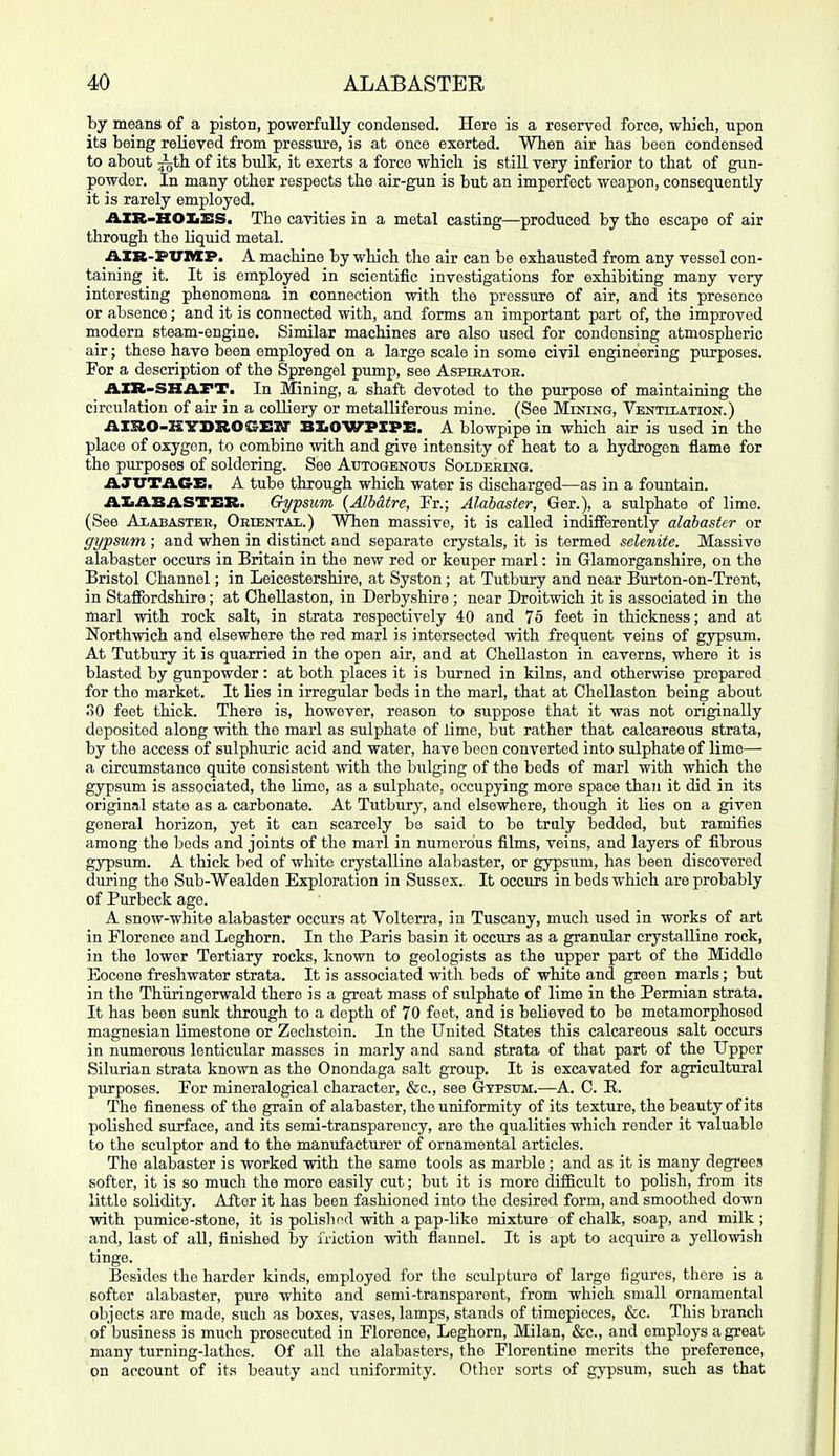by means of a piston, powerfully condensed. Here is a reserved force, which, upon its being reUeyed from pressiu-e, is at once exerted. When air has been condensed to about ith of its bulk, it exerts a force which is still very inferior to that of gun- powder. In many other respects the air-gun is but an imperfect weapon, consequently it is rarely employed. AXR-HOIiBS. The cavities in a metal casting—produced by the escape of air through the liquid metal. AXB-PUnXP. A machine by which the air can be exhausted from any vessel con- taining it. It is employed in scientific investigations for exhibiting many very interesting phenomena in connection with the pressure of air, and its presence or absence; and it is connected with, and forms an important part of, the improved modern steam-engine. Similar machines are also used for condensing atmospheric air; these have been employed on a largo scale in some civil engineering purposes. For a description of the Sprengel pump, see Aspikatoe. A.XB-SHAFT. In Mining, a shaft devoted to the purpose of maintaining the circulation of air in a colliery or metalliferous mine. (See Mining, Ventilation.) AIRO-KYDROGEIf BXiOWPXPE. A blowpipe in which air is used in the place of oxygon, to combine with and give intensity of heat to a hydrogen flame for the purposes of soldering. See Autogenous Soldering. AJUTAGE. A tube through which water is discharged—as in a fountain. AXiABASTEB. Gypsum {Alh&tre, Fr.; Alabaster, Ger.), a sulphate of lime. (See Alabaster, Oriental.) When massive, it is called indifferently alabaster or gypsum; and when in distinct and separate crystals, it is termed selenite. Massive alabaster occurs in Britain in the new red or keuper marl: in Glamorganshire, on the Bristol Channel; in Leicestershire, at Syston ; at Tutbury and near Burton-on-Trent, in Staflfordshire ; at Chellaston, in Derbyshire ; near Droitwich it is associated in the marl with rock salt, in strata respectively 40 and 75 feet in thickness; and at Northwich and elsewhere the red marl is intersected with frequent veins of gypsum. At Tutbury it is quarried in the open air, and at Chellaston in caverns, where it is blasted by gunpowder: at both places it is burned in kilns, and otherwise prepared for the market. It Lies in irregular beds in the marl, that at Chellaston being about .0 feet thick. There is, however, reason to suppose that it was not originally deposited along with the marl as sulphate of lime, but rather that calcareous strata, by the access of sulphuric acid and water, have boon converted into sulphate of lime— a circumstance quite consistent with the bulging of the beds of marl with which the gypsum is associated, the lime, as a sulphate, occupying more space than it did in its original state as a carbonate. At Tutbury, and elsewhere, though it lies on a given general horizon, yet it can scarcely be said to be truly bedded, but ramifies among the bods and joints of the marl in numerous films, veins, and layers of fibrous gypsum. A thick bed of white crysbilline alabaster, or gypsum, has been discovered during the Sub-Wealden Exploration in Sussex. It occurs in beds which are probably of Purbeck age. A snow-white alabaster occurs at Voltorra, in Tuscany, much used in works of art in Florence and Leghorn. In the Paris basin it occurs as a granular crystalline rock, in the lower Tertiary rocks, known to geologists as the upper part of the Middle Eocene freshwater strata. It is associated with beds of white and green marls; but in the Thiiringerwald there is a great mass of sulphate of lime in the Permian strata. It has been sunk through to a depth of 70 feet, and is believed to be metamorphosed magnesian limestone or Zechstoin. In the United States this calcareous salt occurs in numerous lenticular masses in marly and sand strata of that part of the Upper Silurian strata known as the Onondaga salt group. It is excavated for agricultural purposes. For mineralogical character, &c., see Gypsum.—A. C. E. The fineness of the grain of alabaster, the uniformity of its texture, the beauty of its polished surface, and its semi-transparency, are the qualities which render it valuable to the sculptor and to the manufacturer of ornamental articles. The alabaster is worked with the same tools as marble ; and as it is many degrees softer, it is so much the more easily cut; but it is more difficult to polish, from its little solidity. After it has been fashioned into the desired form, and smoothed down with pumice-stone, it is polishod with a pap-like mixture of chalk, soap, and milk ; and, last of all, finished \>y friction with flannel. It is apt to acquire a yellowish tinge. Besides the harder kinds, employed for the sculpture of large figures, there is a softer alabaster, pure white and semi-transparent, from which small ornamental objects are made, such as boxes, vases, lamps, stands of timepieces, &c. This branch of business is much prosecuted in Florence, Leghorn, Milan, &c., and employs a great many turning-lathes. Of all the alabasters, the Florentine merits the preference, on account of its beauty and uniformity. Otlior sorts of gypsum, such as that