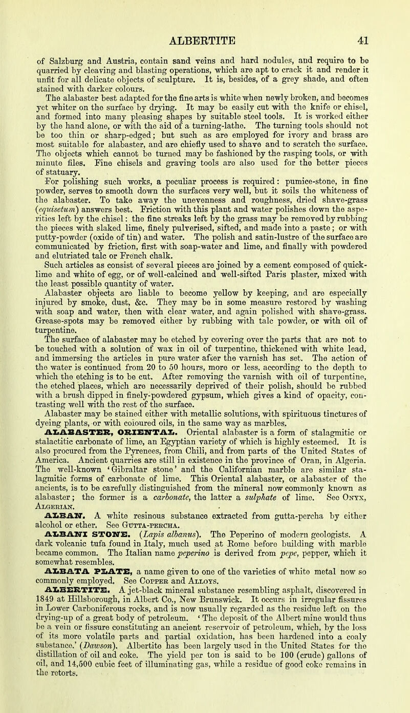 of Salzburg and Austria, contain sand veins and hard nodules, and require to be quarried by cleaving and blasting operations, -which are apt to crack it and render it unfit for all delicate objects of sculpture. It is, besides, of a grey shade, and often stained with darker colours. The alabaster best adapted for the fine arts is white when newly broken, and becomes yet whiter on the surface by drying. It may be easily cut with the knife or chisel, and formed into many pleasing shapes by suitable steel tools. It is worked either by the hand alone, or with the aid of a turning-lathe. The turning tools should not be too thin or sharp-edged; but such as are employed for ivory and brass are most suitable for alabaster, and are chiefly used to shave and to scratch the surface. The objects which cannot be turned may be fashioned by the rasping tools, or with minute files. Fine chisels and graving tools are also used for the better pieces of statuary. For polishing such works, a peculiar process is required: pumice-stone, in fine powder, serves to smooth down the surfaces very well, but it soils the whiteness of the alabaster. To take away the unevenness and roughness, dried shave-grass {cquisctuin) answers best. Friction with this plant and water polishes down the aspe- rities left by the chisel: the fine streaks left by the grass may be removed by rubbing the pieces with slaked lime, finely pulverised, sifted, and made into a paste; or with putty-powdor (oxide of tin) and water. The polish and satin-lustre of the surface are communicated by friction, first with soap-water and Ume, and finally with powdered and elutriated talc or French chalk. Such articles as consist of several pieces are joined by a cement composed of quick- lime and white of egg, or of well-calcined and weU-sifted Paris plaster, mixed with the least possible quantity of water. Alabaster objects are liable to become yellow by keeping, and are especially injured by smoke, dust, &c. They may be in some measiire restored by washing with soap and water, then with clear water, and again polished with shave-grass. Grease-spots may be removed either by rubbing with talc powder, or with oil of turpentine. The surface of alabaster may be etched by covering over the parts that are not to be touched with a solution of wax in oil of turpentine, thickened with white lead, and immersing the articles in pure water after the varnish has set. The action of the water is continued from 20 to 50 hours, more or less, according to the depth to which the etching is to be cut. After removing the varnish with oil of turpentine, the etched places, which are necessarily deprived of their polish, should bo rubbed with a brush dipped in finely-powdered gypsum, which gives a kind of opacity, con- trasting well with the rest of the surface. Alabaster may be stained either with metallic solutions, with spirituous tinctures of dyeing plants, or with coloured oils, in the same way as marbles. AIiASASTER, ORXEnTTAXi. Oriental alabaster is a form of stalagmitic or stalactitic carbonate of lime, an Egyptian variety of which is highly esteemed. It is also procured from the Pyrenees, from Chili, and from parts of the United States of America. Ancient quarries are still in existence in the province of Oran, in Algeria. The well-known 'Gibraltar stone' and the Californian marble are similar sta- lagmitic forms of carbonate of lime. This Oriental alabaster, or alabaster of the ancients, is to be carefully distinguished from the mineral now commonly known as alabaster; the former is a carbonate, the latter a sulphate of lime. See Onyx, AlGERIAH^. AXiBAN'. A white resinous substance extracted from gutta-percha by either alcohol or ether. See GtJtta-peecha. AXiBAITI STOSTE. {Lapis alhanus). The Peperino of modern geologists. A dark volcanic tufa found in Italy, much used at Rome before building with marble became common. The Italian name peperino is derived from pcpc, pepper, which it somewhat resembles. AIiBATA PXiATE, a name given to one of the varieties of white metal now so commonly employed. See Copper and Allots. AXiBERTITB. A jet-black mineral substance resembling asphalt, discovered in 1849 at Hillsborough, in Albert Co., New Brunswick. It occurs in irregular fissures in Lower Carboniferous rocks, and is now usually Regarded as the residue left on the drying-up of a great body of petroleum. ' The deposit of the Albert mine would thus be a vein or fissure constituting an ancient reservoir of petroleum, which, by the loss of its more volatile parts and partial oxidation, has been hardened into a coaly substance.' (Dawson). Albertite has been largely used in the United States for the distillation of oil and coke. The yield per ton is said to be 100 (crude) gallons of oil, and 14,500 cubic feet of illuminating gas, while a residue of good coke remains in the retorts.