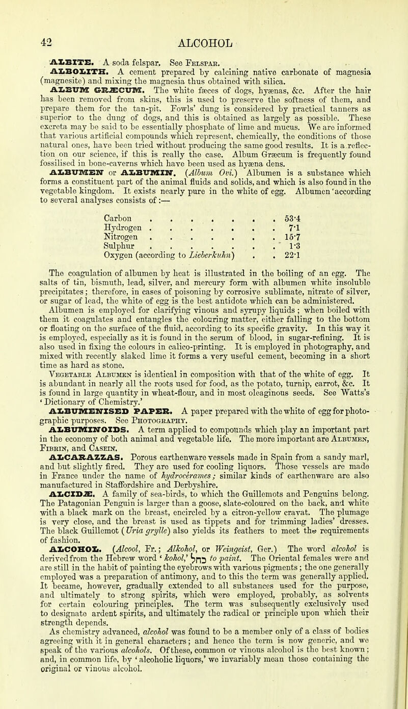 AIBITE. A soda felspar. See Felspae. AXiBOIiITH, A cement prepared by calcining native carbonate of magnesia (magnesite) and mixing the magnesia thus obtained vntli silica. AX.BVIVX GUSiCVia. The white faeces of dogs, hyaenas, &c. After the hair has been removed from skins, this is used to preserve the softness of them, and prepare them for the tan-pit. Fowls' dung is considered by practical tanners as superior to the dung of dogs, and this is obtained as largely as possible. These excreta may be said to bo essentially phosphate of lime and miicus. We are informed that various artificial compounds which represent, chemically, the conditions of those natural ones, have been tried without producing the same good results. It is a,reflec- tion on our science, if this is really the case. Album Grsecum is frequently found fossilised in bone-caverns which have been used as hyaena dens. AIiBVnXEIT or AXiBTrMIir. (Album Ovi.) Albumen is a substance which forms a constituent part of the animal fluids and solids, and which is also found in the vegetable kingdom. It exists nearly pure in the white of egg. Albumen 'according to several analyses consists of:— The coagulation of albumen by heat is illustrated in the boiling of an egg. The salts of tin, bismuth, lead, silver, and mercury form with albumen white insoluble precipitates ; therefore, in cases of poisoning by corrosive sublimate, nitrate of silver, or sugar of lead, the white of egg is the best antidote which can be administered. Albumen is employed for clarifying vinous and syrupy liquids ; when boiled with them it coagulates and entangles the colouring matter, either falling to the bottom or floating on the surface of the fluid, according to its specific gravity. In this way it is employed, especially as it is found in the serum of blood, in sugar-refining. It is also used in fixing the colours in calico-printing. It is employed in photography, and mixed with recently slaked lime it forms a veiy useful cement, becoming in a short time as hard as stone. Vegetable ALsrinsN is identical in composition with that of the white of egg. It is abundant in nearly all the roots used for food, as the potato, turnip, carrot, &c. It is found in large quantity in wheat-flour, and in most oleaginous seeds. See Watts's ' Dictionary of Chemistry.' AXBUIVEBirzSEB PAPER. A paper prepared with the white of egg for photo- graphic purposes. See Photogeapht. AIiBinMCXiroXBS. A term applied to compounds which play an important part in the economy of both animal and vegetable life. The more important are Axbtjmen, FiBEiN, and Casein. AIiCARAZZAS. Porous earthenware vessels made in Spain from a sandy marl, and but slightly fired. They are used for cooling liquors. Those vessels are made in France under the name of hydrockramcs; similar kinds of earthenware are also manufactured in Staffordshire and Derbyshire. AKCXS2:. A family of sea-birds, to which the Guillemots and Penguins belong. The Patagonian Penguin is larger than a goose, slate-coloured on the back, and white with a black mark on the breast, encircled by a citron-yellow cravat. The plumage is very close, and the breast is used as tippets and for trimming ladies' dresses. The black Guillemot ( Uria grylle) also yields its feathers to meet thw requirements of fasliion. AIiCOHOK. {Alcool, Fr.; Alkohol, or Wcingeist, Ger.) The word alcohol is derived from the Hebrew word ' kohol' to 'paint. The Oriental females were and are still in the habit of painting the eyebrows with various pigments ; the one generally employed was a preparation of antimony, and to this the term was generally applied. It became, however, gradually extended to all substances used for the purpose, and ultimately to strong spirits, which were employed, probably, as solvents for certain colouring principles. The term was subsequently exclusively used to designate ardent spirits, and ultimately the radical or principle upon which their strength depends. As chemistry advanced, alcohol was found to be a member only of a class of bodies agreeing -with it in general characters; and hence the term is now generic, and wo speak of the various alcohols. Of these, common or vinous alcohol is the best known; and, in common life, by ' alcoholic liquors,' we invariably moan those containing the original or vinous alcohol. Carbon Hydrogen 63-4 7-1 15-7 1-3 22-1 Nitrogen Sulphur Oxygen (according to Licbcrkuhn)