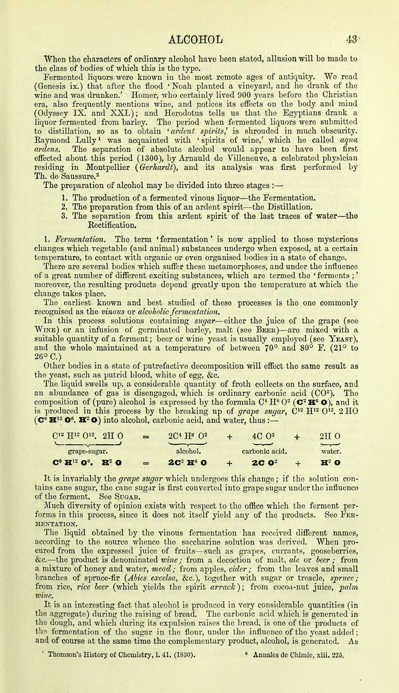 When tlio characters of ordinary alcohol have been stated, allusion will be made to the class of bodies of which this is the typo. Fermented liquors were known in the most remote ages of antiquity. Wo read (Genesis ix.) that after the flood 'Noah planted a vineyard, and ho drank of the wine and was drunken.' Homer, who certainly lived 900 years before the Christian era, also frequently mentions wino, and notices its effects on the body and mind (Odyssey IX. and XXI.); and Herodotus tolls us that the Egyptians drank a liquor fermented from barley. The period when fermented liquors wore submitted to distillation, so as to obtain 'ardent spirits' is shrouded in much obscurity. Eaymond Lully' was acquainted with ' spirits of wine,' which ho called aqtca ardens. The separation of absolute alcohol would appear to have been first effected about this period (1300), by Arnauld de Villeneuve, a celebrated physician residing in Montpellier {Gerhardt), and its analysis was first performed by Th. de Saussure.^ The preparation of alcohol may be divided into three stages :— 1. The production of a fermented vinous liquor—tho Fermentation, 2. The preparation from this of an ardont spirit—the Distillation. 3. The separation from this ardent spirit of the last traces of water—the Rectification. 1. Fermentation. Tho term 'fermentation' is now applied to those mysterious changes which vegetable (and animal) substances undergo when exposed, at a certain temperature, to contact with organic or even organised bodies in a state of change. There are several bodies which suffer these metamorphoses, and under the influence of a great number of different exciting substances, which are termed tho ' ferments ;' moreover, tho resulting products depend greatly upon the temperature at which the change takes place. Tho earliest known and best studied of these processes is the one commonly recognised as the vinous or alcoholic fermentation. In this process solutions containing sugar—either the juice of the grape (see Wine) or an infusion of germinated barley, malt (see Beee)—are mixed with a suitable quantity of a ferment; boor or wino yeast is usually employed (see Yeast), and the whole maintained at a temperature of between 70° and 80° F. (21° to 26° C.) Other bodies in a state of putrefactive decomposition will effect the same result as the yeast, such as putrid blood, white of egg, &c. The liquid swells up, a considerable quantity of froth collects on the surface, and an abundance of gas is disengaged, which is ordinary carbonic acid (CO^). Tho composition of (pure) alcohol is expressed by the formula C H 0- {C H O), and it is produced in this process by the breaking up of grape sugar, C^'^ H'^ 0'^. 2 HO (C^ K'2 0°. O) into alcohol, carbonic acid, and water, thus :— C'2 H'= 0'2. 2H 0 V , ; grape-sugar. It is invariably the grape sugar which undergoes this change; if tho solution con- t^iins cano siigar, tho cane sugar is first converted into grape sugar under the influence of the ferment. See Sugah. Much diversity of opinion exists with respect to the office which the ferment per- forms in this process, since it does not itself yield any of the products. See Fer- mentation. The liquid obtained by the vinous fermentation has received different names, according to the source whence the saccharine solution was derived. When pro- cured from tho expressed juice of fruits—such as grapes, currants, gooseberries, &c.—the product is denominated wine; from a decoction of malt, ale or beer ; from a mixture of honey and water, mead ; from apples, cider ; from the leaves and small branches of spruce-fir {Abies excelsa, &c.), together with sugar or treacle, spruce; from rice, rice beer (which yields the spirit arrack); from cocoa-nut juice, palm wine. It is an interesting fact that alcohol is produced in very considerable quantities (in the aggregate) during tho raising of bread. The carbonic acid which is generated in tlio dough, and which during its expulsion raises the broad, is one of the products of tho fermentation of the sugar in tho flour, under the influence of the yeast added; and of course at the same time the complementary product, alcohol, is generated. As ' Thomson's History of Chemistry, i. 11. (1830).  Annales de Chimie, xlii, 225. 2C' W 0^ + 4C 02 -I- 2H 0 alcohol. carbonic acid. water. 2C^ W> O + 2C + WO