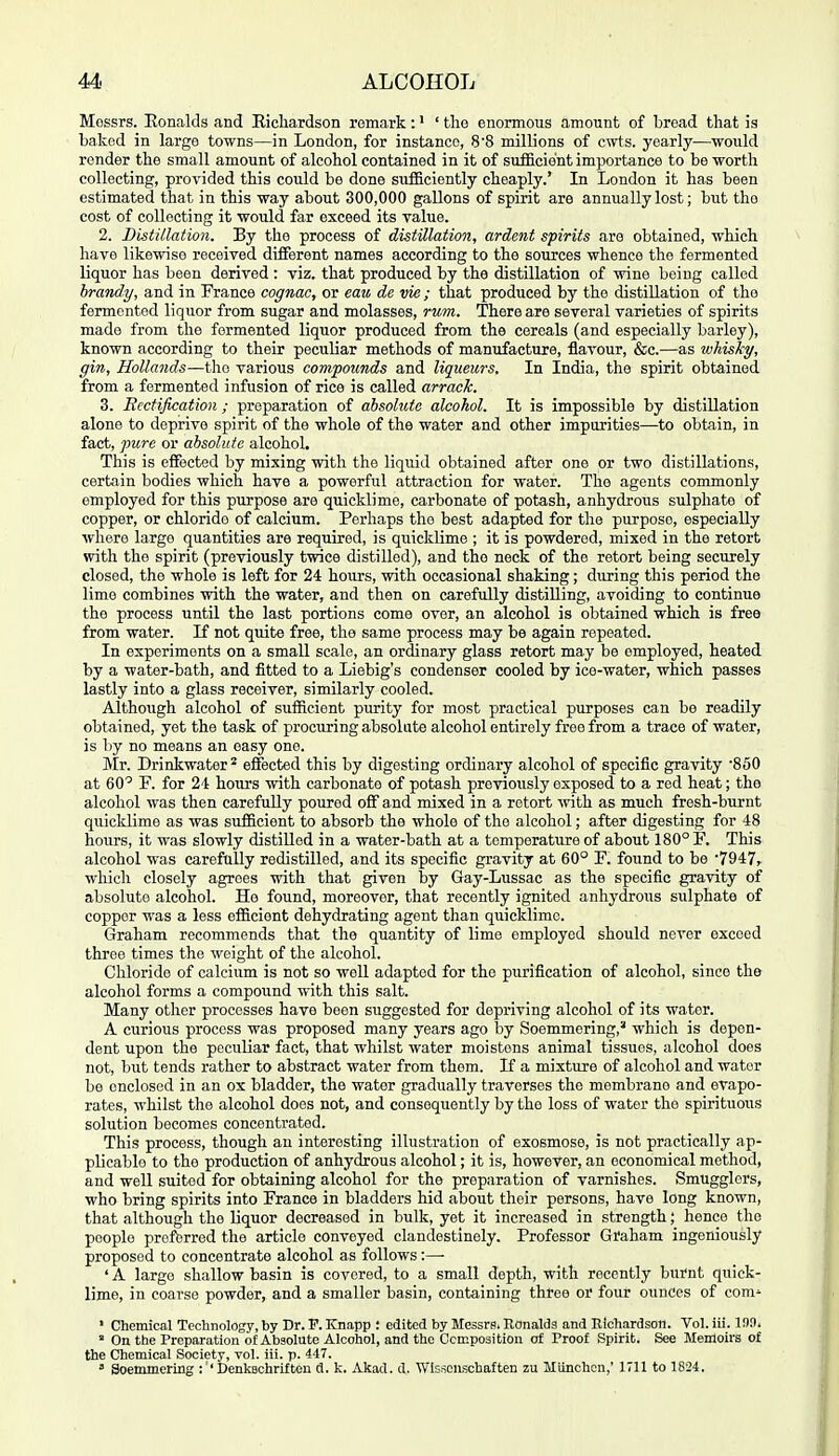 Messrs. Eonalds and Eicliardson remark: • ' tlio enormous amount of broad that is baked in large towns—in London, for instance, 8'8 millions of cwts. yearly—would render the small amount of alcohol contained in it of sufficient importance to be worth collecting, provided this could be done sufficiently cheaply.' In London it has been estimated that in this way about 300,000 gallons of spirit are annually lost; but the cost of collecting it would far exceed its value. 2. Distillation. By the process of distillation, ardent spirits are obtained, which have likewise received different names according to the sources whence the fermented liquor has been derived : viz. that produced by the distillation of wine being called brandy, and in France cognac, or eau de vie; that produced by the distillation of the fermented liquor from sugar and molasses, rum. There are several varieties of spirits made from the fermented liquor produced from the cereals (and especially barley), known according to their peculiar methods of manufacture, flavour, &c.—as whisky, gin, Hollands—the various compounds and liqueurs. In India, the spirit obtained from a fermented infusion of rice is called arrack. 3. Rectification ; preparation of absolute alcohol. It is impossible by distillation alone to deprive spirit of the whole of the water and other impurities—to obtain, in fact, pure or absolute alcohol. This is effected by mixing with the liquid obtained after one or two distillations, certain bodies which have a powerful attraction for water. The agents commonly employed for this purpose are quicklime, carbonate of potash, anhydrous sulphate of copper, or chloride of calcium. Perhaps the best adapted for the purpose, especially where largo quantities are required, is quicklime ; it is powdered, mixed in the retort with the spirit (previously twice distilled), and the neck of the retort being securely closed, the whole is left for 24 hours, with occasional shaking; during this period the lime combines with the water, and then on carefully distilling, avoiding to continue the process until the last portions come over, an alcohol is obtained which is free from water. If not quite free, the same process may be again repeated. In experiments on a small scale, an ordinary glass retort may be employed, heated by a water-bath, and fitted to a Liebig's condenser cooled by ice-water, which passes lastly into a glass receiver, similarly cooled. Although alcohol of sufficient purity for most practical purposes can be readily obtained, yet the task of procuring absolute alcohol entirely free from a trace of water, is by no means an easy one. Mr. Drinkwater^ effected this by digesting ordinary alcohol of specific gravity 'SSO at 60'' F. for 24 hours with carbonate of potash previously exposed to a red heat; the alcohol was then carefully poured off and mixed in a retort -^vith as much fresh-burnt quicklime as was sufficient to absorb the whole of the alcohol; after digesting for 48 hours, it was slowly distilled in a water-bath at a temperature of about 180° F. This alcohol was carefully redistilled, and its specific gravity at 60° F. found to be '7947, which closely agrees with that given by Gay-Lussac as the specific gravity of absolute alcohol. He found, moreover, that recently ignited anhydrous sulphate of copper was a less efficient dehydrating agent than quicklime. Graham recommends that the quantity of lime employed should never exceed three times the weight of the alcohol. Chloride of calcium is not so well adapted for the purification of alcohol, since the alcohol forms a compound with this salt. Many other processes have been suggested for depriving alcohol of its water. A curious process was proposed many years ago by Soemmering,' which is depen- dent upon the peculiar fact, that whilst water moistens animal tissues, alcohol does not, but tends rather to abstract water from them. If a mixture of alcohol and water be enclosed in an ox bladder, the water gradually traverses the membrane and evapo- rates, whilst the alcohol does not, and consequently by the loss of water the spirituous solution becomes concentrated. This process, though an interesting illustration of exosmose, is not practically ap- plicable to the production of anhydrous alcohol; it is, however, an economical method, and well suited for obtaining alcohol for the preparation of varnishes. Smugglers, who bring spirits into France in bladders hid about their persons, have long known, that although the liquor decreased in bulk, yet it increased in strength; hence the people profbrred the article convoyed clandestinely. Professor Graham ingeniously proposed to concentrate alcohol as follows:— ' A large shallow basin is covered, to a small depth, with recently burnt quick- lime, in coarse powder, and a smaller basin, containing three or four ounces of com- ' Chemical Technology, by Dr. V. ICnapp : edited by Messrs. Ronalds and Richardson. Vol. iii. 1!)9. ' On the Preparation of Absolute Alcohol, and the Ccmposition of Proof Spirit. See Memoirs of the Chemical Society, vol. iii. p. 447. ' Soemmering : 'Denkachrifteu d. k. Akad. d. Wlsscuschaften zu Miinchen,' 1711 to 1824.