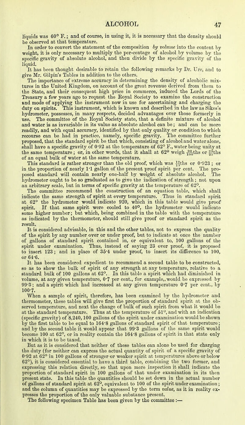 liquids was 60° F,; and of course, in using it, it is necessary that the density should be observed at that temperature. In order to convert the statement of the composition hy volume into the content by weight, it is only necessary to multiply the per-centage of alcohol by volume by the specific gravity of absolute alcohol, and then divide by the specific gravity of the liquid. It has been thought desirable to retain the following remarks by Dr. Uro, and to give Mr. Gilpin's Tables in addition to the others. The importance of extreme accuracy in determining the density of alcoholic mix- tures in the United Kingdom, on account of the great revenue derived from thorn to the State, and their consequent high price in commerce, induced the Lords of the Treasury a few years ago to request the Eoyal Society to examine the construction and mode of applying the instrument now in use for ascertaining and charging the duty on spirits. This instrument, which is known and described in the law as Sikes's hy(i;ometer, possesses, in many respects, decided advantages over those formerly in use. The committee of the Eoyal Society state, that a definite mixture of alcohol and water is as invariable in its value as absolute alcohol can be ; and can be more readily, and with equal accuracy, identified by that only quality or condition to which recourse can be had in practice, namely, specific gravity. The committee further proposed, that the standard spirit be that which, consisting of alcohol and water alone, shall have a specific gravity of 0'92 at the temperature of 62° F., water being unity at the same temperature ; or, in other words, that it shall at 62° weigh jgoths or fSths of an equal bulk of water at the same temperature. This standard is rather stronger than the old proof, which was -j-lths or 0'923 ; or in the proportion of nearly 11 gallon of the present proof spirit per cent. The pro- posed standard will contain nearly one-half by weight of absolute alcohol. The hydrometer ought to be so graduated as to give the indication of strength; not upon an arbitrary scale, but in terms of specific gravity at the temperature of 62°. The committee recommend the construction of an equation table, which shall indicate the same strength of spirit at every temperature. Thus in standard spirit at 62° the hydrometer would indicate 920, which in this table would give proof spirit. If that same spirit were cooled to 40°, the hydrometer would incllcato some higher number; but which, being combined in the table with the temperature as indicated by the thermometer, should still give proof or standard spirit as the result. It is considered advisable, in this and the other tables, not to express the quality of the spirit by any number over or under proof, but to indicate at once the number of gallons of standard spirit contained in, or equivalent to, 100 gallons of the spirit under examination. Thus, instead of saying 23 over proof, it is proposed to insert 123 ; and in place of 35'4: under proof, to insert its difference to 100, or 64-6. It has been considered expedient to recommend a second table to be constructed, so as to show the bulk of spirit of any strength at any temperature, relative to a standard bulk of 100 gallons at 62°. In this table a spirit which had diminished in volume, at any given temperature, 0'7 per cent., for example,,would bo expressed by 99'3; and a spirit which had increased at any given temperature 0'7 per cent., by 100-7. When a sample of spirit, therefore, has been examined by the hydrometer and thermometer, these tables will give first the proportion of standard spirit at the ob- served temperature, and next the change of bulk of such spirit from what it would be at the standard temperature. Thus at the temperature of 51°, and with an indication (specific gravity) of 8,240,100 gallons of the spirit under examination would be shown by the fijst table to be equal to 1648 gallons of standard spirit of that temperature ; and by the second table it would appear that 99'3 gallons of the same spirit would become 100 at 62°, or in reality contain the 164-8 gallons of spirit in that state only in which it is to be taxed. But as it is considered that neither of these tables can alone be used for charging the duty (for neither can express the actual quantity of spirit of a specific gravity of 0-92 at 62° in 100 gallons of stronger or weaker spirit at temperatures above or below 62°), it is considered essential to have a third table, combining the two former, and expressing this relation directly, so that upon more inspection it shall indicate the proportion of standard spirit in 100 gallons of that under examination in its then present state. In this table the quantities should be set down in the actual number of gallons of standard spirit at 62°, equivalent to 100 of the spirit under examination; and the column of quantities may be expressed by the term mlv,e, as it in reality ex- presses the proportion of the only valuable substance present. The following specimen Table has been given by the committee :—