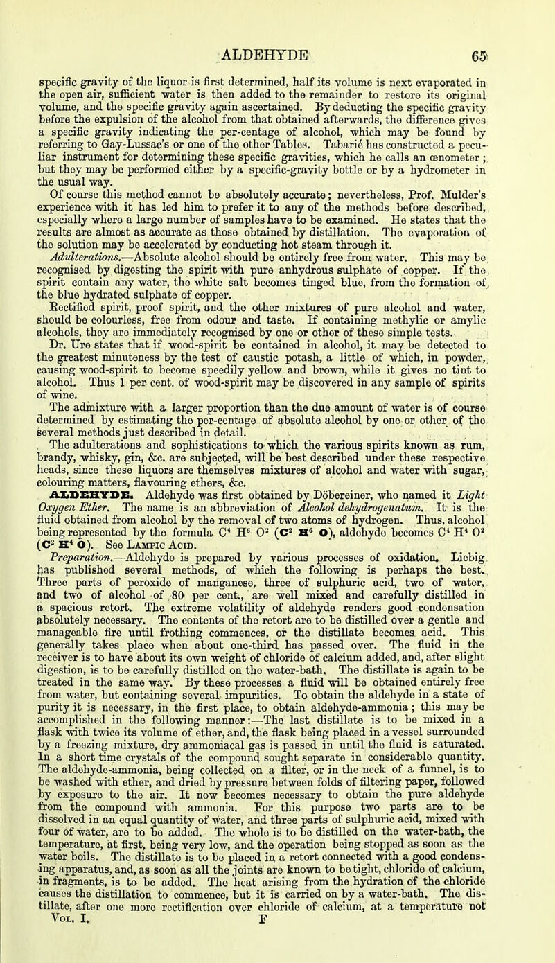 specific gravity of tho liquor is first determined, half its volume is next evaporated in the open air, sufficient -water is then added to the remainder to restore its original volume, and the specific gravity again ascertained. By deducting the specific gravity before the expulsion of the alcohol from that obtained afterwards, tho difference gives a specific gravity indicating the per-centage of alcohol, -which may bo found by referring to Gay-Lussac's or one of the other Tables. Tabari6 has constructed a pecu- liar instrument for determining these specific gra-vities, -which he calls an oenometer ;, but they may be performed either by a specific-gravity bottle or by a hydrometer in the usual -way. Of course this method cannot be absolutely accurate; nevertheless. Prof. Mulder's experience -with it has led him to prefer it to any of the methods before described, especially -where a large number of samples have to be examined. He states that tho results are almost as accurate as those obtained by distillation. The evaporation of the solution may be accelerated by conducting hot steam through it. Adulterations.—Absolute alcohol should bo entirely free from -water. This may be recognised by digesting the spirit -with pure anhydrous sulphate of copper. If tho, spirit contain any -water, the -white salt becomes tinged blue, from tho formation of, the blue hydrated sulphate of copper. Eectifled spirit, proof spirit, and the other mixtures of pure alcohol and -water, should be colourless, free from odour and taste, K containing mothylic or amylic alcohols, they are immediately recognised by one or other of these simple tests. Dr. Ure states that if -wood-spirit be contained in alcohol, it may be detected to the greatest minuteness by the test of caustic potash, a little of -which, in po-wder, causing -wood-spirit to become speedily yello-w and bro-wn, -while it gives no tint to alcohol. Thus 1 per cent, of -wood-spirit may be discovered in any sample of spirits of -wine. The admixture -with a larger proportion than the due amount of water is of course determined by estimating the per-centage of absolute alcohol by one or otlier of the several methods just described in detail. . The adulterations and sophistications ta -which the various spirits kno-wn as rum, brandy, whisky, gin, &c. are subjected, -will be best described under these respective heads, since these liquors are themselves mixtures of alcohol and water -with sugar, colouring matters, flavouring ethers, &c. AZiBEHYBE. Aldehyde was first obtained by Dobereiner, who named it Light Oxygen Ether. The name is an abbreviation of Alcohol dehydrogenatum. It is the fluid obtained from alcohol by the removal of two atoms of hydrogen. Thus, alcohol being represented by the formula C 0- (C= H° O), aldehyde becomes H* 0^ (C2 H* O). See Lampic Acid. Preparation.—Aldehyde is prepared by various processes of oxidation. Liebig has pubUshod several methods, of which the foUo-wing is perhaps the best., Three parts of peroxide of manganese, three of sulphuric acid, two of water, and two of alcohol of 80 per cent., are well mixed and carefully distilled in a spacious retort. The extreme volatility of aldehyde renders good condensation ^.bsolutely necessary. The contents of the retort are to be distilled over a gentle and manageable fire until frothing commences, oi; the distillate becomes acid. This generally takes place when about one-third has passed over. The fluid in the receiver is to have about its o-wn weight of chloride of calcium added, and, after slight •digestion, is to be carefully distilled on the water-bath. The distillate is again to be treated in the same way. By these processes a fluid -will be obtained entirely free from water, but containing several impurities. To obtain the aldehyde in a state of purity it is necessary, in the first place, to obtain aldehyde-ammonia ; this may be accomplished in the follo-wing manner:—The last distillate is to be mixed in a flask -with t-wice its volume of ether, and, the flask being placed in a vessel surrounded by a freezing mixture, dry ammoniacal gas is passed in until the fluid is saturated. In a short time crystals of the compound sought separate in considerable quantity. The aldehyde-ammonia, being collected on a filter, or in tho neck of a funnel, is to be washed -with ether, and dried by pressure between folds of filtering paper, followed by exposure to tho air. It now becomes necessary to obtain the pure aldehyde from the compound -with ammonia. For this purpose two parts are to be dissolved in an equal quantity of water, and three parts of sulphuric acid, mixed -with four of water, are to be added. The whole is to be distilled on tho water-bath, the temperature, at first, being very low, and the operation being stopped as soon as the water boils. The distillate is to be placed in a retort connected -with a good condens- ing apparatus, and, as soon as all the joints are kno-wn to be tight, chloride of calcium, in fragments, is to be added. The heat arising from the hydration of the chloride causes the distillation to commence, but it is carried on by a water-bath. The dis- tillate, after one more rectification over chloride of calcium, at a temperature not Vol. I. F